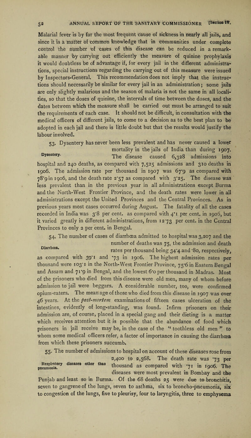 Malarial fever is by far the most frequent cause of sickness in nearly all jails, and since it is a matter of common knowledge that in communities under complete control the number 'of -cases of this disease can be reduced in a remark¬ able manner by carrying out efficiently the measure of quinine prophylaxis it would doubtless be of advantage if, for every jail in the different administra¬ tions, special instructions regarding the carrying out of this measure were issued by Inspectors-General. This recommendation does not imply that the instruc¬ tions should necessarily be similar for every jail in an administration ; some jails are only slightly malarious and the season of malaria is not the same in all locali¬ ties, so that the doses of quinine, the intervals of time between the doses, and the dates between which the measure shall be carried out must be arranged to suit the requirements of each case. It should not be difficult, in consultation with the medical officers of different jails, to come to a decision as to the best plan to be adopted in each jail and there is little doubt but that the results would justify the labour involved. 53. Dysentery has never been less prevalent and has never caused a lower mortality in the jails of India than during 1907. Dysentery. The disease caused 6,328 admissions into hospital and 240 deaths, as compared with 7,525 admissions and 310 deaths in 1906. The admission rate per thousand in 1907 was 67*9 as compared with 78*9 in 1906, and the death rate 2*57 as compared with 3*25. The disease was less prevalent than in the previous year in all administrations except Burma and the North-West Frontier Province, and the death rates were lower in all administrations except the United Provinces and the Central Provinces. As in previous years most cases occurred during August. The fatality of all the cases recorded in India was 3*8 per cent, as compared with 4*1 per cent, in 1906, but it varied greatly in different administrations, from 1273 per cent, in the Central Provinces to only 2 per cent, in Bengal. 54. The number of cases of diarrhoea admitted to hospital was 3,207 and the number of deaths was 75, the admission and death rates per thousand being 34*4 and *8o, respectively, as compared with 39*1 and 73 in 1906. The highest admission rates per thousand were 103*1 in the North-West Frontier Province, 75*6 in Eastern Bengal and Assam and 71*9 in Bengal, and the lowest 6*0 per thousand in Madras. Most of the prisoners who died from this disease were old men, many of whom before admission to jail were beggars. A considerable number, too, were confirmed opium-eaters. The mean age of those who died from this disease in 1907 was over 46 years. At the post-mortem examinations of fifteen cases ulceration of the intestines, evidently of long-standing, was found. Infirm prisoners on their admission are, of course, placed in a special gang and their dieting is a matter which receives attention but it is possible that the abundance of food which prisoners in jail receive may be, in the case of the “ toothless old men ” to whom some medical officers refer, a factor of importance in causing the diarrhoea from which these prisoners succumb. 55. The number of admissions to hospital on account of these diseases rose from 2,400 to 2,568. The death rate was 73 per pneumonia017 d‘aeaSeS other thaD thousand as compared with 71 in 1906. The diseases were most prevalent in Bombay and the Punjab and least so in Burma. Of the 68 deaths 25 were due to bronchitis, seven to gangrene of the lungs, seven to asthma, six to broncho-pneumonia, six to congestion of the lungs, five to pleurisy, four to laryngitis, three to emphysema Diarrhoea.