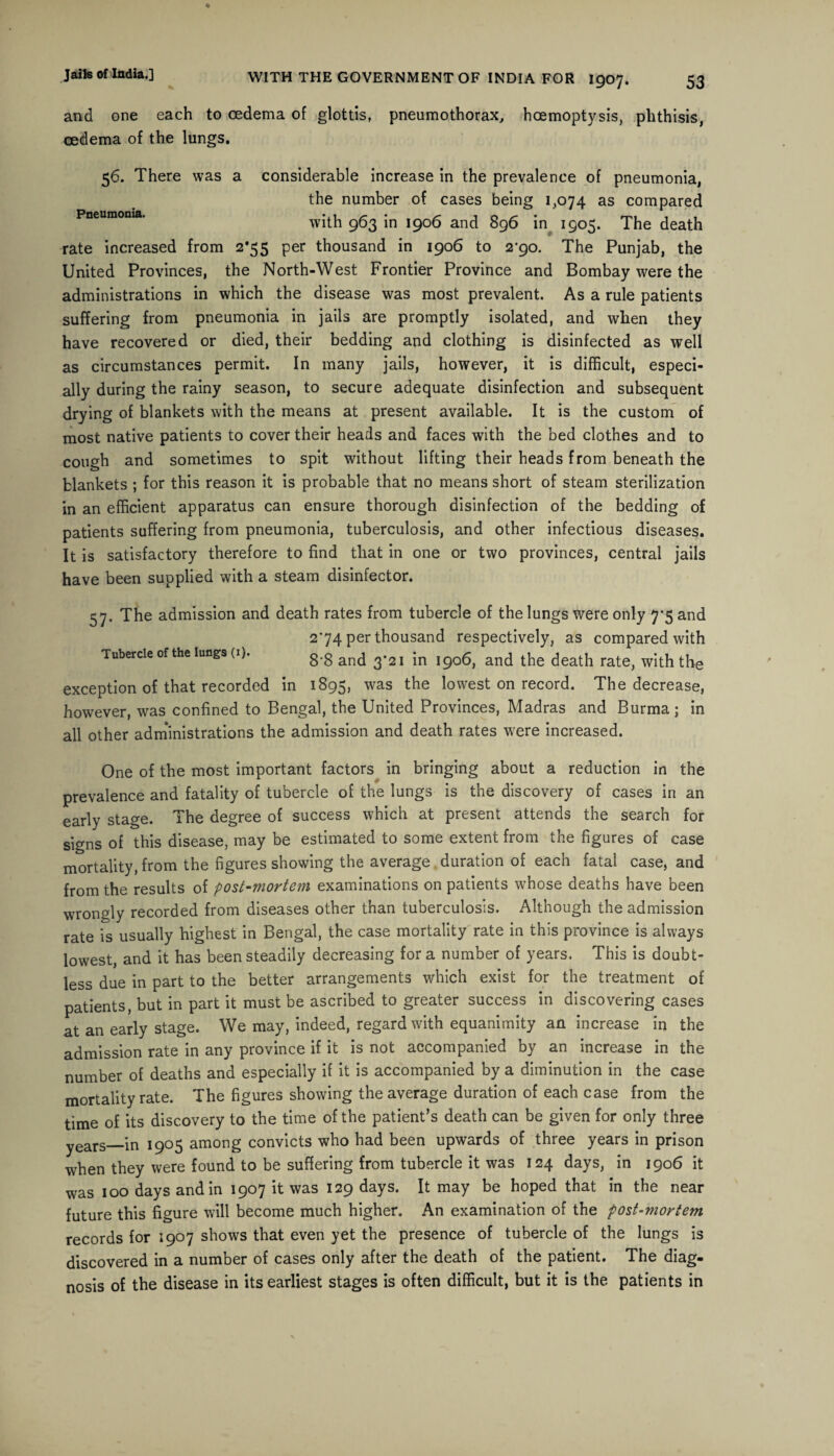 and one each to oedema of glottis, pneumothorax, hoemoptysis, phthisis, oedema of the lungs. 56. There was a considerable increase in the prevalence of pneumonia, the number of cases being 1,074 as compared Pneumonia. with 963 in 1906 and 896 in 1905. The death rate increased from 2*55 per thousand in 1906 to 2*90. The Punjab, the United Provinces, the North-West Frontier Province and Bombay were the administrations in which the disease was most prevalent. As a rule patients suffering from pneumonia in jails are promptly isolated, and when they have recovered or died, their bedding and clothing is disinfected as well as circumstances permit. In many jails, however, it is difficult, especi¬ ally during the rainy season, to secure adequate disinfection and subsequent drying of blankets with the means at present available. It is the custom of most native patients to cover their heads and faces with the bed clothes and to cough and sometimes to spit without lifting their heads from beneath the blankets ; for this reason it is probable that no means short of steam sterilization in an efficient apparatus can ensure thorough disinfection of the bedding of patients suffering from pneumonia, tuberculosis, and other infectious diseases. It is satisfactory therefore to find that in one or two provinces, central jails have been supplied with a steam disinfector. 57. The admission and death rates from tubercle of the lungs were only 7-5 and 274 per thousand respectively, as compared with Tubercle of the lungs (1). 8'8 and 3*21 in 1906, and the death rate, with the exception of that recorded in 1895, was lowest on record. The decrease, however, was confined to Bengal, the United Provinces, Madras and Burma ; in all other administrations the admission and death rates were increased. One of the most important factors in bringing about a reduction in the prevalence and fatality of tubercle of the lungs is the discovery of cases in an early stage. The degree of success which at present attends the search for signs of this disease, may be estimated to some extent from the figures of case mortality, from the figures showing the average duration of each fatal case, and from the results of post-mortem examinations on patients whose deaths have been wrongly recorded from diseases other than tuberculosis. Although the admission rate is usually highest in Bengal, the case mortality rate in this province is always lowest, and it has been steadily decreasing for a number of years. This is doubt¬ less due in part to the better arrangements which exist for the treatment of patients, but in part it must be ascribed to greater success in discovering cases at an early stage. We may, indeed, regard with equanimity an increase in the admission rate in any province if it is not accompanied by an increase in the number of deaths and especially if it is accompanied by a diminution in the case mortality rate. The figures showing the average duration of each case from the time of its discovery to the time of the patient’s death can be given for only three years_in 1905 among convicts who had been upwards of three years in prison when they were found to be suffering from tubercle it was 124 days, in 1906 it was 100 days and in 1907 it was 129 days. It may be hoped that in the near future this figure will become much higher. An examination of the post-viortem records for 1907 shows that even yet the presence of tubercle of the lungs is discovered in a number of cases only after the death of the patient. The diag¬ nosis of the disease in its earliest stages is often difficult, but it is the patients in