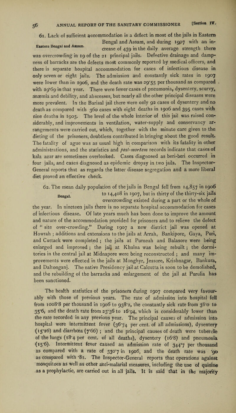 61. Lack of sufficient accommodation is a defect in most of the jails in Eastern Bengal and Assam, and during 1907 with an in- Eastem Bengal and Assam. crease of 439 in the daily average strength there was overcrowding in 19 of the 21 principal jails. Defective drainage and damp¬ ness of barracks are the defects most commonly reported by medical officers, and there is separate hospital accommodation for cases of infectious disease in only seven or eight jails. The admission and constantly sick rates in 1907 were lower than in 1906, and the death rate was 29*55 per thousand as compared with 29*69 in that year. There were fewer cases of pneumonia, dysentery, scurvy, anaemia and debility, and abscesses, but nearly all the other principal diseases were more prevalent. In the Barisal jail there were only 92 cases of dysentery and no death as compared with 360 cases with eight deaths in 1906 and 395 cases with nine deaths in 1905. The level of the whole interior of this jail was raised con¬ siderably, and improvements in ventilation, water-supply and conservancy ar¬ rangements were carried out, which, together with the minute care given to the dieting of the prisoners, doubtless contributed in bringing about the good result. The fatality of ague was as usual high in comparison with its fatality in other administrations, and the statistics and post-mortem records indicate that cases of kala azar are sometimes overlooked. Cases diagnosed as beri-beri occurred in four jails, and cases diagnosed as epidemic dropsy in two jails. The Inspector- General reports that as regards the latter disease segregation and a more liberal diet proved an effective check. 62. The mean daily population of the jails in Bengal fell from 14,857 in 1906 BengaJ to 14,408 in 1907, but in thirty of the thirty-six jails overcrowding existed during a part or the whole of the year. In nineteen jails there is no separate hospital accommodation for cases * of infectious disease. Of late years much has been done to improve the amount and nature of the accommodation provided for prisoners and to relieve the defect of “ site over-crowding.’’ During 1907 a new district jail was opened at Howrah ; additions and extensions to the jails at Arrah, Bankipore, Gaya, Puri, and Cuttack were completed ; the jails at Purneah and Balasore were being enlarged and improved ; the jail at Khulna was being rebuilt ; the dormi¬ tories in the central jail at Midnapore were being reconstructed ; and many im¬ provements were effected in the jails at Monghyr, Jessore, Krishnagar, Bankura, and Daltonganj. The native Presidency jail at Calcutta is soon to be demolished, and the rebuilding of the barracks and enlargement of the jail at Purulia has been sanctioned. The health statistics of the prisoners during 1907 compared very favour¬ ably with those of previous years. The rate of admission into hospital fell from 1008*8 per thousand in 1906 to 938*2, the constantly sick rate from 38*0 to 35*6, and the death rate from 23*36 to 16*94, which is considerably lower than the rate recorded in any previous year. The principal causes of admission into hospital were intermittent fever (36*74 per cent, of all admissions), dysentery (15*26) and diarrhoea (7*66) ; and the principal causes of death were tubercle of the lungs (18*4 per cent, of all deaths), dysentery (16*8) and pneumonia (15*6). Intermittent fever caused an admission rate of 344*7 per thousand as compared with a rate of 330*7 in 1906, and the death rate was *90 as compared with *81. The Inspector-General reports that operations against mosquitoes as well as other anti-malarial measures, including the use of quinine as a prophylactic, are carried out in all jails. It is said that in the majority