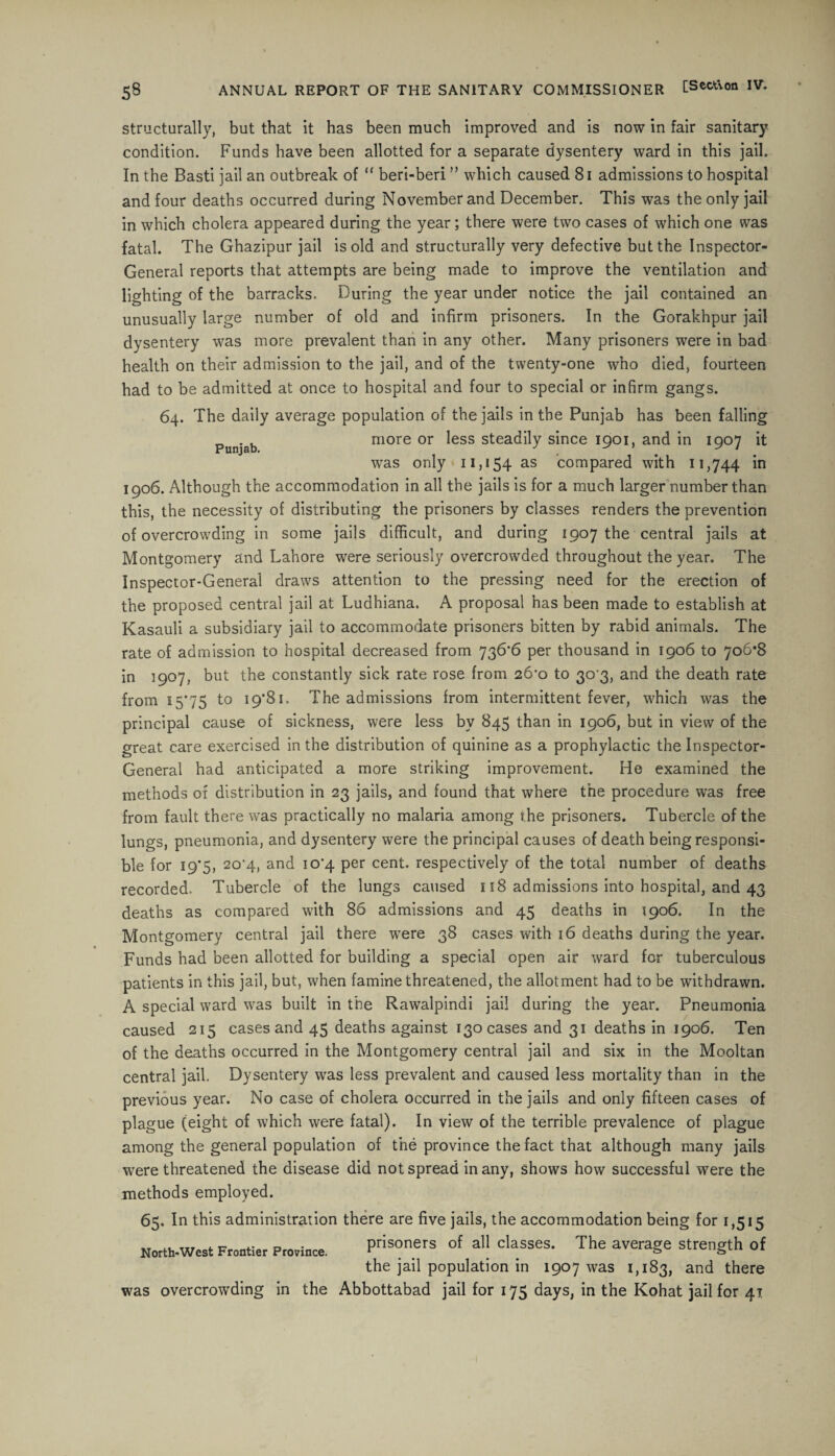 Punjab. structurally, but that it has been much improved and is now in fair sanitary condition. Funds have been allotted for a separate dysentery ward in this jail. In the Basti jail an outbreak of “ beri-beri ” which caused 81 admissions to hospital and four deaths occurred during November and December. This was the only jail in which cholera appeared during the year; there were two cases of which one was fatal. The Ghazipur jail is old and structurally very defective but the Inspector- General reports that attempts are being made to improve the ventilation and lighting of the barracks. During the year under notice the jail contained an unusually large number of old and infirm prisoners. In the Gorakhpur jail dysentery was more prevalent than in any other. Many prisoners were in bad health on their admission to the jail, and of the twenty-one who died, fourteen had to be admitted at once to hospital and four to special or infirm gangs. 64. The daily average population of the jails in the Punjab has been falling more or less steadily since 1901, and in 1907 it was only 11,154 as compared with 11,744 in 1906. Although the accommodation in all the jails is for a much larger number than this, the necessity of distributing the prisoners by classes renders the prevention of overcrowding in some jails difficult, and during 1907 the central jails at Montgomery and Lahore were seriously overcrowded throughout the year. The Inspector-General draws attention to the pressing need for the erection of the proposed central jail at Ludhiana. A proposal has been made to establish at Kasauli a subsidiary jail to accommodate prisoners bitten by rabid animals. The rate of admission to hospital decreased from 736*6 per thousand in 1906 to 706*8 in 1907, but the constantly sick rate rose from 26*0 to 30*3, and the death rate from 15*75 to 19*81. The admissions from intermittent fever, which was the principal cause of sickness, were less by 845 than in 1906, but in view of the great care exercised in the distribution of quinine as a prophylactic the Inspector- General had anticipated a more striking improvement. He examined the methods of distribution in 23 jails, and found that where the procedure was free from fault there was practically no malaria among rhe prisoners. Tubercle of the lungs, pneumonia, and dysentery were the principal causes of death being responsi¬ ble for 19*5, 20*4, and 10*4 per cent, respectively of the total number of deaths recorded. Tubercle of the lungs caused 118 admissions into hospital, and 43 deaths as compared with 86 admissions and 45 deaths in 1906. In the Montgomery central jail there were 38 cases with 16 deaths during the year. Funds had been allotted for building a special open air ward for tuberculous patients in this jail, but, when famine threatened, the allotment had to be withdrawn. A special ward was built in the Rawalpindi jail during the year. Pneumonia caused 215 cases and 45 deaths against 130 cases and 31 deaths in 1906. Ten of the deaths occurred in the Montgomery central jail and six in the Mooltan central jail. Dysentery wras less prevalent and caused less mortality than in the previous year. No case of cholera occurred in the jails and only fifteen cases of plague (eight of which were fatal). In view of the terrible prevalence of plague among the general population of the province the fact that although many jails were threatened the disease did not spread in any, shows how successful were the methods employed. 65. In this administration there are five jails, the accommodation being for 1,515 prisoners of all classes. The average strength of the jail population in 1907 was 1,183, and there was overcrowding in the Abbottabad jail for 175 days, in the Kohat jail for 41 North-West Frontier Province.