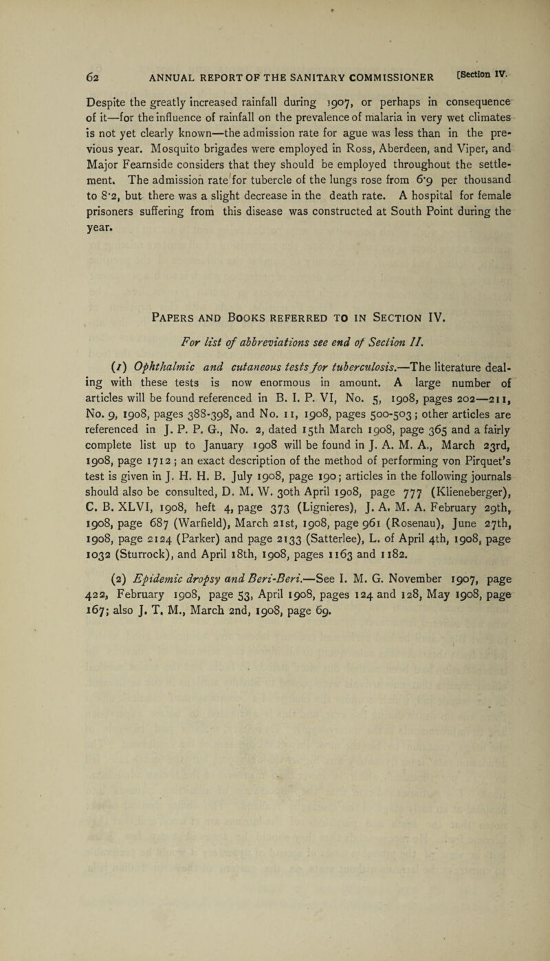 Despite the greatly increased rainfall during 1907, or perhaps in consequence of it—for the influence of rainfall on the prevalence of malaria in very wet climates is not yet clearly known—the admission rate for ague was less than in the pre¬ vious year. Mosquito brigades were employed in Ross, Aberdeen, and Viper, and Major Fearnside considers that they should be employed throughout the settle¬ ment. The admission rate for tubercle of the lungs rose from 6*9 per thousand to 8*2, but there was a slight decrease in the death rate. A hospital for female prisoners suffering from this disease was constructed at South Point during the year. Papers and Books referred to in Section IV. For list of abbreviations see end of Section II. (/) Ophthalmic and cutaneous tests for tuberculosis.—The literature deal¬ ing with these tests is now enormous in amount. A large number of articles will be found referenced in B. I. P. VI, No. 5, 1908, pages 202—211, No. 9, 1908, pages 388-398, and No. 11, 1908, pages 500-503; other articles are referenced in J. P. P. G., No. 2, dated 15th March 1908, page 365 and a fairly complete list up to January 1908 will be found in J. A. M. A., March 23rd, 1908, page 1712 ; an exact description of the method of performing von Pirquet’s test is given in J. H. H. B. July 1908, page 190; articles in the following journals should also be consulted, D. M. W. 30th April 1908, page 777 (Klieneberger), C. B. XLVI, 1908, heft 4, page 373 (Lignieres), J. A. M. A. February 29th, 1908, page 687 (Warfield), March 21st, 1908, page 961 (Rosenau), June 27th, 1908, page 2124 (Parker) and page 2133 (Satterlee), L. of April 4th, 1908, page 1032 (Sturrock), and April 18th, 1908, pages 1163 and 1182. (2) Epidetnic dropsy and Beri-Beri.—See I. M. G. November 1907, page 422, February 1908, page 53, April 1908, pages 124 and 128, May 1908, page 167; also J. T. M., March 2nd, 1908, page 69.