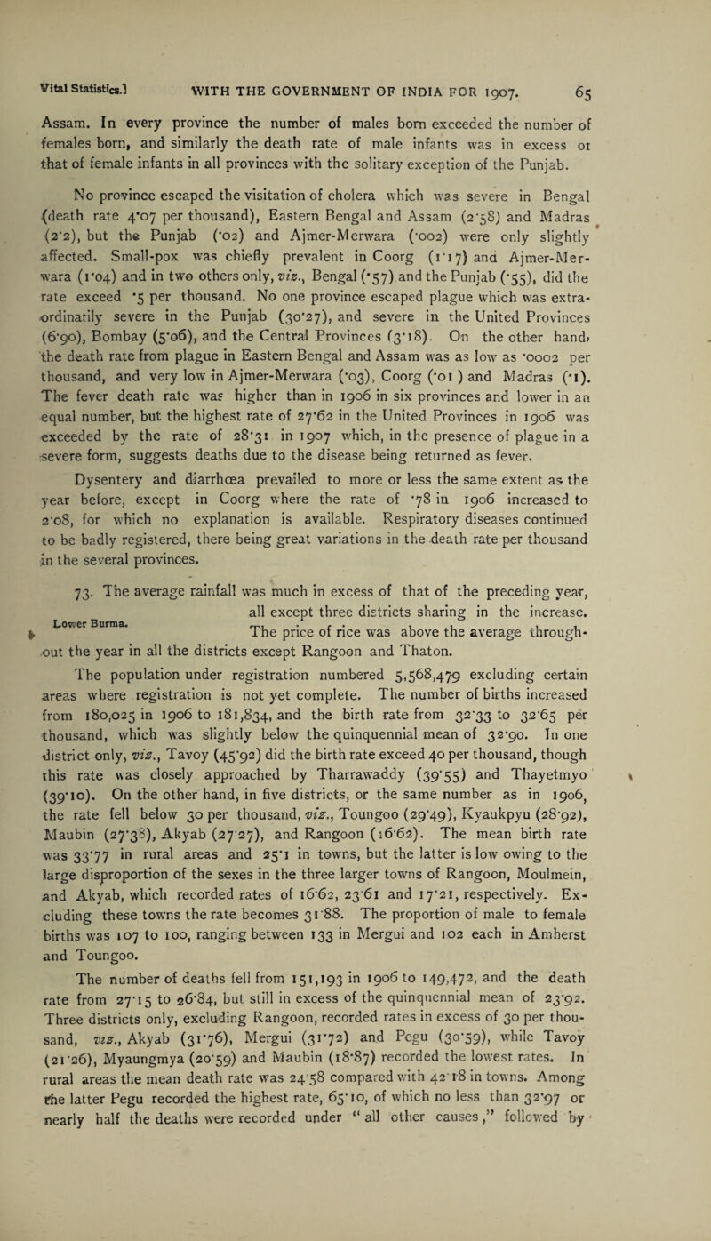 Assam. In every province the number of males born exceeded the number of females born, and similarly the death rate of male infants was in excess 01 that of female infants in all provinces with the solitary exception of the Punjab. No province escaped the visitation of cholera which was severe in Bengal (death rate 4*07 per thousand), Eastern Bengal and Assam (2*58) and Madras (2*2), but the Punjab ('02) and Ajmer-Merwara ('002) were only slightly affected. Small-pox was chiefly prevalent in Coorg (1 * 17) ana Ajmer-Mer¬ wara (1*04) and in two others only, vizBengal (*57) and the Punjab (*55), did the rate exceed *5 per thousand. No one province escaped plague which was extra¬ ordinarily severe in the Punjab (3o'27), and severe in the United Provinces (6*90), Bombay (5*06), and the Central Provinces (3*18). On the other hand) the death rate from plague in Eastern Bengal and Assam was as low as *0002 per thousand, and very low in Ajmer-Merwara (*03), Coorg (*oi ) and Madras (*i). The fever death rate was higher than in 1906 in six provinces and lower in an equal number, but the highest rate of 27*62 in the United Provinces in 1906 was exceeded by the rate of 28*31 in 1907 which, in the presence of plague in a severe form, suggests deaths due to the disease being returned as fever. Dysentery and diarrhoea prevailed to more or less the same extent as the year before, except in Coorg where the rate of *78 in 1906 increased to 2'o8, for which no explanation is available. Respiratory diseases continued to be badly registered, there being great variations in the death rate per thousand in the several provinces. 73. The average rainfall was much in excess of that of the preceding year, all except three districts sharing in the increase. Loveer Burma. ... , . ,11 I he price or rice was above the average through¬ out the year in all the districts except Rangoon and Thaton. The population under registration numbered 5,568,479 excluding certain areas where registration is not yet complete. The number of births increased from 180,025 in 1906 to 181,834, an<^ the birth rate from 32*33 to 32*65 per thousand, which was slightly below the quinquennial mean of 32*90. In one district only, vis., Tavoy (45*92) did the birth rate exceed 40 per thousand, though «his rate was closely approached by Tharrawaddy (39'55) and Thayetmyo (39'10)* On the other hand, in five districts, or the same number as in 1906, the rate fell below 30 per thousand, viz., Toungoo (29*49), Kyaukpyu (28*92), Maubin (27*38), Akyab (27*27), and Rangoon (16*62). The mean birth rate was 33*77 in rural areas and 25*1 in towns, but the latter is low owing to the large disproportion of the sexes in the three larger towns of Rangoon, Moulmein, and Akyab, which recorded rates of 16*62, 23 61 and 17*21, respectively. Ex¬ cluding these towns the rate becomes 3188. The proportion of male to female births was 107 to 100, ranging between 133 in Mergui and 102 each in Amherst and Toungoo. The number of deaths fell from 151,193 in 1906 to 149,472, and the death rate from 27*15 to 26*84, but still in excess of the quinquennial mean of 23*92. Three districts only, excluding Rangoon, recorded rates in excess of 30 per thou¬ sand, viz., Akyab (31*76), Mergui (31*72) and Pegu (30*59), while Tavoy (21*26), Myaungmya (20*59) and Maubin (18*87) recorded the lowest rates. In rural areas the mean death rate was 24 58 compared with 42*1-8 in towns. Among t?he latter Pegu recorded the highest rate, 65*10, of which no less than 32*97 or nearly half the deaths were recorded under “ all other causes,” followed by •