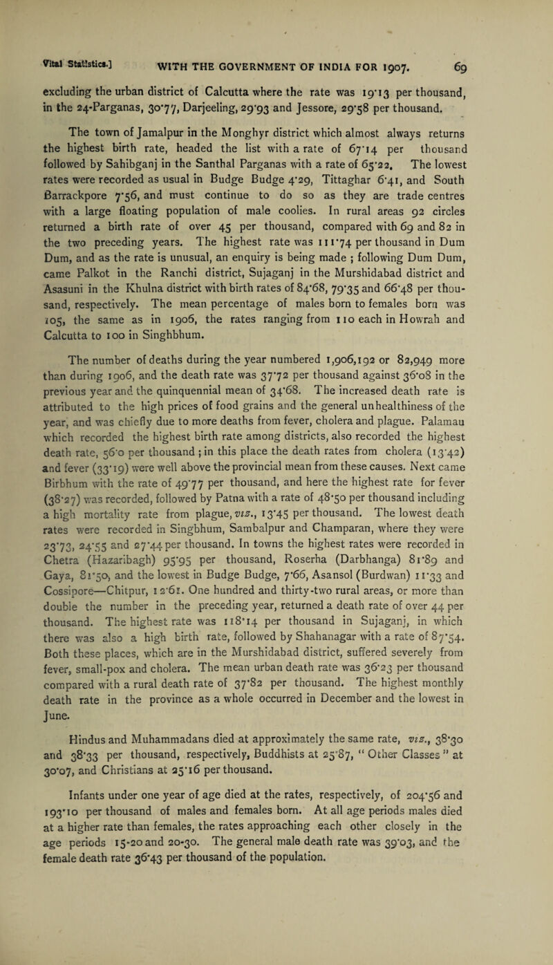 excluding the urban district of Calcutta where the rate was 19*13 per thousand, in the 24-Parganas, 30*77, Darjeeling, 29*93 and Jessore, 29*58 per thousand. The town of Jamalpur in the Monghyr district which almost always returns the highest birth rate, headed the list with a rate of 67*14 per thousand followed by Sahibganj in the Santhal Parganas with a rate of 65*22. The lowest rates were recorded as usual in Budge Budge 4*29, Tittaghar 6*41, and South Barrackpore 7*56, and must continue to do so as they are trade centres with a large floating population of male coolies. In rural areas 92 circles returned a birth rate of over 45 per thousand, compared with 69 and 82 in the two preceding years. The highest rate was 111*74 per thousand in Dum Dum, and as the rate is unusual, an enquiry is being made ; following Dum Dum, came Palkot in the Ranchi district, Sujaganj in the Murshidabad district and Asasuni in the Khulna district with birth rates of 84*68, 79*35 and 66*48 per thou¬ sand, respectively. The mean percentage of males bom to females born was i05, the same as in 1906, the rates ranging from 11 o each in Hovvrah and Calcutta to 100 in Singhbhum. The number of deaths during the year numbered 1,906,192 or 82,949 more than during 1906, and the death rate was 37*72 per thousand against 36*08 in the previous year and the quinquennial mean of 34*68. The increased death rate is attributed to the high prices of food grains and the general unhealthiness of the year, and was chiefly due to more deaths from fever, cholera and plague. Palamau which recorded the highest birth rate among districts, also recorded the highest death rate, 56*0 per thousand ; in this place the death rates from cholera (13*42) and fever (33*19) were well above the provincial mean from these causes. Next came Birbhum with the rate of 49*77 per thousand, and here the highest rate for fever (38*27) was recorded, followed by Patna with a rate of 48*50 per thousand including a high mortality rate from plague, mz., 13*45 per thousand. The lowest death rates were recorded in Singbhum, Sambalpur and Champaran, where they were 23*73, 24’55 and 27*44per thousand. In towns the highest rates were recorded in Chetra (Kazaribagh) 95*93 per thousand, Roserha (Darbhanga) 81*89 an^ Gaya, 8j°5o, and the lowest in Budge Budge, 7*66, Asansol (Burdwan) 11*33 and Cossipore—Chitpur, 1 2*61. One hundred and thirty-two rural areas, or more than double the number in the preceding year, returned a death rate of over 44 per thousand. The highest rate was nS'iq per thousand in Sujaganj, in which there was also a high birth rate, followed by Shahanagar with a rate of 87*54. Both these places, which are in the Murshidabad district, suffered severely from fever, small-pox and cholera. The mean urban death rate was 36*23 per thousand compared with a rural death rate of 37*82 per thousand. The highest monthly death rate in the province as a whole occurred in December and the lowest in June. Hindus and Muhammadans died at approximately the same rate, viz., 38*30 and 38*33 per thousand, respectively, Buddhists at 25*87, “ Other Classes ” at 30*07, and Christians at 25*16 per thousand. Infants under one year of age died at the rates, respectively, of 204*56 and 193*10 per thousand of males and females bom. At all age periods males died at a higher rate than females, the rates approaching each other closely in the age periods 15-20 and 20-30. The general male death rate was 39*03, and the female death rate 36*43 per thousand of the population.