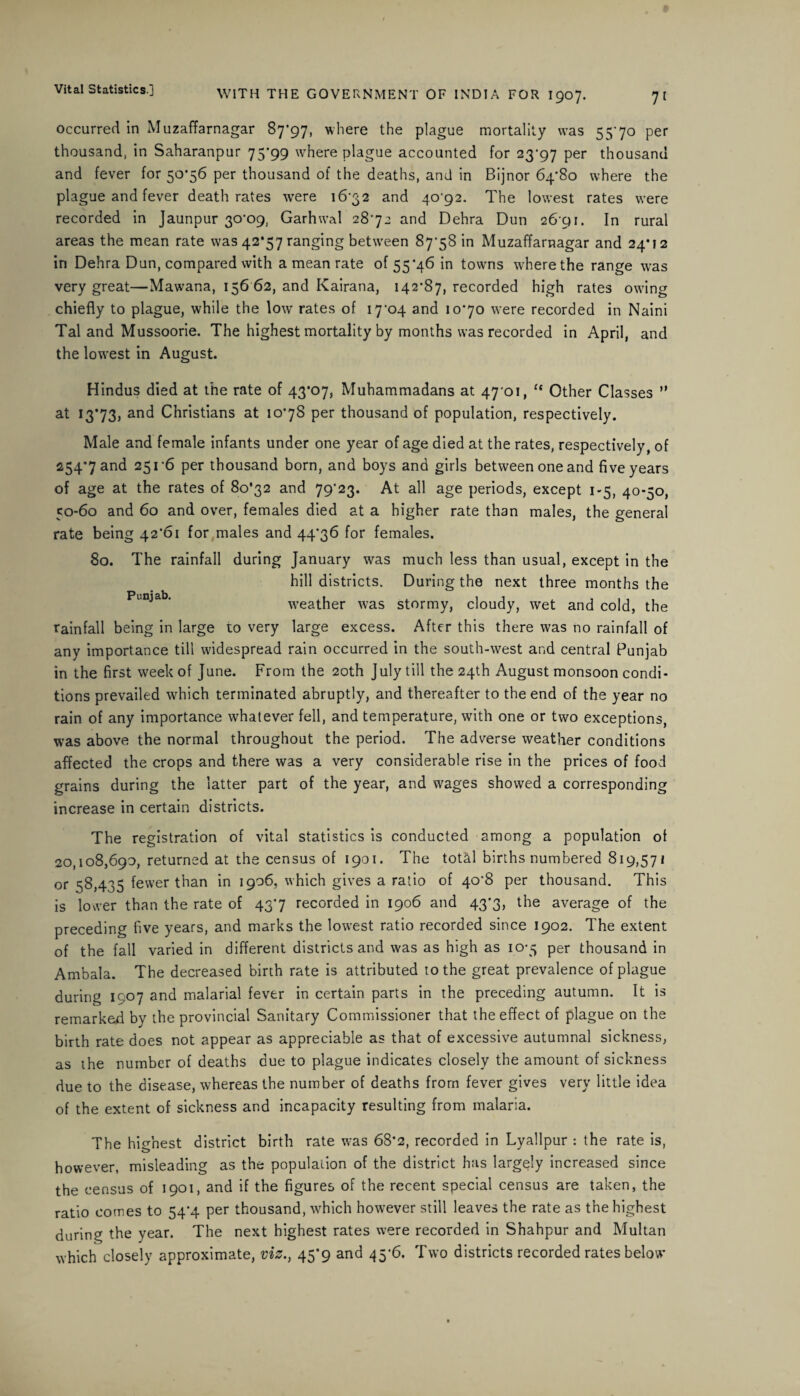 occurred in Muzaffarnagar 87*97, where the plague mortality was 55'7o per thousand, in Saharanpur 75*99 where plague accounted for 23*97 per thousand and fever for 50*56 per thousand of the deaths, and in Bijnor 64*80 where the plague and fever death rates were 16*32 and 40*92. The lowest rates were recorded in Jaunpur 30*09, Garhwal 28*72 and Dehra Dun 26 91. In rural areas the mean rate was 42*57 ranging between 87*58 in Muzaffarnagar and 24*12 in Dehra Dun, compared with a mean rate of 55*46 in towns where the range was very great—Mawana, 156 62, and Kairana, 142*87, recorded high rates owing chiefly to plague, while the low rates of 17*04 and 10*70 were recorded in Naini Tal and Mussoorie. The highest mortality by months was recorded in April, and the lowest in August. Hindus died at the rate of 43*07, Muhammadans at 47*01, ct Other Classes ” at 13*73, and Christians at 10*78 per thousand of population, respectively. Male and female infants under one year of age died at the rates, respectively, of 254*7 and 251*6 per thousand born, and boys and girls between one and five years of age at the rates of 80*32 and 79*23. At all age periods, except 1-5, 40*50, 50-60 and 60 and over, females died at a higher rate than males, the general rate being 42*61 for males and 44*36 for females. 80. The rainfall during January was much less than usual, except in the hill districts. During the next three months the Put^ab‘ weather was stormy, cloudy, wet and cold, the rainfall being in large to very large excess. After this there was no rainfall of any importance till widespread rain occurred in the south-west and central Punjab in the first week of June. From the 20th July till the 24th August monsoon condi¬ tions prevailed which terminated abruptly, and thereafter to the end of the year no rain of any importance whatever fell, and temperature, with one or two exceptions, was above the normal throughout the period. The adverse weather conditions affected the crops and there was a very considerable rise in the prices of food grains during the latter part of the year, and wages showed a corresponding increase in certain districts. The registration of vital statistics is conducted among a population of 20,108,690, returned at the census of 1901. The total births numbered 819,571 or 58,435 fewer than in 1906, which gives a ratio of 40*8 per thousand. This is lower than the rate of 43*7 recorded in 1906 and 43*3, the average of the preceding five years, and marks the lowest ratio recorded since 1902. The extent of the fall varied in different districts and was as high as 10-5 per thousand in Ambala. The decreased birth rate is attributed to the great prevalence of plague during 1907 and malarial fever in certain parts in the preceding autumn. It is remarked by the provincial Sanitary Commissioner that the effect of plague on the birth rate does not appear as appreciable as that of excessive autumnal sickness, as the number of deaths due to plague indicates closely the amount of sickness due to the disease, whereas the number of deaths from fever gives very little idea of the extent of sickness and incapacity resulting from malaria. The highest district birth rate was 68*2, recorded in Lyallpur : the rate is, however, misleading as the population of the district has largely increased since the census of 1901, and if the figures of the recent special census are taken, the ratio comes to 54*4 per thousand, which however still leaves the rate as the highest during the year. The next highest rates were recorded in Shahpur and Multan which closely approximate, viz., 45*9 and 45*6. Two districts recorded rates below