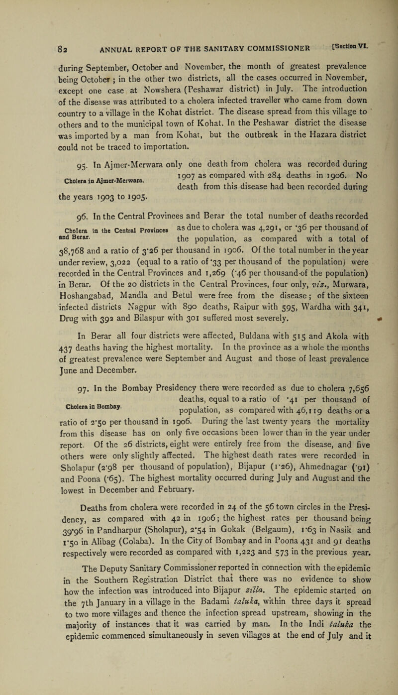 during September, October and November, the month of greatest prevalence being October ; in the other two districts, all the cases occurred in November, except one case at Nowshera (Peshawar district) in July. The introduction of the disease was attributed to a cholera infected traveller who came from down country to a village in the Kohat district. The disease spread from this village to others and to the municipal town of Kohat. In the Peshawar district the disease was imported by a man from Kohat, but the outbreak in the Hazara district could not be traced to importation. 95. In Ajmer-Merwara Cholera in Ajmer-Merwara. the years 1903 to 1905. only one death from cholera was recorded during 1907 as compared with 284 deaths in 1906. No death from this disease had been recorded during 96. In the Central Provinces and Berar the total number of deaths recorded Cholera in the Central Province. as due to cholera was 4,291, cr -36 per thousand of and Berar. the population, as compared with a total of 38,768 and a ratio of 3*26 per thousand in 1906. Of the total number in the year under review, 3,022 (equal to a ratio of *33 per thousand of the population) were recorded in the Central Provinces and 1,269 (*46 per thousand of the population) in Berar. Of the 20 districts in the Central Provinces, four only, viz*, Murwara, Hoshangabad, Mandla and Betul were free from the disease; of the sixteen infected districts Nagpur with 890 deaths, Raipur with 595, Wardha with 341, Drug with 392 and Bilaspur with 301 suffered most severely. In Berar all four districts were affected, Buldana with 515 and Akola with 437 deaths having the highest mortality. In the province as a whole the months of greatest prevalence were September and August and those of least prevalence June and December. 97. In the Bombay Presidency there were recorded as due to cholera 7,656 deaths, equal to a ratio of *41 per thousand of Cholera in Bombay. population, as compared with 46,119 deaths or a ratio of 2*50 per thousand in 1906. During the last twenty years the mortality from this disease has on only five occasions been lower than in the year under report. Of the 26 districts, eight were entirely free from the disease, and five others were only slightly affected. The highest death rates were recorded in Sholapur (2*98 per thousand of population), Bijapur (1*26), Ahmednagar (’91) and Poona (’65). The highest mortality occurred during July and August and the lowest in December and February. Deaths from cholera were recorded in 24 of the 56 town circles in the Presi¬ dency, as compared with 42 in 1906; the highest rates per thousand being 39*96 in Pandharpur (Sholapur), 2*54 in Gokak (Belgaum), 1*63 in Nasik and 1*50 in Alibag (Colaba). In the City of Bombay and in Poona 431 and 91 deaths respectively were recorded as compared with 1,223 and 573 in the previous year. The Deputy Sanitary Commissioner reported in connection with the epidemic in the Southern Registration District that there was no evidence to show how the infection was introduced into Bijapur zilla. The epidemic started on the 7th January in a village in the Badami taluka, within three days it spread to two more villages and thence the infection spread upstream, showing in the majority of instances that it was carried by man. In the Ind.i taluka the epidemic commenced simultaneously in seven villages at the end of July and it