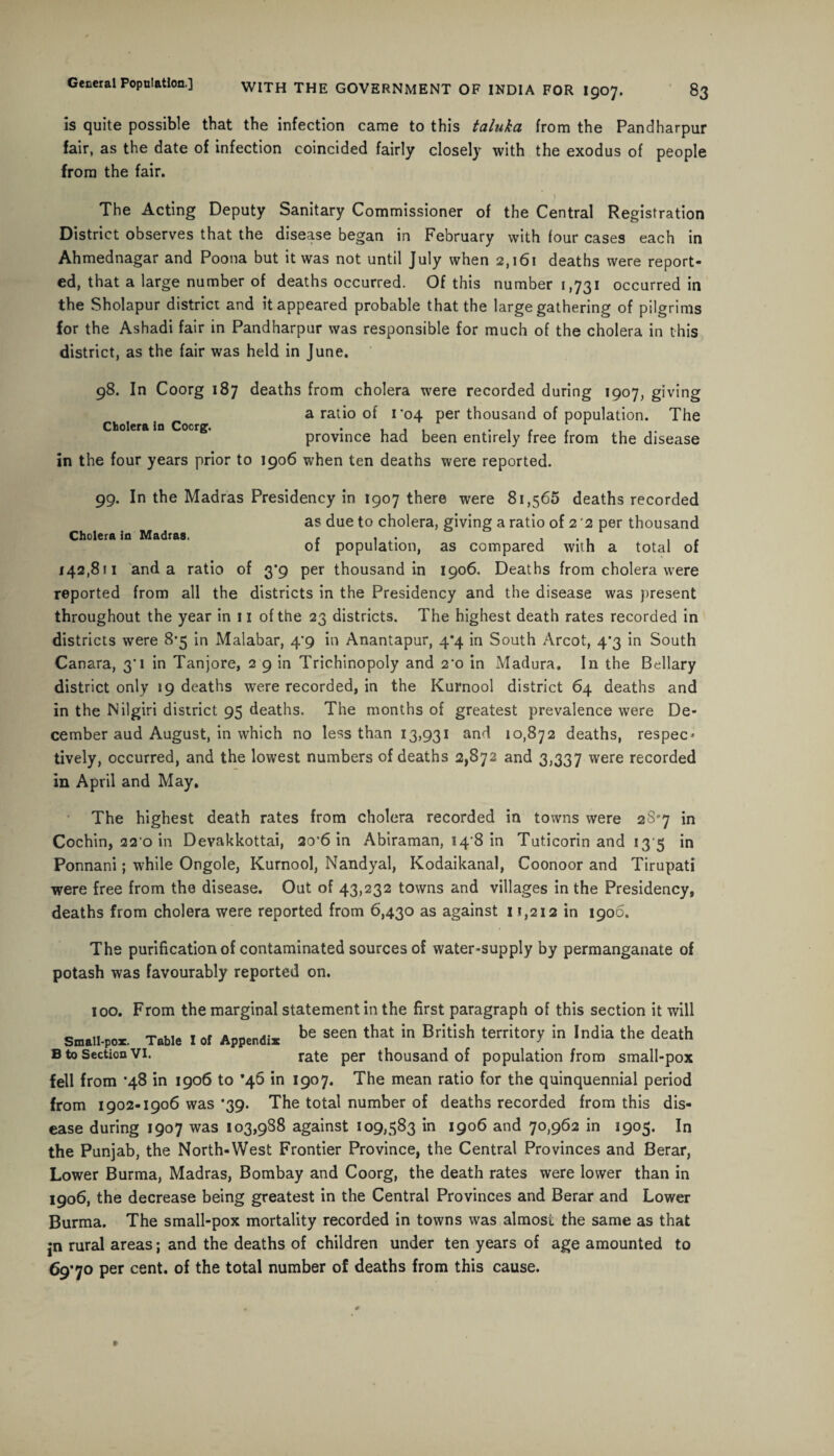 is quite possible that the infection came to this taluka from the Pandharpur fair, as the date of infection coincided fairly closely with the exodus of people from the fair. \ The Acting Deputy Sanitary Commissioner of the Central Registration District observes that the disease began in February with four cases each in Ahmednagar and Poona but it was not until July when 2,161 deaths were report¬ ed, that a large number of deaths occurred. Of this number 1,731 occurred in the Sholapur district and it appeared probable that the large gathering of pilgrims for the Ashadi fair in Pandharpur was responsible for much of the cholera in this district, as the fair was held in June. 98. In Coorg 187 deaths from cholera were recorded during 1907, giving a ratio of ro4 per thousand of population. The Cholera In Cocrg. . , , , . , . t , province had been entirely free from the disease in the four years prior to 1906 when ten deaths were reported. 99. In the Madras Presidency in 1907 there were 81,565 deaths recorded as due to cholera, giving a ratio of 2 '2 per thousand Choleraic Madras. f , . , . of population, as compared with a total of 142,811 and a ratio of 3*9 per thousand in 1906. Deaths from cholera were reported from all the districts in the Presidency and the disease was present throughout the year in 11 of the 23 districts. The highest death rates recorded in districts were 8*5 in Malabar, 4*9 in Anantapur, 4*4 in South Arcot, 4*3 in South Canara, 3'i in Tanjore, 2 9 in Trichinopoly and 2‘o in Madura. In the Bellary district only 19 deaths were recorded, in the Kurnool district 64 deaths and in the Nilgiri district 95 deaths. The months of greatest prevalence were De¬ cember aud August, in which no less than 13,931 and 10,872 deaths, respec* tively, occurred, and the lowest numbers of deaths 2,872 and 3,337 were recorded in April and May. The highest death rates from cholera recorded in towns were 2Sp7 in Cochin, 22 0 in Devakkottai, 20*6 in Abiraman, 14 8 in Tuticorin and 13 5 in Ponnani; while Ongole, Kurnool, Nandyal, Kodaikanal, Coonoor and Tirupati were free from the disease. Out of 43,232 towns and villages in the Presidency, deaths from cholera were reported from 6,430 as against 11,212 in 1906. The purification of contaminated sources of water-supply by permanganate of potash was favourably reported on. 100. From the marginal statement in the first paragraph of this section it will Small-por. Table I of Append* be seen that in British territory in India the death B to Section Vi. rate per thousand of population from small-pox fell from *48 in 1906 to ’46 in 1907. The mean ratio for the quinquennial period from 1902-1906 was *39. The total number of deaths recorded from this dis¬ ease during 1907 was 103,988 against 109,583 in 1906 and 70,962 in 1905. In the Punjab, the North-West Frontier Province, the Central Provinces and Berar, Lower Burma, Madras, Bombay and Coorg, the death rates were lower than in 1906, the decrease being greatest in the Central Provinces and Berar and Lower Burma. The small-pox mortality recorded in towns was almost the same as that jn rural areas; and the deaths of children under ten years of age amounted to 69*70 per cent, of the total number of deaths from this cause.