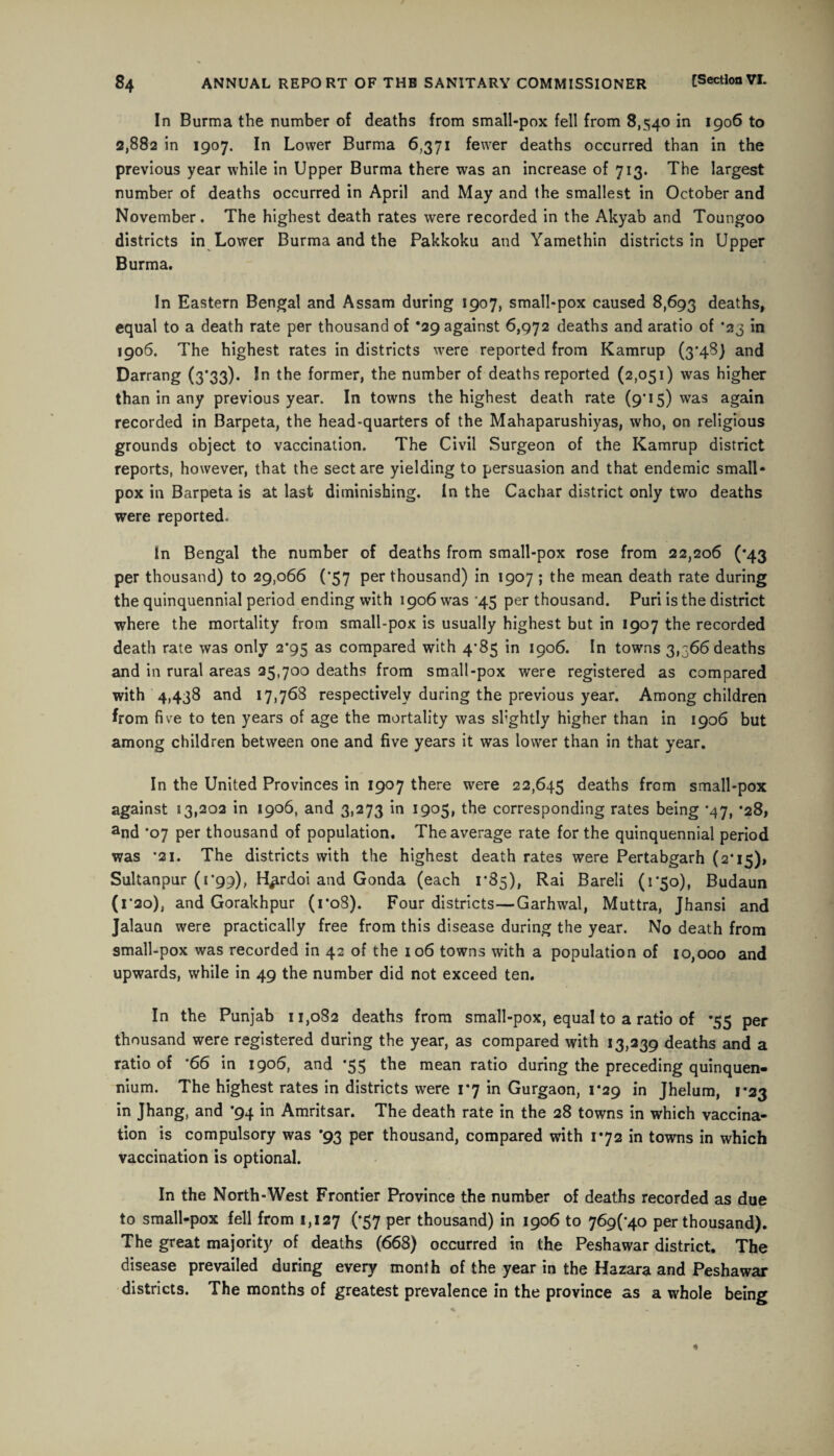 In Burma the number of deaths from small-pox fell from 8,540 in 1906 to 2,882 in 1907. In Lower Burma 6,371 fewer deaths occurred than in the previous year while in Upper Burma there was an increase of 713. The largest number of deaths occurred in April and May and the smallest in October and November. The highest death rates were recorded in the Akyab and Toungoo districts in Lower Burma and the Pakkoku and Yamethin districts in Upper Burma. In Eastern Bengal and Assam during 1907, small-pox caused 8,693 deaths, equal to a death rate per thousand of *29 against 6,972 deaths and aratio of *23 in 1906. The highest rates in districts were reported from Kamrup (3'4S) and Darrang (3*33). In the former, the number of deaths reported (2,051) was higher than in any previous year. In towns the highest death rate (9*15) was again recorded in Barpeta, the head-quarters of the Mahaparushiyas, who, on religious grounds object to vaccination. The Civil Surgeon of the Kamrup district reports, however, that the sect are yielding to persuasion and that endemic small¬ pox in Barpeta is at last diminishing. In the Cachar district only two deaths were reported. in Bengal the number of deaths from small-pox rose from 22,206 (*43 per thousand) to 29,066 (*57 per thousand) in 1907 ; the mean death rate during the quinquennial period ending with 1906 was '45 per thousand. Puri is the district where the mortality from small-pox is usually highest but in 1907 the recorded death rate was only 2*95 as compared with 4’85 in 1906. In towns 3,366 deaths and in rural areas 25,700 deaths from small-pox were registered as compared with 4,438 and 17,768 respectively during the previous year. Among children from five to ten years of age the mortality was shghtly higher than in 1906 but among children between one and five years it was lower than in that year. In the United Provinces in 1907 there were 22,645 deaths from small-pox against 13,202 in 1906, and 3,273 in 1905, the corresponding rates being *47, *28, and '07 per thousand of population. The average rate for the quinquennial period was *21. The districts with the highest death rates were Pertabgarh (2*15), Sultanpur (1*99), H^rdoi and Gonda (each r85), Rai Bareli (1*50), Budaun (1 *20), and Gorakhpur (ro8). Four districts—Garhwal, Muttra, Jhansi and Jalaun were practically free from this disease during the year. No death from small-pox was recorded in 42 of the 106 towns with a population of 10,000 and upwards, while in 49 the number did not exceed ten. In the Punjab 11,082 deaths from small-pox, equal to a ratio of *55 per thousand were registered during the year, as compared with 13,239 deaths and a ratio of *66 in 1906, and *55 the mean ratio during the preceding quinquen¬ nium. The highest rates in districts were 1*7 in Gurgaon, 1*29 in Jhelum, 1*23 in Jhang, and *94 in Amritsar. The death rate in the 28 towns in which vaccina¬ tion is compulsory was *93 per thousand, compared with 1*72 in towns in which vaccination is optional. In the North-West Frontier Province the number of deaths recorded as due to small-pox fell from 1,127 (*57 per thousand) in 1906 to 769^40 per thousand). The great majority of deaths (668) occurred in the Peshawar district. The disease prevailed during every month of the year in the Hazara and Peshawar districts. The months of greatest prevalence in the province as a whole being