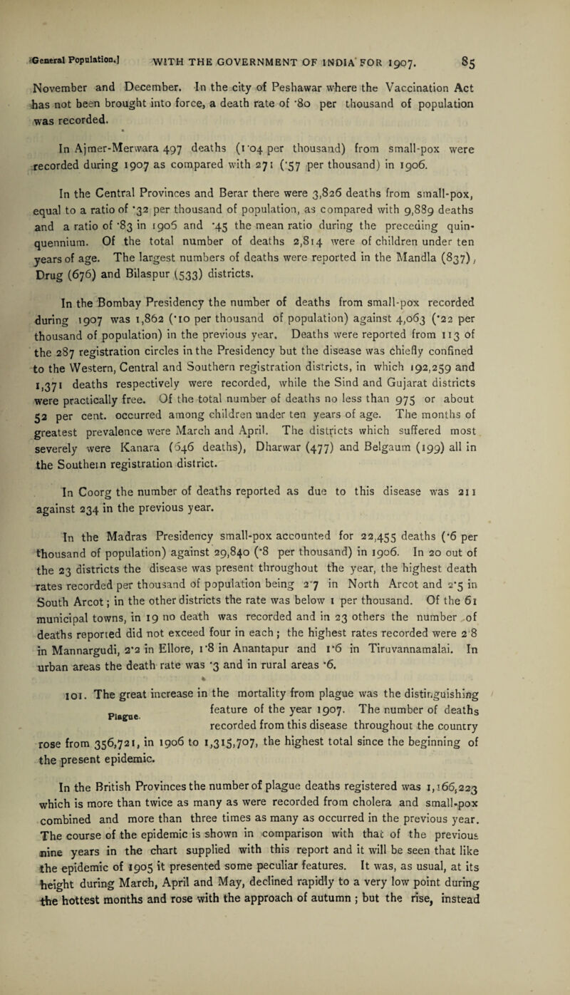 November and December. In the city of Peshawar where the Vaccination Act has not been brought into force, a death rate of '80 per thousand of population was recorded. In Ajmer-Merwara 497 deaths (1 04 per thousand) from small-pox were recorded during 1907 as compared with 271 (’57 per thousand) in 1906. In the Central Provinces and Berar there were 3,826 deaths from small-pox, equal to a ratio of *32 per thousand of population, as compared with 9,889 deaths and a ratio of *83 in 1906 and *45 the mean ratio during the preceding quin¬ quennium. Of the total number of deaths 2,814 were of children under ten years of age. The largest numbers of deaths were reported in the Mandla (837),. Drug (676) and Bilaspur (.533) districts. In the Bombay Presidency the number of deaths from small-pox recorded during 1907 was 1,862 (*io per thousand of population) against 4,063 (’22 per thousand of population) in the previous year. Deaths were reported from 113 of the 287 registration circles in the Presidency but the disease was chiefly confined to the Western, Central and Southern registration districts, in which 192,259 and 1,371 deaths respectively were recorded, while the Sind and Gujarat districts were practically free. Of the total number of deaths no less than 975 or about 52 per cent, occurred among children under ten years of age. The months of greatest prevalence were March and April. The districts which suffered most severely were Kanara (646 deaths), Dharwar (477) and Belgaum (199) all in the Southern registration district. In Coorg the number of deaths reported as due to this disease was 211 against 234 in the previous year. In the Madras Presidency small-pox accounted for 22,455 deaths (*6 per thousand of population) against 29,840 (’8 per thousand) in 1906. In 20 out of the 23 districts the disease was present throughout the year, the highest death rates recorded per thousand of population being 27 in North Arcot and 2*5 in South Arcot; in the other districts the rate was below 1 per thousand. Of the 61 municipal towns, in 19 no death was recorded and in 23 others the number of deaths reported did not exceed four in each; the highest rates recorded were 2 8 in Mannargudi, 2*2 in Ellore, r8 in Anantapur and r6 in Tiruvannamalai. In urban areas the death rate was *3 and in rural areas *6. 101. The great increase in the mortality from plague was the distinguishing feature of the year 1907. The number of deaths recorded from this disease throughout the country rose from 356,721, in 1906 to i,3i5>7°7> highest total since the beginning of the present epidemic. In the British Provinces the number of plague deaths registered was 1,166,223 which is more than twice as many as were recorded from cholera and small-pox combined and more than three times as many as occurred in the previous year. The course of the epidemic is shown in comparison with that of the previous nine years in the chart supplied with this report and it will be seen that like the epidemic of 1905 it presented some peculiar features. It was, as usual, at its height during March, April and May, declined rapidly to a very low point during the hottest months and rose with the approach of autumn ; but the rise, instead