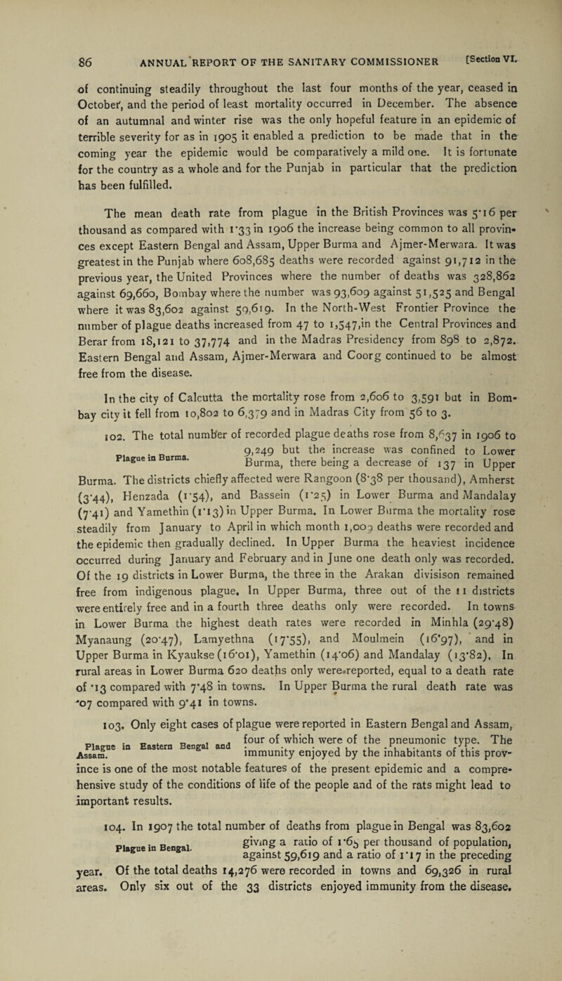 of continuing steadily throughout the last four months of the year, ceased in October', and the period of least mortality occurred in December. The absence of an autumnal and winter rise was the only hopeful feature in an epidemic of terrible severity for as in 1905 it enabled a prediction to be made that in the coming year the epidemic would be comparatively a mild one. It is fortunate for the country as a whole and for the Punjab in particular that the prediction has been fulfilled. The mean death rate from plague in the British Provinces was 5*16 per thousand as compared with 1*33 in 1906 the increase being common to all provin¬ ces except Eastern Bengal and Assam, Upper Burma and Ajmer-Merwara. It was greatest in the Punjab where 608,685 deaths were recorded against 91,712 in the previous year, the United Provinces where the number of deaths was 328,862 against 69,660, Bombay where the number was 93,609 against 51,525 and Bengal where it was 83,602 against 59,619. In the North-West Frontier Province the number of plague deaths increased from 47 to 1,547,in Central Provinces and Berar from 18,121 to 37,774 and in the Madras Presidency from 898 to 2,872. Eastern Bengal and Assam, Ajmer-Merwara and Coorg continued to be almost free from the disease. In the city of Calcutta the mortality rose from 2,606 to 3,591 but in Bom¬ bay city it fell from 10,802 to 6,379 and in Madras City from 56 to 3. 1 102. The total number of recorded plague deaths rose from 8,^37 in 1906 to 9,249 but the increase was confined to Lower Plague m Burma. Burma, there being a decrease of 137 in Upper Burma. The districts chiefly affected were Rangoon (8*38 per thousand), Amherst (3*44), Henzada (1*54), and Bassein (1*25) in Lower Burma and Mandalay (7-41) and Yamethin (1*13) in Upper Burma. In Lower Burma the mortality rose steadily from January to April in which month 1,009 deaths were recorded and the epidemic then gradually declined. In Upper Burma the heaviest incidence occurred during January and February and in June one death only was recorded. Of the 19 districts in Lower Burma, the three in the Arakan divisison remained free from indigenous plague. In Upper Burma, three out of the ! 1 districts were entirely free and in a fourth three deaths only were recorded. In towns in Lower Burma the highest death rates were recorded in Minhla (29*48) Myanaung (20*47), Lamyethna (17’55)> and Moulmein (16*97), and in Upper Burma in Kyaukse (i6*oi), Yamethin (14*06) and Mandalay (13*82), In rural areas in Lower Burma 620 deaths only were.reported, equal to a death rate of *13 compared with 7*48 in towns. In Upper Burma the rural death rate was '07 compared with 9*41 in towns. 103. Only eight cases of plague were reported in Eastern Bengal and Assam, „ , . four of which were of the pneumonic type. The Assam. immunity enjoyed by the inhabitants of this prov¬ ince is one of the most notable features of the present epidemic and a compre¬ hensive study of the conditions of life of the people and of the rats might lead to important results. 104. In 1907 the total number of deaths from plague in Bengal was 83,602 1 giving a ratio of i*6s per thousand of population, against 59,019 and a ratio of 1 17 in the preceding year. Of the total deaths 14,276 were recorded in towns and 69,326 in rural areas. Only six out of the 33 districts enjoyed immunity from the disease.