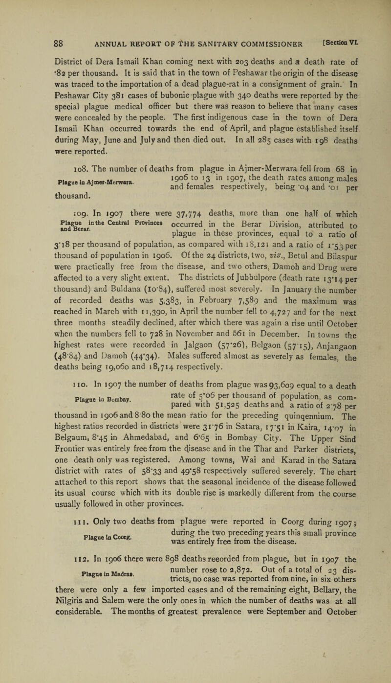 District of Dera Ismail Khan coming next with 203 deaths and a death rate of *82 per thousand. It is said that in the town of Peshawar the origin of the disease was traced to the importation of a dead plague-rat in a consignment of grain. In Peshawar City 381 cases of bubonic plague with 340 deaths were reported by the special plague medical officer but there was reason to believe that many cases were concealed by the people. The first indigenous case in the town of Dera Ismail Khan occurred towards the end of April, and plague established itself during May, June and July and then died out. In all 285 cases with 198 deaths were reported. 108. The number of deaths from plague in Ajmer-Merwara fell from 68 in .. .. 1906 to 13 in 1907, the death rates among: males Plague in Ajmer-Merwara. ^ f 1 , • . & and females respectively, being *04 and *oi per thousand. 109. In 1907 there were 37,774 deaths, more than one half of which andgBerarinthe Central Pr0vinces occurred in the Berar Division, attributed to plague in these provinces, equal to a ratio of 3'18 per thousand of population, as compared with 18,121 and a ratio of 1 *53 per thousand of population in 1906. Of the 24 districts, two, vis.t Betul and Bilaspur were practically free from the disease, and two others, Damoh and Drug were affected to a very slight extent. The districts of Jubbulpore (death rate 13*14 per thousand) and Buldana (lo'S4), suffered most severely. In January the number of recorded deaths was 5,383, in February 7,589 and the maximum was reached in March with 11,390, in April the number fell to 4,727 and for the next three months steadily declined, after which there was again a rise until October when the numbers fell to 728 in November and 56i in December. In towns the highest rates were recorded in Jalgaon (57*26), Belgaon (5715), Anjangaon (48’84) and Damoh (44*34). Males suffered almost as severely as females, the deaths being 19,060 and 18,714 respectively. 110. In 1907 the number of deaths from plague was 93,609 equal to a death Plague ia Bombay. rate of 5*06 per thousand of population, as com¬ pared with 51,525 deathsand a ratio of 2 78 per thousand in 1906 and 8'80 the mean ratio for the preceding quinqennium. The highest ratios recorded in districts were 31*76 in Satara, 17*51 in Kaira, 14*07 in Belgaum, 8*45 in Ahmedabad, and 6*65 in Bombay City. The Upper Sind Frontier was entirely free from the disease and in the Thar and Parker districts, one death only was registered. Among towns, Wai and Karad in the Satara district with rates of 58*33 and 49*58 respectively suffered severely. The chart attached to this report shows that the seasonal incidence of the disease followed its usual course which with its double rise is markedly different from the course usually followed in other provinces. in. Only two deaths from plague were reported in Coorg during 1907; _f . ^ „ during the two preceding years this small province Plasoe In Coo,g. was e*tireIy fre‘ from the disease. 112. In 1906 there were 898 deaths recorded from plague, but in 1907 the . .. . number rose to 2,872. Out of a total of 23 dis- tricts, no case was reported from nine, in six others there were only a few imported cases and of the remaining eight, Bellary, the Nilgiris and Salem were the only ones in which the number of deaths was at all considerable. The months of greatest prevalence were September and October 1