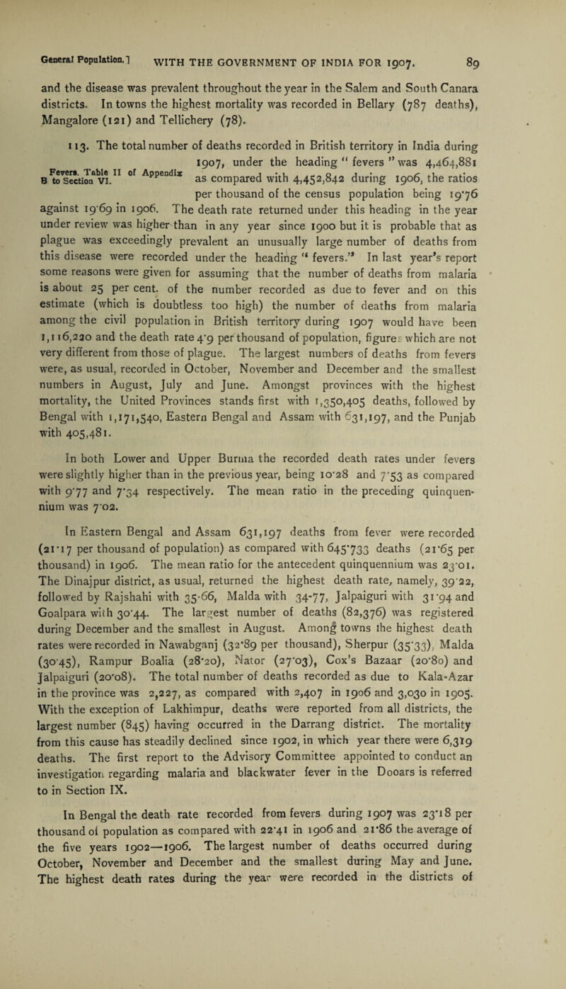 and the disease was prevalent throughout the year in the Salem and South Canara districts. In towns the highest mortality was recorded in Bellary (787 deaths), Mangalore (121) and Tellichery (78). 113. The total number of deaths recorded in British territory in India during 1907, under the heading “ fevers ” was 4,464,881 Bisection6vi.11 °f Append,:5 as compared with 4,452,842 during 1906, the ratios per thousand of the census population being 19*76 against 19*69 in 1906. The death rate returned under this heading in the year under review was higher than in any year since 1900 but it is probable that as plague was exceedingly prevalent an unusually large number of deaths from this disease were recorded under the heading (i fevers.’* In last year’s report some reasons were given for assuming that the number of deaths from malaria is about 25 per cent, of the number recorded as due to fever and on this estimate (which is doubtless too high) the number of deaths from malaria among the civil population in British territory during 1907 would have been 1,116,230 and the death rate 4*9 per thousand of population, figures which are not very different from those of plague. The largest numbers of deaths from fevers were, as usual, recorded in October, November and December and the smallest numbers in August, July and June. Amongst provinces with the highest mortality, the United Provinces stands first with 1,350,405 deaths, followed by Bengal with 1,171,540, Eastern Bengal and Assam with 631,197, and the Punjab with 405,481. In both Lower and Upper Burma the recorded death rates under fevers were slightly higher than in the previous year, being 10*28 and 7'53 as compared with 9*77 and 7*34 respectively. The mean ratio in the preceding quinquen¬ nium was 7 02. In Eastern Bengal and Assam 631,197 deaths from fever were recorded (21*17 per thousand of population) as compared with 645*733 deaths (21*65 Per thousand) in 1906. The mean ratio for the antecedent quinquennium was 23*01. The Dinajpur district, as usual, returned the highest death rate, namely, 39 22, followed by Rajshahi with 35-66, Malda with 34-77, Jalpaiguri with 31*94 and Goalpara with 30*44. The largest number of deaths (82,376) was registered during December and the smallest in August. Among towns the highest death rates were recorded in Nawabganj (32*89 per thousand), Sherpur (35'33), Malda (3045), Rampur Boalia (28*20), Nator (27*03), Cox’s Bazaar (20*80) and jalpaiguri (20*08). The total number of deaths recorded as due to Kala-Azar in the province was 2,227, as compared with 2,407 in 1906 and 3,030 in 1905. With the exception of Lakhimpur, deaths were reported from all districts, the largest number (845) having occurred in the Darrang district. The mortality from this cause has steadily declined since 1902, in which year there were 6,319 deaths. The first report to the Advisory Committee appointed to conduct an investigation regarding malaria and black water fever in the Dooars is referred to in Section IX. In Bengal the death rate recorded from fevers during 1907 was 23*18 per thousand of population as compared with 22*41 in 1906 and 21*86 the average of the five years 1902—1906. The largest number of deaths occurred during October, November and December and the smallest during May and June. The highest death rates during the year were recorded in the districts of