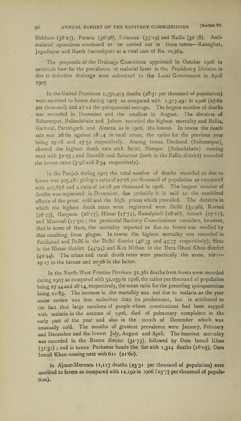 Birbhum (38*27), Purnea (36’96), Falamau (33*19) and Nadia (32*38). Anti- malarial operations continued to be carried out in three towns—Ranaghat, Jagadispur and North Barrackpore at a total cost of Rs. 10,364. The proposals of the Drainage Committee appointed in October 1906 to ascertain how far the prevalence of malarial fever in the Presidency Division is due to defective drainage were submitted to the Local Government in April l907‘ • In the United Provinces 1,350,405 deaths (28*31 per thousand of population) were ascribed to fevers during 1907 as compared with 1,317,491 in 1906 (27*62 per thousand) and 20*12 the quinquennial average. The largest number of deaths . was recorded in December and the smallest in August. The districts of Saharanpur, Bulandshahr and Jalaun recorded the highest mortality and Ballia, Garhwal, Partabgarh and Almora, as in 1906, the lowest. In towns the death rate was 26 60 against 28*44 in rural areas, the ratios for the previous year being 29 18 and 27'51 respectively. Among towns Deoband (Saharanpur) showed the highest death rate with 82*06, Sherpur (Bulandshahr) coming next with 72*25 ; and Bansdih and Sahatwar (both in the Ballia district) recorded the lowest rates (5*98 and 8*54 respectively). In the Punjab during 1907 the total number of deaths recorded as due to fevers was 405,481 giving a ratio of 20*16 per thousand of population as compared with 407,878 and a ratio of 20*28 per thousand in 1906. The largest number of deaths was registered in December, due probably it is said to the combined effects of the great cold and the high prices which prevailed. The districts in which the highest death rates were registered were Delhi (33'96), Karnal (28*73), Gurgaon (26*17), Hissar (27*74), Rawalpindi (28*26), Attock (27*17), and Mianwali (27*52); the provincial Sanitary Commissioner considers, however, that in some of them, the mortality reported as due .to fevers was swelled by that resulting from plague. In towns the highest mortality was recorded in Faridabad and Delhi in the Delhi district (46*33 and 45*37 respectively), Sirsa in the Hissar district (44*94) and Kot Mithan in the Dera Ghazi Khan district (42*44). The urban and rural death rates were practically the same, vis:— 19* 17 in the former and 2o;28 in the latter. In the North-West Frontier Province 52,361 deaths from fevers were recorded during 1907 as compared with 52,039 in 1906, the ratios per thousand of population being 27*44 and 26*14, respectively, the mean ratio for the preceding quinquennium being 22*83. The increase in the mortality was not due to malaria as the year under review was less malarious than its predecessor, but is attributed to the fact that large numbers of people whose constitutions had been sapped with malaria in the autumn of 1906, died of pulmonary complaints in the early part of the year and also in the month of December which was unusually cold. The months of greatest prevalence were January, February and December and the lowest July, August and April. The heaviest mortality was recorded in the Bannu district (31*75), followed by Dera Ismail Khan (3I*3i) » an^ in towns Peshawar heads the list with 1,324 deaths (18*05), Dera Ismail Khan coming next with 611 (21*60). In Ajmer-Merwara 11,117 deaths (23 31 per thousand of population) were ascribed to fevers as compared with 12,292 in /906 (25*77 per thousand of popula¬ tion).