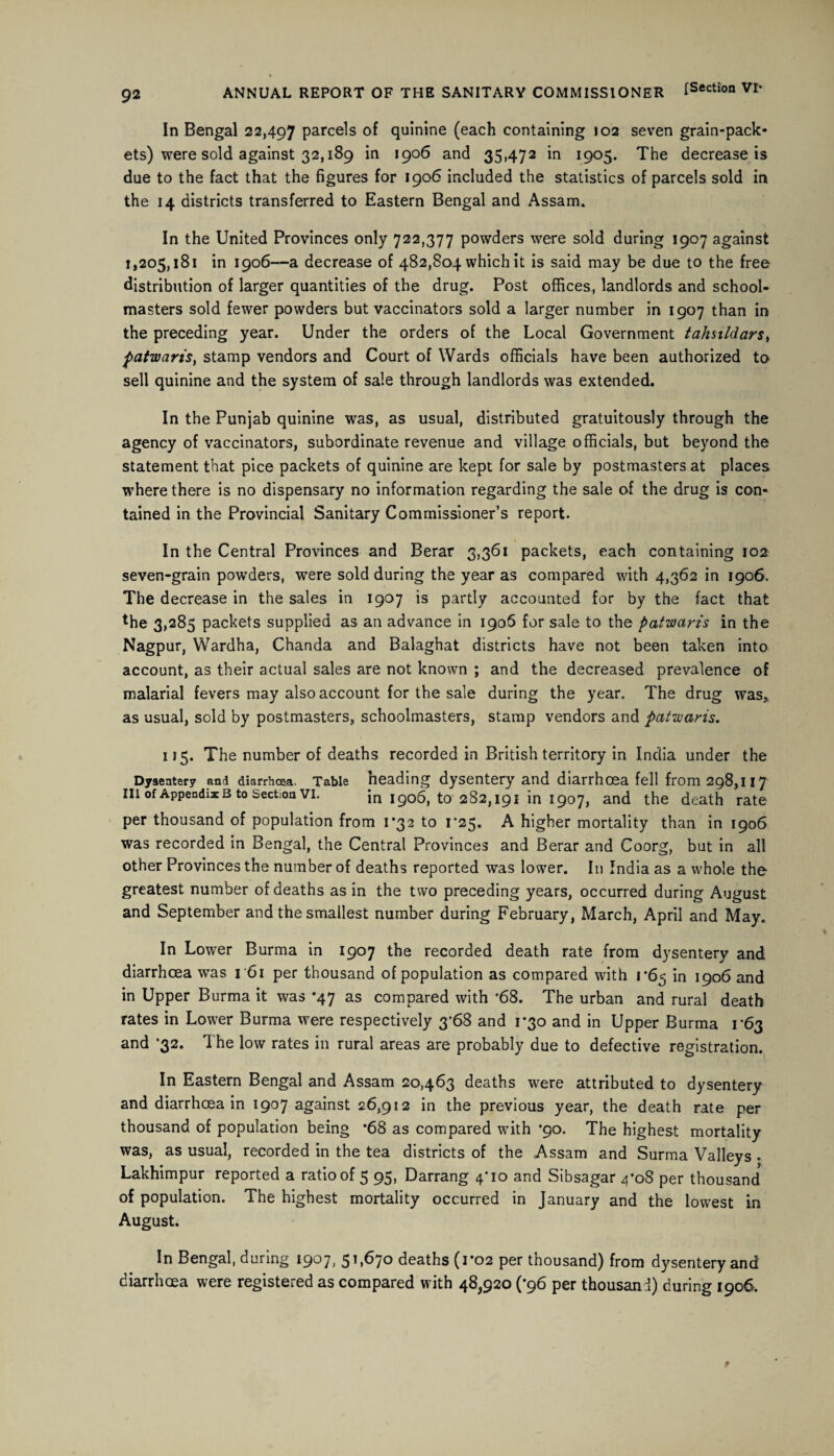 In Bengal 22,497 parcels of quinine (each containing 102 seven grain-pack¬ ets) were sold against 32,189 in 1906 and 35,472 in 1905. The decrease is due to the fact that the figures for 1906 included the statistics of parcels sold in the 14 districts transferred to Eastern Bengal and Assam. In the United Provinces only 722,377 powders were sold during 1907 against 1,205,181 in 1906—a decrease of 482,804 which it is said may be due to the free distribution of larger quantities of the drug. Post offices, landlords and school¬ masters sold fewer powders but vaccinators sold a larger number in 1907 than in the preceding year. Under the orders of the Local Government tahsildars, Patwaris, stamp vendors and Court of Wards officials have been authorized to sell quinine and the system of sale through landlords was extended. In the Punjab quinine was, as usual, distributed gratuitously through the agency of vaccinators, subordinate revenue and village officials, but beyond the statement that pice packets of quinine are kept for sale by postmasters at places where there is no dispensary no information regarding the sale of the drug is con¬ tained in the Provincial Sanitary Commissioner’s report. In the Central Provinces and Berar 3,361 packets, each containing 102 seven-grain powders, were sold during the year as compared with 4,362 in 1906. The decrease in the sales in 1907 is partly accounted for by the fact that *he 3,285 packets supplied as an advance in 1906 for sale to the patwaris in the Nagpur, Wardha, Chanda and Balaghat districts have not been taken into account, as their actual sales are not known ; and the decreased prevalence of malarial fevers may also account for the sale during the year. The drug was, as usual, sold by postmasters, schoolmasters, stamp vendors and patwaris. 115. The number of deaths recorded in British territory in India under the Dysentery and diarrhoea. Table heading dysentery and diarrhoea fell from 298,117 in of Appendix b to Section Vi. \n jgob, to 282,191 in 1907, and the death rate per thousand of population from 1*32 to 1*25. A higher mortality than in 1906 was recorded in Bengal, the Central Provinces and Berar and Coorg, but in all other Provinces the number of deaths reported was lower. In India as a whole the greatest number of deaths as in the two preceding years, occurred during August and September and the smallest number during February, March, April and May. In Lower Burma in 1907 the recorded death rate from dysentery and diarrhoea was r6i per thousand of population as compared with 1*65 in 1906 and in Upper Burma it was *47 as compared with '68. The urban and rural death rates in Lower Burma were respectively 3'68 and 1*30 and in Upper Burma 1-63 and ‘32. The low rates in rural areas are probably due to defective registration. In Eastern Bengal and Assam 20,463 deaths were attributed to dysentery and diarrhoea in 1907 against 26,912 in the previous year, the death rate per thousand of population being *68 as compared with '90. The highest mortality was, as usual, recorded in the tea districts of the Assam and Surma Valleys . Lakhimpur reported a ratio of 5 95, Darrang 4'io and Sibsagar 4*08 per thousand of population. The highest mortality occurred in January and the lowest in August. In Bengal, during 1907, 51,670 deaths (1*02 per thousand) from dysentery and diarrhoea were registered as compared with 48,920 (*96 per thousand) during 1906.