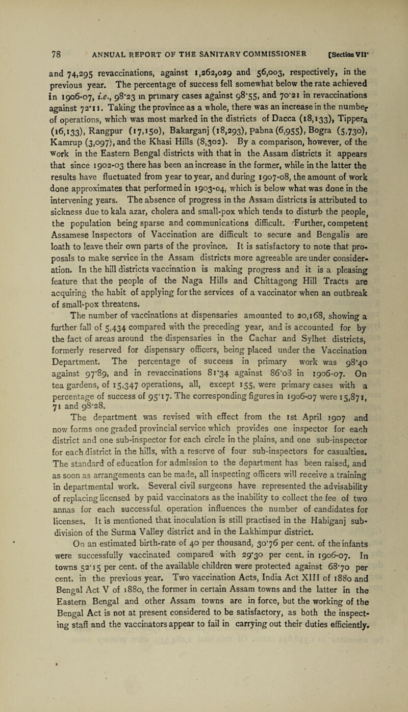 and 74,295 revaccinations, against 1,262,029 and 56,003, respectively, in the previous year. The percentage of success fell somewhat below the rate achieved in 1906-07, i.e., 98*23 in primary cases against 98*55, and 70-21 in revaccinations against 72*11. Taking the province as a whole, there was an increase in the number of operations, which was most marked in the districts of Dacca (18,133), Tippera (16,133), Rangpur (17,150), Bakarganj (18,293), pabna (6,955), Bogra (5,730), Kamrup (3,097), and the Khasi Hills (8,302). By a comparison, however, of the Work in the Eastern Bengal districts with that in the Assam districts it appears that since 1902-03 there has been an increase in the former, while in the latter the results have fluctuated from year to year, and during 1907-08, the amount of work done approximates that performed in 1903-04, which is below what was done in the intervening years. The absence of progress in the Assam districts is attributed to sickness due to kala azar, cholera and small-pox which tends to disturb the peopIe# the population being sparse and communications difficult. Further, competent Assamese Inspectors of Vaccination are difficult to secure and Bengalis are loath to leave their own parts of the province. It is satisfactory to note that pro¬ posals to make service in the Assam districts more agreeable are under consider¬ ation. In the hill districts vaccination is making progress and it is a pleasing feature that the people of the Naga Hills and Chittagong Hill Tracts are acquiring the habit of applying for the services of a vaccinator when an outbreak of small-pox threatens. The number of vaccinations at dispensaries amounted to 20,168, showing a further fall of 5,434 compared with the preceding year, and is accounted for by the fact of areas around the dispensaries in the Cachar and Sylhet districts, formerly reserved for dispensary officers, being placed under the Vaccination Department. The percentage of success in primary work was 98*40 against 97*89, and in revaccinations 81*34 against 86*o3 in 1906-07. On tea gardens, of 15,347 operations, all, except 155, were primary cases with a percentage of success of 95*17. The corresponding figures in 1906-07 were 15,871, 71 and 98*28. The department was revised with effect from the 1st April 1907 and now forms one graded provincial service which provides one inspector for each district and one sub-inspector for each circle in the plains, and one sub-inspector for each district in the hills, with a reserve of four sub-inspectors for casualties. The standard of education for admission to the department has been raised, and as soon as arrangements can be made, all inspecting officers will receive a training in departmental work. Several civil surgeons have represented the advisability of replacing licensed by paid vaccinators as the inability to collect the fee of two annas for each successful operation influences the number of candidates for licenses. It is mentioned that inoculation is still practised in the Habiganj sub¬ division of the Surma Valley district and in the Lakhimpur district. On an estimated birth-rate of 40 per thousand, 30*76 per cent, of the infants were successfully vaccinated compared with 29*30 per cent, in 1906-07. In towns 52*15 per cent, of the available children were protected against 68*70 per cent, in the previous year. Two vaccination Acts, India Act XIII of 1880 and Bengal Act V of 1880, the former in certain Assam towns and the latter in the Eastern Bengal and other Assam towns are in force, but the working of the Bengal Act is not at present considered to be satisfactory, as both the inspect¬ ing staff and the vaccinators appear to fail in carrying out their duties efficiently.