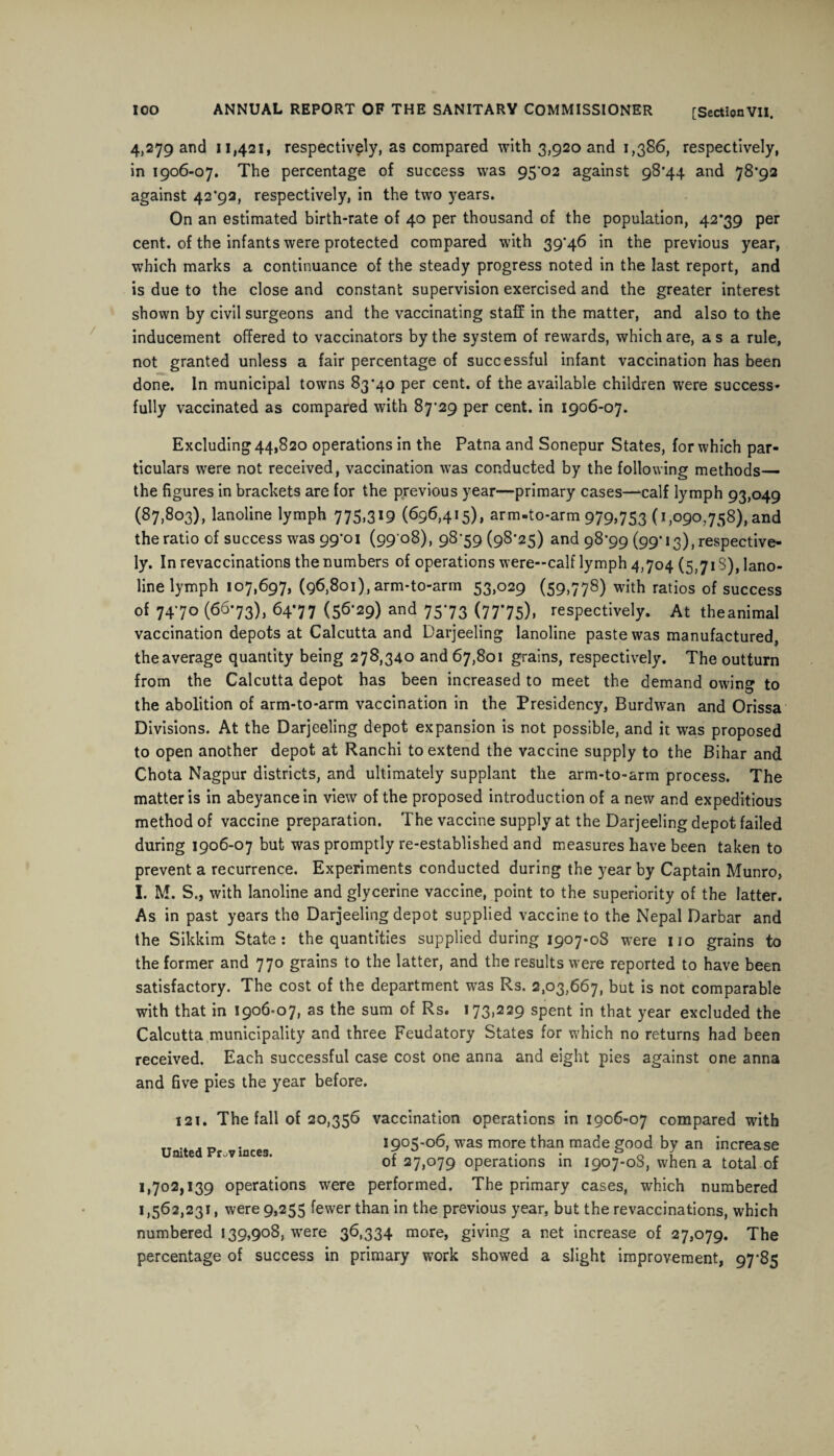 4,279 and 11,421, respectively, as compared with 3,920 and 1,386, respectively, in 1906-07. The percentage of success was 95'02 against 98*44 and 78*92 against 42*92, respectively, in the two years. On an estimated birth-rate of 40 per thousand of the population, 42*39 per cent, of the infants were protected compared with 39*46 in the previous year, which marks a continuance of the steady progress noted in the last report, and is due to the close and constant supervision exercised and the greater interest shown by civil surgeons and the vaccinating staff in the matter, and also to the inducement offered to vaccinators by the system of rewards, which are, a s a rule, not granted unless a fair percentage of successful infant vaccination has been done. In municipal towns 83*40 per cent, of the available children were success¬ fully vaccinated as compared with 87*29 per cent, in 1906-07. Excluding 44,820 operations in the Patna and Sonepur States, for which par¬ ticulars were not received, vaccination was conducted by the following methods— the figures in brackets are for the previous year—primary cases—-call lymph 93,049 (87,803), lanoline lymph 775,319 (696,415), arm-to-arm 979,753 (1,090,758), and the ratio of success was 99*01 (99 08), 98*59 (98*25) and 98*99 (99-13), respective¬ ly. In revaccinations the numbers of operations were—calf lymph 4,704 (5,71 S), lano¬ line lymph 107,697, (96,801), arm-to-arm 53,029 (59,778) with ratios of success of 74*70 (66*73), 64*77 (56*29) and 75*73 (77*75), respectively. At theanimal vaccination depots at Calcutta and Darjeeling lanoline paste was manufactured, the average quantity being 278,340 and 67,801 grains, respectively. The outturn from the Calcutta depot has been increased to meet the demand owing to the abolition of arm-to-arm vaccination in the Presidency, Burdwan and Orissa Divisions. At the Darjeeling depot expansion is not possible, and it was proposed to open another depot at Ranchi to extend the vaccine supply to the Bihar and Chota Nagpur districts, and ultimately supplant the arm-to-arm process. The matter is in abeyance in view of the proposed introduction of a new and expeditious method of vaccine preparation. The vaccine supply at the Darjeeling depot failed during 1906-07 but was promptly re-established and measures have been taken to prevent a recurrence. Experiments conducted during the year by Captain Munro, I. M. S., with lanoline and glycerine vaccine, point to the superiority of the latter. As in past years the Darjeeling depot supplied vaccine to the Nepal Darbar and the Sikkim State: the quantities supplied during 1907-08 were no grains to the former and 770 grains to the latter, and the results were reported to have been satisfactory. The cost of the department was Rs. 2,03,667, but is not comparable with that in 1906-07, as the sum of Rs. 173,229 spent in that year excluded the Calcutta municipality and three Feudatory States for which no returns had been received. Each successful case cost one anna and eight pies against one anna and five pies the year before. 121. The fall of 20,356 vaccination operations in 1906-07 compared with TT .. . „ . 1905-06, was more than made good by an increase of 27,079 operations in 1907-08, when a total of 1,702,139 operations were performed. The primary cases, which numbered 1,562,231, were 9,255 fewer than in the previous year, but the revaccinations, which numbered 139,908, were 36,334 more, giving a net increase of 27,079. The percentage of success in primary work showed a slight improvement, 97*85