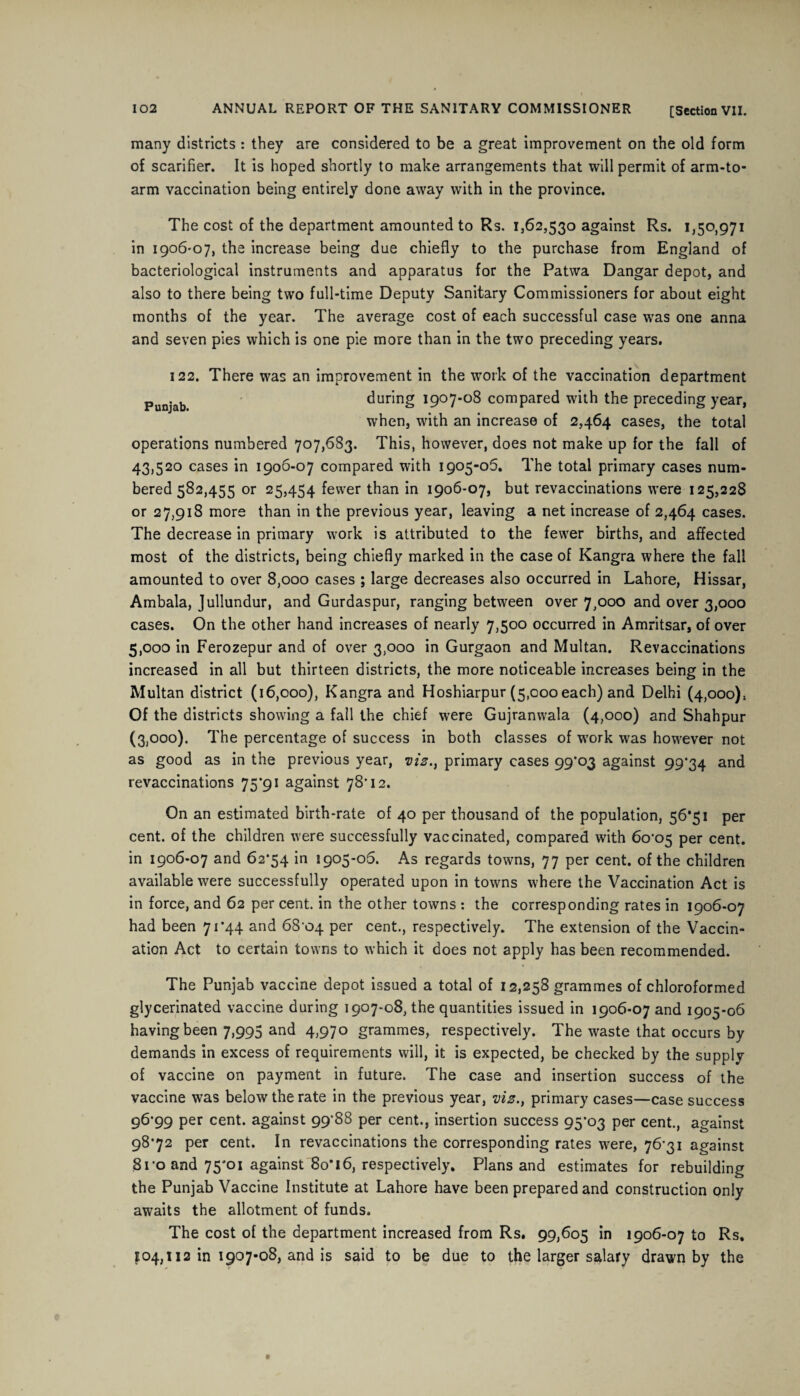 many districts : they are considered to be a great improvement on the old form of scarifier. It is hoped shortly to make arrangements that will permit of arm-to- arm vaccination being entirely done away with in the province. The cost of the department amounted to Rs. 1,62,530 against Rs. 1,50,971 in 1906-07, the increase being due chiefly to the purchase from England of bacteriological instruments and apparatus for the Patwa Dangar depot, and also to there being two full-time Deputy Sanitary Commissioners for about eight months of the year. The average cost of each successful case was one anna and seven pies which is one pie more than in the two preceding years. 122. There was an improvement in the work of the vaccination department Punj.ab during 1907-08 compared with the preceding year, when, with an increase of 2,464 cases, the total operations numbered 707,683. This, however, does not make up for the fall of 43,520 cases in 1906-07 compared with 1905-06. The total primary cases num¬ bered 582,455 or 25,454 fewer than in 1906-07, but revaccinations were 125,228 or 27,918 more than in the previous year, leaving a net increase of 2,464 cases. The decrease in primary work is attributed to the fewer births, and affected most of the districts, being chiefly marked in the case of Kangra where the fall amounted to over 8,000 cases ; large decreases also occurred in Lahore, Hissar, Ambala, Jullundur, and Gurdaspur, ranging between over 7,000 and over 3,000 cases. On the other hand increases of nearly 7,500 occurred in Amritsar, of over 5,000 in Ferozepur and of over 3,000 in Gurgaon and Multan. Revaccinations increased in all but thirteen districts, the more noticeable increases being in the Multan district (16,000), Kangra and Hoshiarpur (5,000 each) and Delhi (4,000), Of the districts showing a fall the chief were Gujranwala (4,000) and Shahpur (3,000). The percentage of success in both classes of work was however not as good as in the previous year, viz., primary cases 99*03 against 99*34 and revaccinations 75*91 against 78’12. On an estimated birth-rate of 40 per thousand of the population, 56*51 per cent, of the children were successfully vaccinated, compared with 60*05 per cent, in 1906-07 and 62*54 in 1905-06. As regards towns, 77 per cent, of the children available were successfully operated upon in towns where the Vaccination Act is in force, and 62 per cent, in the other towns : the corresponding rates in 1906-07 had been 71*44 and 68*04 Per cent., respectively. The extension of the Vaccin¬ ation Act to certain towns to which it does not apply has been recommended. The Punjab vaccine depot issued a total of 12,258 grammes of chloroformed glycerinated vaccine during 1907-08, the quantities issued in 1906-07 and 1905-06 having been 7,995 and 4,970 grammes, respectively. The waste that occurs by demands in excess of requirements will, it is expected, be checked by the supply of vaccine on payment in future. The case and insertion success of the vaccine was below the rate in the previous year, viz., primary cases—case success 96*99 per cent, against 99*88 per cent., insertion success 95*03 per cent., against 98*72 per cent. In revaccinations the corresponding rates were, 76*31 against 8i*o and 75*01 against 8o’l6, respectively. Plans and estimates for rebuilding the Punjab Vaccine Institute at Lahore have been prepared and construction only awaits the allotment of funds. The cost of the department increased from Rs. 99,605 in 1906-07 to Rs. 104,112 in 1907-08, and is said to be due to the larger salary drawn by the