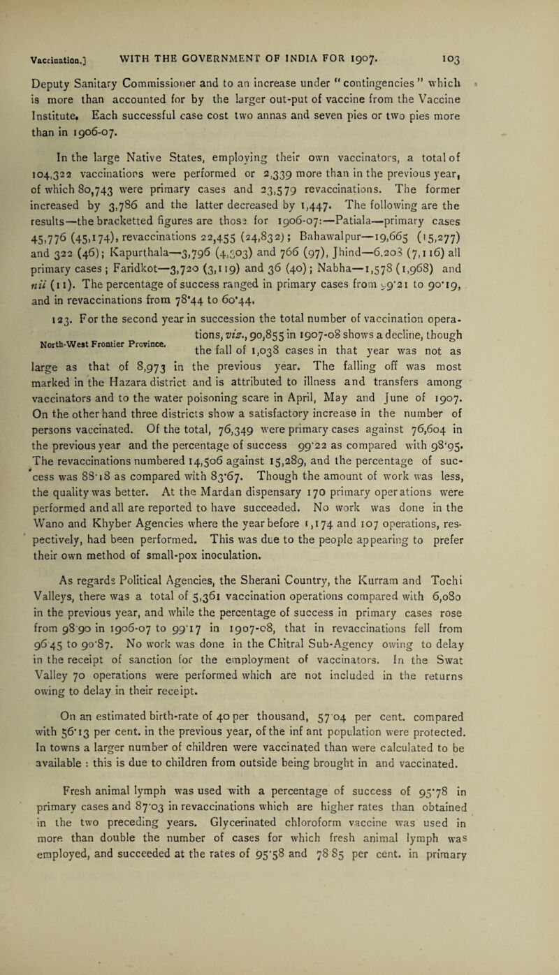 Deputy Sanitary Commissioner and to an increase under “ contingencies ” which is more than accounted for by the larger out-put of vaccine from the Vaccine Institute. Each successful case cost two annas and seven pies or two pies more than in 1906-07. North-West Frontier Province. In the large Native States, employing their own vaccinators, a total of 104,322 vaccinations were performed or 2,339 more than in the previous year, of which 80,743 were primary cases and 23,579 revaccinations. The former increased by 3,786 and the latter decreased by 1,447. The following are the results—the bracketted figures are those for 1906-07:—Patiala—primary cases 45,776 (45»x74)9 revaccinations 22,455 (24,832); Bahawalpur—19,665 (55,277) and 322 (46); Kapurthala—3,796 (4,503) and 766 (97), Jhind—6.208 (7,116) all primary cases ; Faridkot—3,720 (3,119) and 36 (40); Nabha—1,578 (1,968) and nil (11). The percentage of success ranged in primary cases from 99*21 to 90*19, and in revaccinations from 78*44 to 60*44, 123. For the second year in succession the total number of vaccination opera¬ tions, fliiar., 90,855 in 1907-0S shows a decline, though the fall of 1,038 cases in that year was not as large as that of 8,973 *n the previous year. The falling off was most marked in the Hazara district and is attributed to illness and transfers among vaccinators and to the water poisoning scare in April, May and June of 1907. On the other hand three districts show a satisfactory increase in the number of persons vaccinated. Of the total, 76,349 were primary cases against 76,604 in the previous year and the percentage of success 99*22 as compared with 98*95. The revaccinations numbered 14,506 against 15,289, and the percentage of suc¬ cess was 88* 18 as compared with 83*67. Though the amount of work was less, the quality was better. At the Mardan dispensary 170 primary operations were performed and all are reported to have succeeded. No work was done in the Wano and Khyber Agencies where the year before 1,174 and 107 operations, res¬ pectively, had been performed. This was due to the people appearing to prefer their own method of small-pox inoculation. As regards Political Agencies, the Sherani Country, the Kurram and Tochi Valleys, there was a total of 5,361 vaccination operations compared with 6,080 in the previous year, and while the percentage of success in primary cases rose from 98 90 in 1906-07 to 99*17 in 1907-08, that in revaccinations fell from 96 45 to 90*87. No work was done in the Chitral Sub-Agency owing to delay in the receipt of sanction for the employment of vaccinators. In the Swat Valley 70 operations were performed which are not included in the returns owing to delay in their receipt. On an estimated birth-rate of 40 per thousand, 57 04 per cent, compared with 56*13 per cent, in the previous year, of the inf ant population were protected. In towns a larger number of children were vaccinated than were calculated to be available : this is due to children from outside being brought in and vaccinated. Fresh animal lymph was used with a percentage of success of 95*78 in primary cases and 87*03 in revaccinations which are higher rates than obtained in the two preceding years. Glycerinated chloroform vaccine was used in more than double the number of cases for which fresh animal lymph was employed, and succeeded at the rates of 95*58 and 78 85 per cent, in primary