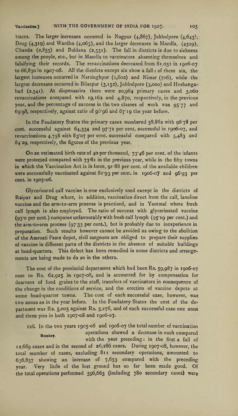 tracts. The larger increases occurred in Nagpur (4,867), Jubbulpore (4,643), Drug (4,319) and VVardha (4,065), and the larger decreases in Mandla, (4329), Chanda (2,855) and Buldana (2,531). The fall in districts is due to sickness among the people, etc., but in Mandla to vaccinators absenting themselves and falsifying their records. The revaccinations decreased from 81,051 in 1906-07 to 66,830 in 1907-08. All the districts except six show a fall: of these six, the largest increases occurred in Narsinghpur (1,602) and Nimar (706), while the largest decreases occurred in Bilasjiur (3,152), Jubbulpore (3,000) and Hoshanga- bad (2,541). At dispensaries there were 20,964 primary cases and 3,060 revaccinations compared with 19,162 and 4,870, respectively, in the previous year, and the percentage of success in the two classes of work was 95*77 and 69*98, respectively, against ratio of 96*96 and 67*19 the year before. In the Feudatory States the primary cases numbered 58,862 with 96 78 per cent, successful against 64,334 and 9771 per cent, successful in 1906-07, and revaccinations 4758 with 83*07 per cent, successful compared with 5,483 and 84*29, respectively, the figures of the previous year. On an estimated birth-rate of 40 per thousand, 73*46 per cent, of the infants were protected compared with 73*61 in the previous year, while in the fifty towns in which the Vaccination Act is in force, 91*88 per cent, of the available children were successfully vaccinated against 81*93 per cent, in 1906-07 and 96*93 per cent, in 1905-06. Glycerinated calf vaccine is now exclusively used except in the districts of Raipur and Drug where, in addition, vaccination direct from the calf, lanoline vaccine and the arm-to-arm process is practised, and in Yeotmal where fresh calf lymph is also employed. The ratio of success with glycerinated vaccine (93*0 per cent.) compares unfavourably with fresh calf lymph (95*19 per cent.) and the arm-to-arm process (97 33 per cent.), but is probably due to inexperience in preparation. Such results however cannot be avoided as owing to the abolition of the Amroati Paste depot, civil surgeons are obliged to prepare their supplies of vaccine in different parts of the districts in the absence of suitable buildings at head-quarters. This defect has been remedied in some districts and arrange¬ ments are being made to do so in the others. The cost of the provincial department which had been Rs. 59,987 in 1906-07 rose to Rs. 62,925 in 1907-08, and is accounted for by compensation for dearness of food grains to the staff, transfers of vaccinators in consequence of the change in the conditions of service, and the erection of vaccine depots at some head-quarter towns. The cost of each successful case, however, was two annas as in the year before. In the Feudatory States the cost of the de¬ partment was Rs. 5,005 against Rs. 5,276, and of each successful case one anna and three pies in both 1907-08 and 1906-07. 126. In the two years 1905-06 and 1906-07 the total number of vaccination operations showed a decrease in each compared with the year preceding: in the first a fall of 12,669 cases and in the second of 26,286 cases. During 1907-08, however, the total mumber of cases, excluding 811 secondary operations, amounted to 636,837 showing an increase of 7,653 compared with the preceding year. Very little of the lost ground has so far been made good. Of the total operations performed 596,663 (including 780 secondary cases) were