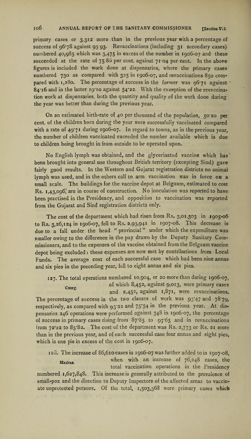 primary cases or 3,312 more than in the previous year with a percentage of success of 96*78 against 95 93. Revaccinations (including 31 secondary cases) numbered 40,985 which was 3,475 in excess of the number in 1906-07 and these succeeded at the rate of 75 86 per cent, against 71*04 per cent. In the above figures is included the work done at dispensaries, where the primary cases numbered 730 as compared with 325 in 1906-07, and revaccinations 850 com¬ pared with 1,180. The percentage of success in the former was 9671 against ** 84*16 and in the latter 19*10 against 54*22. With the exception of the revaccina¬ tion work at dispensaries, both the quantity and quality cf the work done during the year was better than during the previous year. On an estimated birth-rate of 40 per thousand of the population, 50*20 per cent, of the children born during the year were successfully vaccinated compared with a rate of 49*71 during 1906-07. In regard to towns, as in the previous year, the number of children vaccinated exceeded the number available which is due to children being brought in from outside to be operated upon. No English lymph was obtained, and the glycerinated vaccine which has been brought into general use throughout British territory (excepting Sind) gave fairly good results. In the Western and Gujarat registration districts no animal lymph was used, and in the others calf to arm vaccination was in force on a small scale. The buildings for the vaccine depot at Belgaum, estimated to cost Rs. 1,43,096, are in course of construction. No inoculation wras reported to have been practised in the Presidency, and opposition to vaccination was reported from the Gujarat and Sind registration districts only. The cost of the department which had risen from Rs. 3,01,303 in 1905-06 to Rs. 3,26,124 in 1906-07, fell to Rs. 2,93,941 in 1907-08. This decrease is due to a fall under the head “ provincial ” under which the expenditure was smaller owing to the difference in the pay drawn by the Deputy Sanitary Com¬ missioners, and to the expenses of the vaccine obtained from the Belgaum vaccine depot being excluded : these expenses are now met by contributions from Local Funds. The average cost of each successful case which had been nine annas and six pies in the preceding year, fell to eight annas and six pies. 127. The total operations numbered 10,904, or 20 more than during 1906-07, „ of which 8,452, against 9,013, were primary cases Coorg. • 1. o • • and 2,452, against 1,071, were revaccinations. The percentage of success in the two classes of work was 93*47 and 7879, respectively, as compared with 93’22 and 75*54 the previous year. At dis¬ pensaries 246 operations were performed against 348 in 1906-07, the percentage of success in primary cases rising from 87*85 to 97*65 and in revaccinations from 72*22 to 85*82. The cost of the department was Rs. 2,773 or Rs. 21 more than in the previous year, and of each successful case four annas and eight pies, which is one pie in excess of the cost in 1906-07. I 2o. Madras. The increase of 86,610 cases in 1906-07 was further added to in 1907-08, when with an increase of 76,248 cases, the total vaccination operations in the Presidency numbered 1,627,848. This increase is generally attributed to the prevalence of small-pox and the direction to Deputy Inspectors of the affected areas to vaccin¬ ate unprotected persons. Of the total, 1,503,368 were primary cases which