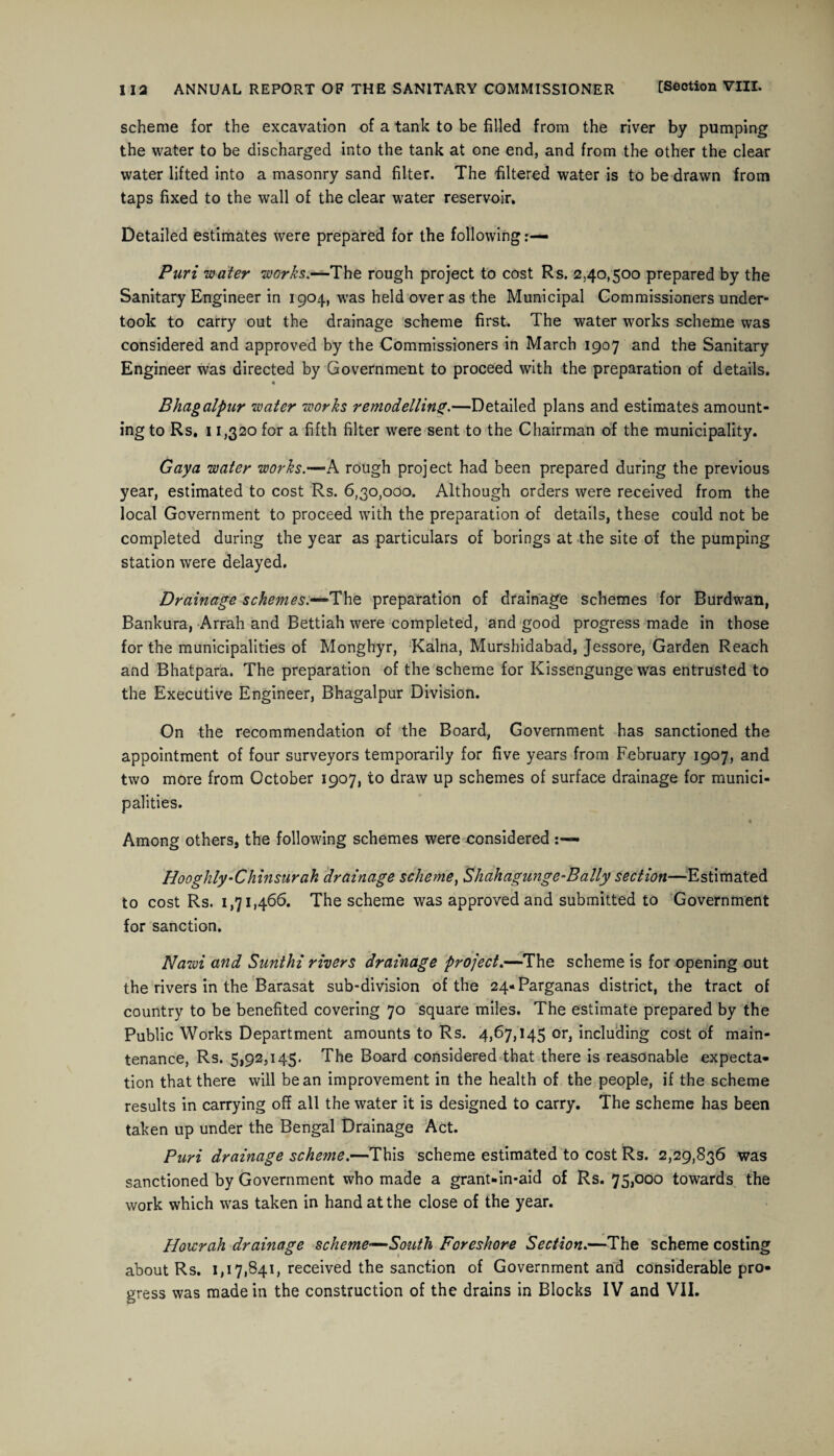 scheme for the excavation of a tank to be filled from the river by pumping the water to be discharged into the tank at one end, and from the other the clear water lifted into a masonry sand filter. The filtered water is to be drawn from taps fixed to the wall of the clear water reservoir. Detailed estimates were prepared for the following Puri water works.—The rough project to cost Rs. 2.40,500 prepared by the Sanitary Engineer in 1904, was held over as the Municipal Commissioners under¬ took to carry out the drainage scheme first. The water works scheme was considered and approved by the Commissioners in March 1907 and the Sanitary Engineer was directed by Government to proceed with the preparation of details. « Bhagalpur water works remodelling.—Detailed plans and estimates amount¬ ing to Rs. 11,320 for a fifth filter were sent to the Chairman of the municipality. Gaya water works.—A rough project had been prepared during the previous year, estimated to cost Rs. 6,30,000. Although orders were received from the local Government to proceed with the preparation of details, these could not be completed during the year as particulars of borings at the site of the pumping station were delayed. Drainage schemes.—The preparation of drainage schemes for Burdwan, Bankura, Arrah and Bettiah were completed, and good progress made in those for the municipalities of Monghyr, Kalna, Murshidabad, Jessore, Garden Reach and Bhatpara. The preparation of the scheme for Kissengunge was entrusted to the Executive Engineer, Bhagalpur Division. On the recommendation of the Board, Government has sanctioned the appointment of four surveyors temporarily for five years from February 1907, and two more from October 1907, to draw up schemes of surface drainage for munici¬ palities. « Among others, the following schemes were considered Hooghly-Chinsurah drainage scheme, Shahagunge-Bally section—Estimated to cost Rs. 1,71,466. The scheme was approved and submitted to Government for sanction. Nawi and Sunthi rivers drainage project.—The scheme is for opening out the rivers in the Barasat sub-division of the 24-Parganas district, the tract of country to be benefited covering 70 square miles. The estimate prepared by the Public Works Department amounts to Rs. 4,67,145 or, including cost of main¬ tenance, Rs. 5,92,145. The Board considered that there is reasonable expecta¬ tion that there will bean improvement in the health of the people, if the scheme results in carrying off all the water it is designed to carry. The scheme has been taken up under the Bengal Drainage Act. Puri drainage scheme.—This scheme estimated to cost Rs. 2,29,836 was sanctioned by Government who made a grant-in-aid of Rs. 75,000 towards the work which was taken in hand at the close of the year. Hoicrah drainage scheme—South Foreshore Section.—The scheme costing about Rs. 1,17,841, received the sanction of Government and considerable pro¬ gress was made in the construction of the drains in Blocks IV and VII.