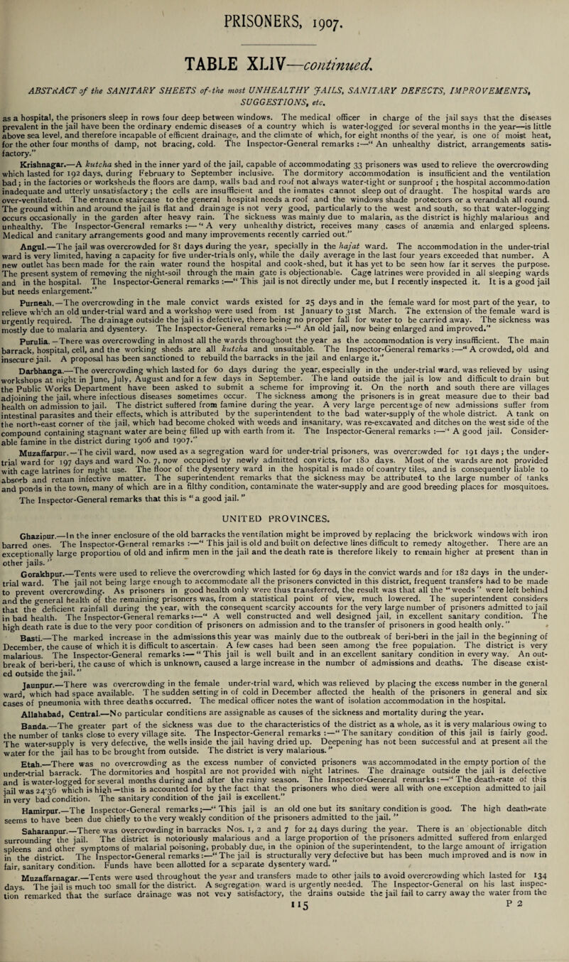 TABLE XLIV—continued. ABSTRACT of the SANITARY SHEETS of the most UNHEALTHY JAILS, SANITARY DEFECTS, IMPROVEMENTS, SUGGESTIONS, etc. as a hospital, the prisoners sleep in rows four deep between windows. The medical officer in charge of the jail says that the diseases prevalent in the jail have been the ordinary endemic diseases of a country which is water-logged for several months in the year—is little above sea level, and therefore incapable of efficient drainage, and the climate of which, for eight months of the year, is one of moist heat, for the other four months of damp, not bracing, cold. The Inspector-General remarks :—“ An unhealthy district, arrangements satis¬ factory.” Krishnagar.—A kutcha shed in the inner yard of the jail, capable of accommodating 33 prisoners was used to relieve the overcrowding which lasted for 192 days, during February to September inclusive. The dormitory accommodation is insufficient and the ventilation bad; in the factories or worksheds the floors are damp, walls bad and roof not always water-tight or sunproof ; the hospital accommodation inadequate and utterly unsatisfactory ; the cells are insufficient and the inmates cannot sleep out of draught. The hospital wards are over-ventilated. The entrance staircase to the general hospital needs a roof and the windows shade protectors or a verandah all round. The ground within and around the jail is flat and drainage is not very good, particularly to the west and south, so that water-logging occurs occasionally in the garden after heavy rain. The sickness was mainly due to malaria, as the district is highly malarious and unhealthy. The Inspector-General remarks:—“A very unhealthy district, receives many cases of ansemia and enlarged spleens. Medical and sanitary arrangements good and many improvements recently carried out.” Angul.—The jail was overcrowded for 81 days during the year, specially in the hajat ward. The accommodation in the under-trial ward is very limited, having a capacity for five under-trials only, while the daily average in the last four years exceeded that number. A new outlet has been made for the rain water round the hospital and cook-shed, but it has yet to be seen how far it serves the purpose. The present system of removing the night-soil through the main gate is objectionable. Cage latrines were provided in all sleeping wards and in the hospital. The Inspector-General remarks :—“ This jail is not directly under me, but I recently inspected it. It is a good jail but needs enlargement.” Purneah.—The overcrowding in the male convict wards existed for 25 days and in the female ward for most part of the year, to relieve wh:ch an old under-trial ward and a workshop were used from 1st January to 31st March. The extension of the female ward is urgently required. The drainage outside the jail is defective, there being no proper fall for water to be carried away. The sickness was mostly due to malaria and dysentery. The Inspector-General remarks :—“ An old jail, now being enlarged and improved.” Purulia. —There was overcrowding in almost all the wards throughout the year as the accommodation is very insufficient. The main barrack, hospital, cell, and the working sheds are all kutcha and unsuitable. The Inspector-General remarks :—“ A crowded, old and Insecure jail. A proposal has been sanctioned to rebuild the barracks in the jail and enlarge it.” Darbhanga.—The overcrowding which lasted for 60 days during the year, especially in the under-trial ward, was relieved by using workshops at night in June, July, August and for a few days in September. The land outside the jail is low and difficult to drain but the Public Works Department have been asked to submit a scheme for improving it. On the north and south there are villages adjoining the jail, where infectious diseases sometimes occur. The sickness among the prisoners is in great measure due to their bad health on admission to jail. The district suffered from famine during the year. A very large percentage of new admissions suffer from intestinal parasites and their effects, which is attributed by the superintendent to the bad water-supply of the whole district. A tank on the north-east corner of the jail, which had become choked with weeds and insanitary, was re-excavated and ditches on the west side of the compound containing stagnant water are being filled up with earth from it. The Inspector-General remarks :—■“ A good jail. Consider¬ able famine in the district during 1906 and 1907.” Muzaffarpur.—The civil ward, now used as a segregation ward for under-trial prisoners, was overcrowded for 191 days; the under¬ trial ward for 197 days and ward No. 7, now occupied by newly admitted convicts, for 180 days. Most of the wards are not provided with cage latrines for night use. The floor of the dysentery ward in the hospital is made of country tiles, and is consequently liable to absorb ^nd retain infective matter. The superintendent remarks that the sickness may be attributed to the large number of tanks and ponds in the town, many of which are in a filthy condition, contaminate the water-supply and are good breeding places for mosquitoes. The Inspector-General remarks that this is “a good jail. ” UNITED PROVINCES. Ghazipur.— In the inner enclosure of the old barracks the ventilation might be improved by replacing the brickwork windows with iron barred ones. The Inspector-General remarks :—“ This jail is old and built on defective lines difficult to remedy altogether. There are an exceptionally large proportion of old and infirm men in the jail and the death rate is therefore likely to remain higher at present than in other jails. ” Gorakhpur.—Tents were used to relieve the overcrowding which lasted for 69 days in the convict wards and for 182 days in the under¬ trial ward. The jail not being large enough to accommodate all the prisoners convicted in this district, frequent transfers had to be made to prevent overcrowding. As prisoners in good health only were thus transferred, the result was that all the “weeds” were left behind and the general health of the remaining prisoners was, from a statistical point of view, much lowered. The superintendent considers that the deficient rainfall during the year, with the consequent scarcity accounts for the very large number of prisoners admitted to jail in bad health. The Inspector-General remarks:—“ A well constructed and well designed jail, in excellent sanitary condition. The high death rate is due to the very poor condition of prisoners on admission and to the transfer of prisoners in good health only.” Basti._The marked increase in the admissions this year was mainly due to the outbreak of beri-beri in the jail in the beginning of December the cause of which it is difficult to ascertain. A few cases had been seen among the free population. The district is very malarious. The Inspector-General remarks:—“This jail is well built and in an excellent sanitary condition in every way. An out¬ break of beri-beri, the cause of which is unknown, caused a large increase in the number of admissions and deaths. The disease exist¬ ed outside the jail. ” Jaunpur._There was overcrowding in the female under-trial ward, which was relieved by placing the excess number in the general ward which had space available. The sudden setting in of cold in December affected the health of the prisoners in general and six cases*of pneumonia with three deaths occurred. The medical officer notes the want of isolation accommodation in the hospital. Allahabad, Central.—No particular conditions are assignable as causes of the sickness and mortality during the year. Banda._The greater part of the sickness was due to the characteristics of the district as a whole, as it is very malarious owing to the number of tanks close to every village site. The Inspector-General remarks :—“The sanitary condition of this jail is fairly good. The water-supply is very defective, the wells inside the jail having dried up. Deepening has not been successful and at present all the water for the jail has to be brought from outside. The district is very malarious.” j?tahL There was no overcrowding as the excess number of convicted prisoners was accommodated in the empty portion of the under-trial barrack. The dormitories and hospital are not provided with night latrines. The drainage outside the jail is defective and is water-logged for several months during and after the rainy season. The Inspector-General remarks:—“ The death-rate of this jail was 24^36 which is high—this is accounted for by the fact that the prisoners who died were all with one exception admitted to jail in very bad condition. The sanitary condition of the jail is excellent. Hamirpur._The Inspector-General remarks;—“This jail is an old one but its sanitary condition is good. The high death-rate seems to have been due chiefly to the very weakly condition of the prisoners admitted to the jail. ’* Saharanpur.—There was overcrowding in barracks Nos. 1, 2 and 7 for 24 days during the year. There is an objectionable ditch surrounding the jail. The district is notoriously malarious and a large proportion of the prisoners admitted suffered from enlarged spleens and other symptoms of malarial poisoning, probably due, in the opinion of the superintendent, to the large amount of irrigation in the district. The Inspector-General remarks:—“The jail is structurally very defective but has been much improved and is now in fair, sanitary condition. Funds have been allotted for a separate dysentery ward. ” Muzaffarnagar._Tents were used throughout the year and transfers made to other jails to avoid overcrowding which lasted for 134 days. The jail is much too small for the district. A segregation ward is urgently needed. The Inspector-General on his last inspec¬ tion remarked that the surface drainage was not very satisfactory, the drains outside the jail fail to carry away the water from the