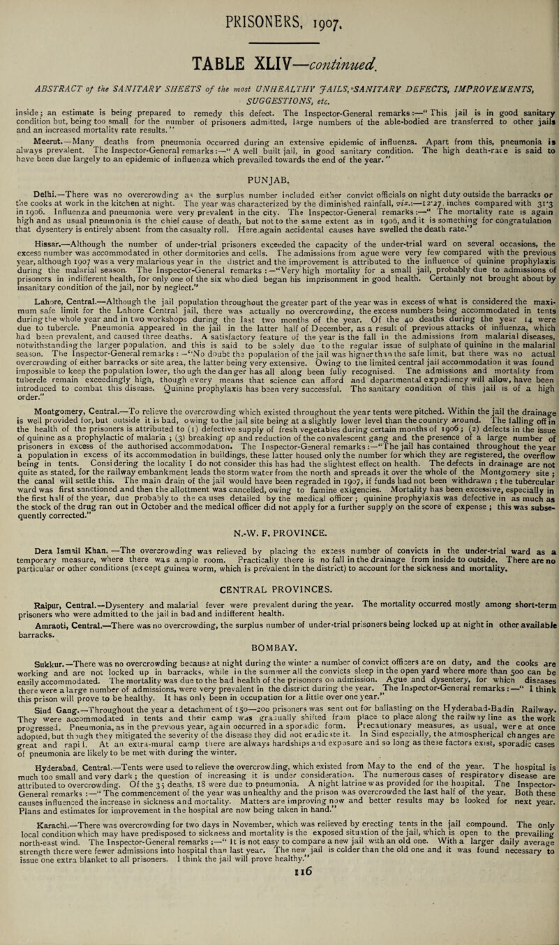 TABLE XLIV—continued’ ABSTRACT of the SANITARY SHEETS of the most UNHEALTHY JAILS, •SANITARY DEFECTS, IMPROVEMENTS, SUGGESTIONS, etc. inside; an estimate is being prepared to remedy this defect. The Inspector-General remarks:—“This jail is in good sanitary condition but, being too small for the number of prisoners admitted, large numbers of the able-bodied are transferred to other jails and an increased mortality rate results.” Meerut. —Many deaths from pneumonia occurred during an extensive epidemic of influenza. Apart from this, pneumonia is always prevalent. The Inspector-General remarks“ A well built jail, in good sanitary condition. The high death-race is said to have been due largely to an epidemic of influenza which prevailed towards the end of the year. ” PUNJAB. Delhi.—There was no overcrowding as the surplus number included either convict officials on night duty outside the barracks or the cooks at work in the kitchen at night. The year was characterized by the diminished rainfall, viz.:—12*27. inches compared with 31*3 in 1906. Influenza and pneumonia were very prevalent in the city. The Inspector-General remarks:—“ The mortality rate is again high and as usual pneumonia is the chief cause of death, but not to the same extent as in 1906, and it is something for congratulation that dysentery is entirely absent from the casualty roll. Here again accidental causes have swelled the death rate.” Hissar.—Although the number of under-trial prisoners exceeded the capacity of the under-trial ward on several occasions, the excess number was accommodated in other dormitories and cells. The admissions from ague were very few compared with the previous year, although 1907 was a very malarious year in the district and the improvement is attributed to the influence of quinine prophylaxis during the malarial season. The Inspector-General remarks :—“Very high mortality for a small jail, probably due to admissions of prisoners in indifferent health, for only one of the six who died began his imprisonment in good health. Certainly not brought about by insanitary condition of the jail, nor by neglect.” Lahore, Central.—Although the jail population throughout the greater part of the year was in excess of what is considered the maxi¬ mum safe limit for the Lahore Central jail, there was actually no overcrowding, the excess numbers being accommodated in tents during the whole year and in two workshops during the last two months of the year. Of the 40 deaths during the year 14 were due to tubercle. Pneumonia appeared in the jail in the latter half of December, as a result of previous attacks of influenza, which had been prevalent, and caused three deaths. A satisfactory feature of the year is the fall in the admissions from malarial diseases, notwithstanding the larger population, and this is said to be solely due to the regular issue of sulphate of quinine in the malarial season. The Inspector-General remarks : —“No doubt the population of the jail was higherthan the safe limit, but there was no actual overcrowding of either barracks or site area, the latter being very extensive. Owing to the limited central jail accommodation it was found impossible to keep the population lower, tho ugh the danger has all along been fully recognised. The admissions and mortality from tubercle remain exceedingly high, though every means that science can afford and departmental expediency will allow, have been introduced to combat this disease. Quinine prophylaxis has been very successful. The sanitary condition of this jail is of a high order.” Montgomery, Central.—To relieve the overcrowding which existed throughout the year tents were pitched. Within the jail the drainage is well provided for, but outside it is bad, owing to the jail site being at a slightly lower level than the country around. The falling off in the health of the prisoners is attributed to (1) defective supply of fresh vegetables during certain months of 1906; (2) defects in the issue of quinine as a prophylactic of malaria ; (3) breaking up and reduction of the convalescent gang and the presence of a large number of prisoners in excess of the authorised accommodation. The Inspector-General remarks :—“The jail has contained throughout the year a population in excess of its accommodation in buildings, these latter housed only the number for which they are registered, the overflow being in tents. Considering the locality I do not consider this has had the slightest effect on health. The defects in drainage are not quite as stated, for the railway embankment leads the storm water from the north and spreads it over the whole of the Montgomery site ; the canal will settle this. The main drain of the jail would have been regraded in 1907, if funds had not been withdrawn ; the tubercular ward was first sanctioned and then the allottment was cancelled, owing to famine exigencies. Mortality has been excessive, especially in the first half of the year, due probably to the causes detailed by the medical officer ; quinine prophylaxis was defective in as much as the stock of the drug ran out in October and the medical officer did not apply for a further supply on the score of expense ; this was subse¬ quently corrected.” N.-W. F. PROVINCE. Dera Ismail Khan. —The overcrowding was relieved by placing the excess number of convicts in the under-trial ward as a temporary measure, where there was ample room. Practically there is no fall in the drainage from inside to outside. There are no particular or other conditions (except guinea worm, which is prevalent in the district) to account for the sickness and mortality. CENTRAL PROVINCES. Raipur, Central.—-Dysentery and malarial fever were prevalent during the year. The mortality occurred mostly among short-term prisoners who were admitted to the jail in bad and. indifferent health. Amraoti, Central.—There was no overcrowding, the surplus number of under-trial prisoners being locked up at night in other available barracks. BOMBAY. Sukkur.—There was no overcrowding because at night during the winte* a number of convict officers are on duty, and the cooks are working and are not locked up in barracks, while in the summer all the convicts sleep in the open yard where more than 500 can be easily accommodated. The mortality was due to the bad health of the prisoners on admission. Ague and dysentery, for which diseases there were a large number of admissions, were very prevalent in the district during the year. The Inspector-General remarks :—“ 1 think this prison will prove to be healthy. It has only been in occupation for a little over one year.” Sind Gang.—Throughout the year a detachment of 150—200 prisoners was sent out for ballasting on the Hyderabad-Badin Railway. They were accommodated in tents and their camp was gradually shifted from place to place along the railway line as the work progressed. Pneumonia, as in the previous year, again occurred in a sporadic form. Precautionary measures, as usual, were at once adopted, but though they mitigated the severity of the disease they did not eradicate it. In Sind especially, the atmospherical changes are great and rapi L At an extra-mural camp there are always hardships a id exposure and so long as these factors exist, sporadic cases of pneumonia are likely to be met with during the winter. Hyderabad, Central.—Tents were used to relieve the overcrowding, which existed from May to the end of the year. The hospital is much too small and very dark ; the question of increasing it is under consideration. The numerous cases of respiratory disease are attributed to overcrowding. Of the 35 deaths, 18 were due to pneumonia. A night latrine was provided for the hospital. The Inspector- General remarks :—“ The commencement of the year was unhealthy and the prison was overcrowded the last half of the year. Both these causes influenced the increase in sickness and mortality. Matters are improving now and better results may be looked for next year. Plans and estimates for improvement in the hospital are now being taken in hand.” Karachi,—-There was overcrowding for two days in November, which was relieved by erecting tents in the jail compound. The only local condition which may have predisposed to sickness and mortality is the exposed situation of the jail, w’hich is open to the prevailing north-east wind. The Inspector-General remarks It is not easy to compare a new jail with an old one. With a larger daily average strength there were fewer admissions into hospital than last year. The new jail is colder than the old one and it was found necessary to issue one extra blanket to all prisoners. I think the jail will prove healthy.” ei6
