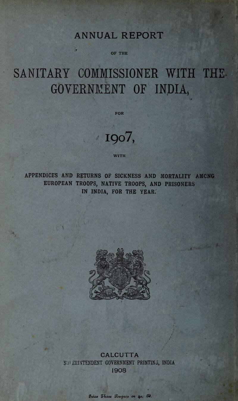 ANNUAL REPORT OF THE SANITARY COMMISSIONER WITH THE- GOVERNMENT OF INDIA. FOR 1907, •A WITH ' \ APPENDICES AND RETURNS OF SICKNESS AND MORTALITY AMONG EUROPEAN TROOPS, NATIVE TROOPS, AND PRISONERS IN INDIA, FOR THE YEAR.' * \ \ , * T* \ \ ^ ' ■/ /■ CALCUTTA SUPERINTENDENT GOVERNMENT PRINTING, INDIA 1908 •* V ' {• ,;W / , ,V 3vio* 3>hiee cJlu-pe^d on 4s. 53,