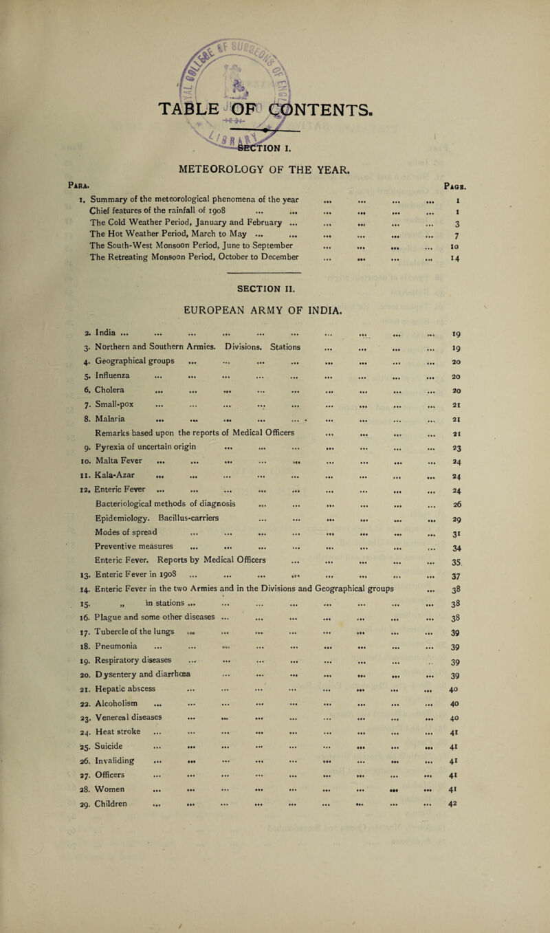 METEOROLOGY OF THE YEAR. Para. i. Summary of the meteorological phenomena of the year Chief features of the rainfall of i go8 The Cold Weather Period, January and February ... The Hot Weather Period, March to May ... The South-West Monsoon Period, June to September The Retreating Monsoon Period, October to December Pagb. i i 3 7 io 14 SECTION II. EUROPEAN ARMY OF INDIA. 2. Indi3. mi ••• *** ... • • • • . • 0 00 000 l<* * *9 3- Northern and Southern Armies. Divisions. Stations 0 0 0 0 0 0 000 .0* 19 4- Geographical groups • •• • • • 0*0 000 • 0 0 10 0 20 5- Influenza ... ... 0 0 0 0 0 0 00 0 0 0 0 20 6. Cholera ... ... ... • • * 0 00 0 0 0 0 0 0 • 0 0 20 7- Small-pox • • • • • • 0*0 000 0 00 0 04 21 8. Malaria ... ... ... • M ... » 0 0 0 0 0 0 0.. ... 21 Remarks based upon the reports of Medical Officers 0 0 0 000 0 0 0 0*0 21 SI- Pyrexia of uncertain origin ... » 0 0 ... 000 0 0 0 0 0 0 • 0 * 23 IO. Malta Fever ... ... ... ... >*. 0 0 0 0 0 0 000 *00 24 II. Kala-Azar ... • « • ... 0 0 0 • 0 0 0 0 0 000 24 12. Enteric Fever • Ml • * • 0 0 0 • 0 0 000 0 0 0 24 Bacteriological methods of diagnosis >«» • • • 000 0 0 0 0 0 0 ... 26 Epidemiology. Bacillus-carriers ... 000 M0 M0 00 0 000 29 Modes of spread M* • • • 000 000 000 *00 3t Preventive measures ... ... • • • • • • 0 0 0 0 0 0 0 0 1 <00 34 Enteric Fever. Reports by Medical Officers * 0 * 000 000 00 0 0 0 0 35 *3- Enteric Fever in 1908 0 0 * 000 0 0 0 011 0 0 0 37 14. Enteric Fever in the two Armies and in the Divisions and Geographical groups 0 0 0 38 15- „ in stations ... ... • • • 0 0 0 ... • 0 0 00 0 38 16. Plague and some other diseases ... • • • *00 0 00 0 00 000 • 00 38 l7- Tubercle of the lungs • M ... 0 0 0 000 0 0 0 0*0 39 18. Pneumonia ... ... -■». • • • • • • 000 000 000 *00 39 19. Respiratory diseases • • • • 0 • 0 0 0 0 0 0 0 0 0 39 20. Dysentery and diarrhoea ... 000 000 • 00 000 39 21. Hepatic abscess Ill ... 0 0 0 000 0 00 *00 40 22. Alcoholism * 4 0 • 0 0 0 0 0 0 00 0 0 0 * * * 40 23- Venereal diseases ... ... M* ... ... 0 0 0 0 0 0 000 40 24- Heat stroke Ml 0 0 0 • 0 0 0 0 0 *00 0*0 4i 25- Suicide ... ... ... * 00 • 00 0 0 0 000 000 • •• 4i 26. Invaliding ... ... * * * ... *00 0 0 0 • •• 00* 4* 27. Officers ... ... ... ... 0 0 0 00 0 000 ... 000 41 CO Women ... ... 000 0*0 000 000 • M 000 4i 29. Children ... ... 42