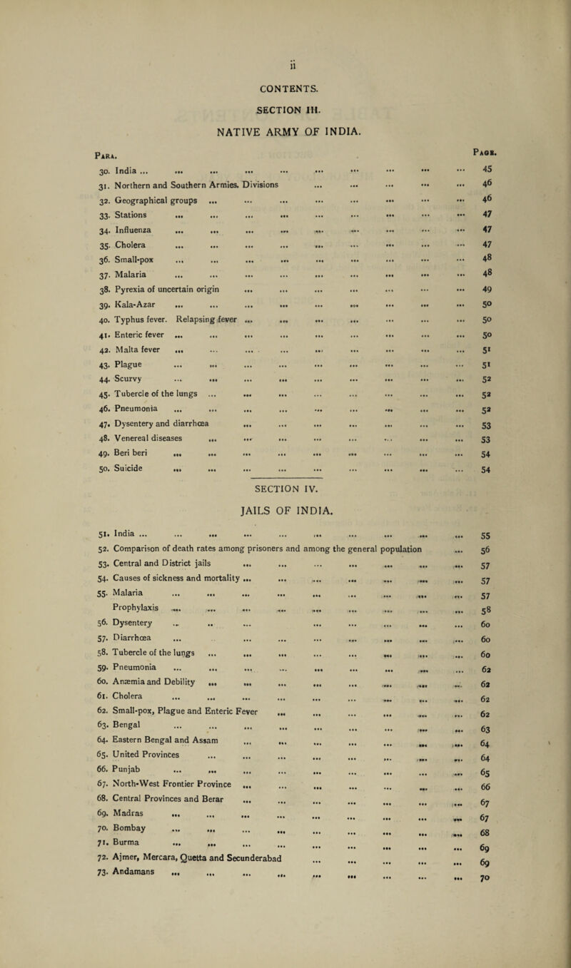 CONTENTS. SECTION III. NATIVE ARMY OF INDIA. Para. 30. India ... ••• ••• • •• 31. Northern and Southern Armies. Divisions 32. Geographical groups 33* Stations ••• ... ... « 34. Influenza .•« ... 35. Cholera ... ... ... < 36. Small-pox ... 37. Malaria 38. Pyrexia of uncertain origin ... 39. Kala-Azar ••• ... ... « 40. Typhus fever. Relapsing fever ... 41. Enteric fever ... ••• • 42. Malta fever 43. Plague ... ... 44. Scurvy ... ... ... . 45. Tubercle of the lungs 46. Pneumonia ... ... 47. Dysentery and diarrhoea ... 48. Venereal diseases ... ..r 49. Beri beri ... 50. Suicide Ml ••• ... « SECTION IV. JAILS OF INDIA. 51* India ... ... ... ... ... i.. ... ... .. 52. Comparison of death rates among prisoners and among the general population 53. Central and D istrict jails 54. Causes of sickness and mortality ... ... ,... ... ... fm 55- Malaria ... ... ... ... ... ... ... Prophylaxis .... 56. Dysentery 57* Diarrhoea ... ... ... ... ... ... .. 58. Tubercle of the lungs ... ... ... ... ... ... 59- Pneumonia 60. Anaemia and Debility ... . 61. Cholera . ... _ 62. Small-pox, Plague and Enteric Fever ... 63. Bengal ... .. 64. Eastern Bengal and Assam . 65. United Provinces .. 66. Punjab . 67. North-West Frontier Province ... ••• ••• ••• ••• 68. Central Provinces and Berar • ••• ••• ••• ... .. 69* Madras . 70. Bombay . 71. Burma ... ... ... ,, 72. Ajmer, Mercara, Quetta and Secunderabad ••• ••• • •• M 73. Andamans ... Pagb. 45 46 46 47 47 47 48 48 49 50 50 50 5* 51 52 52 52 53 53 54 54 ... 55 56 57 57 57 ... 58 ... 60 ... 60 ... 60 62 62 ... 62 ... 62 ... 63 .... 64 64 65 ... 66 67 67 •*. 68 ... 69 ... 69 ... 70