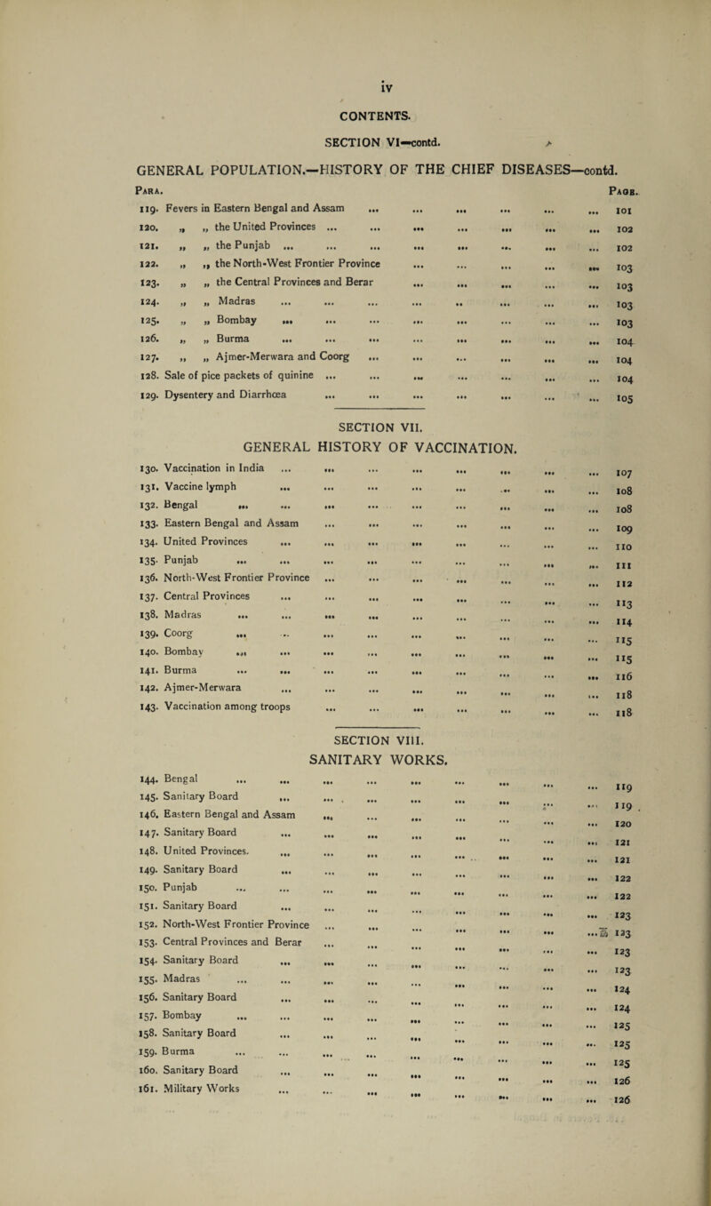 CONTENTS. SECTION VI—contd. > GENERAL POPULATION.—HISTORY OF THE CHIEF DISEASES—contd. Para. 119. Fevers in Eastern Bengal and Assam ... 120. „ „ the United Provinces ... „ the Punjab ... „ the North-West Frontier Province „ the Central Provinces and Berar „ Madras „ Bombay Mt ••• *t Burma ... ... „ Ajmer-Merwara and Coorg 128. Sale of pice packets of quinine ... 129. Dysentery and Diarrhoea 121. 122. 123. 124. 125. 126. 127. »» »* SECTION VII. GENERAL HISTORY OF VACCINATION. 130. Vaccination in India 131. Vaccine lymph 132. Bengal M» ••• 133. Eastern Bengal and Assam 134. United Provinces ... 135. Punjab • •• Ml 136. North-West Frontier Province 137. Central Provinces ... 138. Madras ... 139. Coorg 140. Bombay Ml ••• 141. Burma •»» ••• 142. Ajmer-Merwara 143. Vaccination among troops SECTION VIII. SANITARY WORKS. 144. Bengal 145. Sanitary Board ... 146. Eastern Bengal and Assam 147. Sanitary Board ... 148. United Provinces. 149. Sanitary Board 150. Punjab 151. Sanitary Board 152. North-West Frontier Province 153. Central Provinces and Berar 154. Sanitary Board 155. Madras 156. Sanitary Board 157. Bombay 158. Sanitary Board 159. Burma 160. Sanitary Board 161. Military Works Pagb. 101 102 102 103 103 103 103 104 104 104 105 107 108 108 109 no 111 112 n3 114 115 ”5 116 11S x 18 119 119 120 121 121 122 122 123 S 123 123 123 124 124 125 *25 125 126 126