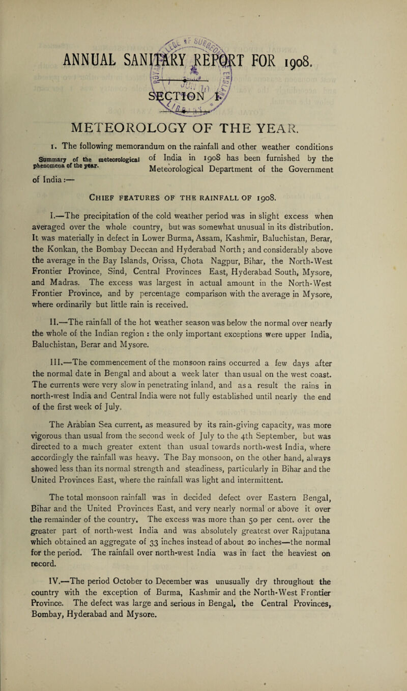 METEOROLOGY OF THE YEAR. i. The following memorandum on the rainfall and other weather conditions Summary of the meteorological of India in 1908 has been furnished by the phenomeoa of the year. Meteorological Department of the Government of India:— Chief features of the rainfall of 1908. I. —The precipitation of the cold weather period was in slight excess when averaged over the whole country, but was somewhat unusual in its distribution. It was materially in defect in Lower Burma, Assam, Kashmir, Baluchistan, Berar, the Konkan, the Bombay Deccan and Hyderabad North; and considerably above the average in the Bay Islands, Orissa, Chota Nagpur, Bihar, the North-West Frontier Province, Sind, Central Provinces East, Hyderabad South, Mysore, and Madras. The excess was largest in actual amount in the North-West Frontier Province, and by percentage comparison with the average in Mysore, where ordinarily but little rain is received. II. —The rainfall of the hot weather season was below the normal over nearly the whole of the Indian region : the only important exceptions were upper India, Baluchistan, Berar and Mysore. III. —The commencement of the monsoon rains occurred a few days after the normal date in Bengal and about a week later than usual on the west coast. The currents were very slow in penetrating inland, and as a result the rains in north-west India and Central India were not fully established until nearly the end of the first week of July,. The Arabian Sea current, as measured by its rain-giving capacity, was more vigorous than usual from the second week of July to the 4th September, but was directed to a much greater extent than usual towards north-west India, where accordingly the rainfall was heavy. The Bay monsoon, on the other hand, always showed less than its normal strength and steadiness, particularly in Bihar and the United Provinces East, where the rainfall was light and intermittent. The total monsoon rainfall was in decided defect over Eastern Bengal, Bihar and the United Provinces East, and very nearly normal or above it over the remainder of the country. The excess was more than 50 per cent, over the greater part of north-west India and was absolutely greatest over Rajputana which obtained an aggregate of 33 inches instead of about 20 inches—the normal 1 for the period. The rainfall over north-west India was in fact the heaviest on record. IV.—The period October to December was unusually dry throughout the country with the exception of Burma, Kashmir and the North-West Frontier Province. The defect was large and serious in Bengal, the Central Provinces, Bombay, Hyderabad and Mysore.