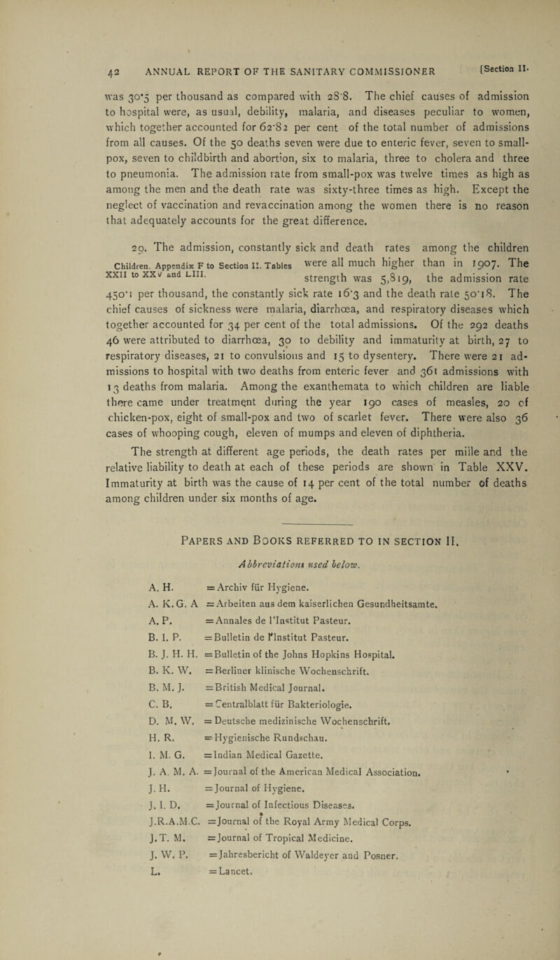 was 30*5 per thousand as compared with 28'8. The chief causes of admission to hospital were, as usual, debility, malaria, and diseases peculiar to women, which together accounted for 62-82 per cent of the total number of admissions from all causes. Of the 50 deaths seven were due to enteric fever, seven to small¬ pox, seven to childbirth and abortion, six to malaria, three to cholera and three to pneumonia. The admission rate from small-pox was twelve times as high as among the men and the death rate was sixty-three times as high. Except the neglect of vaccination and revaccination among the women there is no reason that adequately accounts for the great difference. 20. The admission, constantly sick and death rates among the children Children. Appendix F to Section II. Tables were all much higher than in 1907* The xxii to xx\j and Lin. strength was 5,819, the admission rate 450'i per thousand, the constantly sick rate 16*3 and the death rate 50T8. The chief causes of sickness were malaria, diarrhoea, and respiratory diseases which together accounted for 34 per cent of the total admissions. Of the 292 deaths 46 were attributed to diarrhoea, 30 to debility and immaturity at birth, 27 to respiratory diseases, 21 to convulsions and 15 to dysentery. There were 21 ad¬ missions to hospital with two deaths from enteric fever and 361 admissions with 13 deaths from malaria. Among the exanthemata to which children are liable there came under treatment during the year 190 cases of measles, 20 of chicken-pox, eight of small-pox and two of scarlet fever. There were also 36 cases of whooping cough, eleven of mumps and eleven of diphtheria. The strength at different age periods, the death rates per miile and the relative liability to death at each of these periods are shown in Table XXV. Immaturity at birth was the cause of 14 per cent of the total number of deaths among children under six months of age. Papers and Books referred to in section II. Abbreviations used helow. A. H. A. K. G. A A. P. B. I. P. B. J. H. H. B. K. W. B. M. J. C. B. D. M. W. H. R. I. M. G. J. A. M. A. J.H. J. I. D. J.R.A.M.C. J.T. M. J. W. P. L. = Archiv fiir Hygiene. ~ Arbeiten ans dem kaiserlichen Gesundheitsamte. = Annales de 1’Institut Pasteur. = Bulletin de Hnstitut Pasteur. = Bulletin of the Johns Hopkins Hospital. = Rerliner klinische Wochenschrift. = British Medical Journal. = Centralblatt fiir Bakteriolosde. = Deutsche medizinische Wochenschrift, = Hygienische Rundschau. = Indian Medical Gazette. = Journal of the American Medical Association. = Journal of Hygiene. = Journal of Infectious Diseases. = Journal of the Royal Army Medical Corps. = Journal of Tropical Medicine. = Jahresbericht of Waldeyer and Posner. = Lancet.