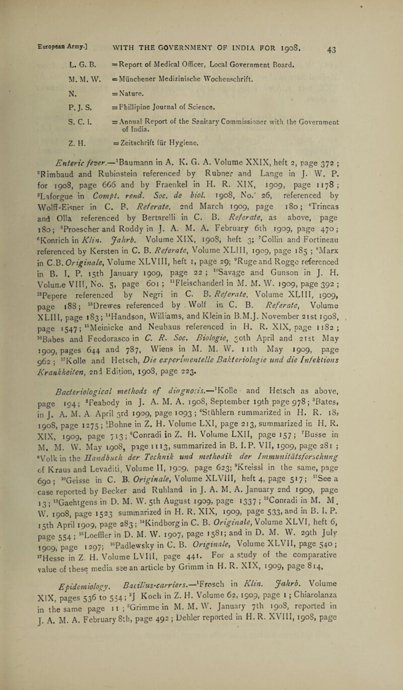 L. G. B. M. M. W. N. P.J. S. S. C. I. Z. H. = Report of Medical Officer, Local Government Board. = Munchener Medizinische Wochenschrift. = Nature. = Phillipine Journal of Science. = Annual Report of the Sanitary Commissioner with the Government of India. = Zeitschrift fur Hygiene. Enteric fever.—aBaumann in A. K. G. A. Volume XXIX, heft 2, page 372 ; cRimbaud and Rubinstein referenced by Rubner and Lange in J. W. P. for 1908, page 666 and by Fraenkel in H. R. XIX, 1909, page 1178; 8Laforgue in Compt. rend. Soc. de biol. 1908, No.' 26, referenced by Wolff-Eisner in C. B. Referate, 2nd March 1909, page 180; 4Trincas and Olla referenced by Bertarelli in C. B. Referate, as above, page s 80; 5Proescher and Roddy in J. A. M. A. February 6th 1909, page 470; eKonrich in Klin. Jahrb. Volume XIX, 1908, heft 3; 7Collin and Fortineau referenced by Kersten in C. B. Referate, Volume XLIII, 1909, page 185 ; 8Marx in COriginate, Volume XLVIII, heft 1, page 29; °Rugeand Rogge referenced in B. I. P. 15th January 1909, page 22 ; 10Savage and Gutison in J. H. Volume VIII, No. 5, page 6oi ; nFleischanderI in M. M. W. 1909, page 392 ; 12Pepere referenced by Negri in C, B. Referate, Volume XLIII, 1909, page 188; 13Dre\ves referenced by .Wolf in C. B. Referate, Volume XLIII, page 183; “Handson, Williams, and Klein in B.M.J. November 21st 190S, page 1547; 15Meinicke and Neuhaus referenced in H. R. XIX, page 1182; lcBabes and Feodorasco in C. R. Soc. Biologic, 30th April and 21st May 3909, pages 644 and 787, Wiens in M. M. W. 1 ith May 1909, page 962 ; 17Kolle and Hetsch, Die experimentelle Bakteriologie und die Infektions Krankhciten, 2nd Edition, 1908, page 223. Bacteriological methods of diagnosis.—’Kolle and Hetsch as above, page 194; 2Peabody in J. A. M. A. 1908, September 19th page 978; 3Bates, in J. A. M. A. April 3rd 1909, page 1093 ; 4Stiihlern summarized in H. R. i8» 1908, page 1275 ; 5Bohne in Z. H. Volume LXI, page 213, summarized in H. R. XIX, 1909, page 713; 6Conradi in Z. H. Volume LXII, page 157; 7Busse in M. M. W. May 1908, page 1113, summarized in B. I.P. VII, 1909, page 281 ; eVolk in the Hand buck der Technik und methodik der Immunitatsforschung of Kraus and Levaditi, Volume II, 1909, page 623; 9Kreissl in the same, page 690; 10Geisse in C. B. Originate, Volume XLVIII, heft 4, page 517; 11 See a case reported by Becker and Ruhland in J. A. M. A. January 2nd 1909, page 13 ; 12Gaehtgens in D. M. W. 5th August 1909, page 1337 ; 13Conradi in M. M. W. 1908, page 1523 summarized in H. R. XIX, 1909, page 533>ar,d in B. I. P. 13th April 1909, page 283; 14Kindborgin C. B. Onginaley Volume XLVI, heft 6, page 554 ; 15Loeffler in D. M. W. 1907, page 1581; and in D. M. W. 29th July 1909, pagL 1297; 1GPadlewsky in C. B. Originate, Volume XLVII, page 540 ; 17Hesse in Z. H. Volume LVIII, page 441. For a study of the comparative value of these media see an article by Grimm in H. R. XIX, 1909, page 814, Epidemiology. Bacillus’carriers.—lFrosch in Klin. Jahrb. Volume XIX, pages 536 to 554; 2J Koch in Z. H. Volume 62, 1909, page 1 ; Chiarolanza in the same page 11 ; 3Grimme in M. M. W. January 7th 1908, reported in J. A. M. A. February 8th, page 492 ; Dehler reported in H. R. XVIII, 1908, page