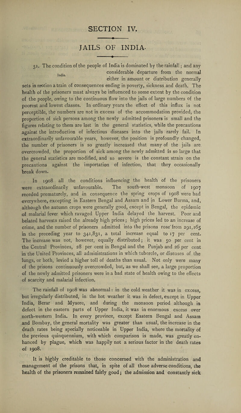 ♦-- JAILS OF INDIA- - 51. The condition of the people of India is dominated by the rainfall; and any considerable departure from the normal India. # 1 either in amount or distribution generally sets in motion a train of consequences ending in poverty, sickness and death. The health of the prisoners must always be influenced to some extent by the condition of the people, owing to the continuous flow into the jails of large numbers of the poorest and lowest classes. In ordinary years the effect of this influx is not perceptible, the numbers are not in excess of the accommodation provided, the proportion of sick persons among the newly admitted prisoners is small and the figures relating to them are lost in the general statistics, while the precautions against the introduction of infectious diseases into the jails rarely fail. In extraordinarily unfavourable years, however, the position is profoundly changed, the number of prisoners is so greatly increased that many of the jails are overcrowded, the proportion of sick among the newly admitted is so large that the general statistics are modified, and so severe is the constant strain on the precautions against the importation of infection, that they occasionally break down. In 1908 all the conditions influencing the health of the prisoners were extraordinarily unfavourable. The south-west monsoon of 1907 receded prematurely, and in consequence the spring crops of 1908 were bad everywhere, excepting in Eastern Bengal and Assam and in Lower Burma, and, although the autumn crops were generally good, except in Bengal, the epidemic of malarial fever which ravaged Upper India delayed the harvest. Poor and belated harvests raised the already high prices; high prices led to an increase of crime, and the number of prisoners admitted into the prisons rose from 291,165 in the preceding year to 341,831, a total increase equal to 17 per cent. The increase was not, however, equally distributed; it was 50 per cent in the Central Provinces, 28 per cent in Bengal and the Punjab and 26 per cent in the United Provinces, all administrations in which tubercle, or diseases of the lungs, or both, levied a higher toll of deaths than usual. Not only were many of the prisons continuously overcrowded, but, as we shall see, a large proportion of the newly admitted prisoners were in a bad state of health owing to the effects of scarcity and malarial infection. 1 The rainfall of 1908 was abnormal: in the cold weather it was in excess, but irregularly distributed, in the hot weather it was in defect, except in Upper India, Berar and Mysore, and during the monsoon period although in defect in the eastern parts of Upper India, it was in enormous excess over north-western India. In every province, except Eastern Bengal and Assam and Bombay, the general mortality was greater than usual, the increase in the death rates being specially noticeable in Upper India, where the mortality of the previous quinquennium, with which comparison is made, was greatly en¬ hanced by plague, which was happily not a serious factor in the death rates of 1908. * T It is highly creditable to those concerned with the administration and management of the prisons that, in spite of all those adverse conditions, the health of the prisoners remained fairly good j the admission and constantly sick.