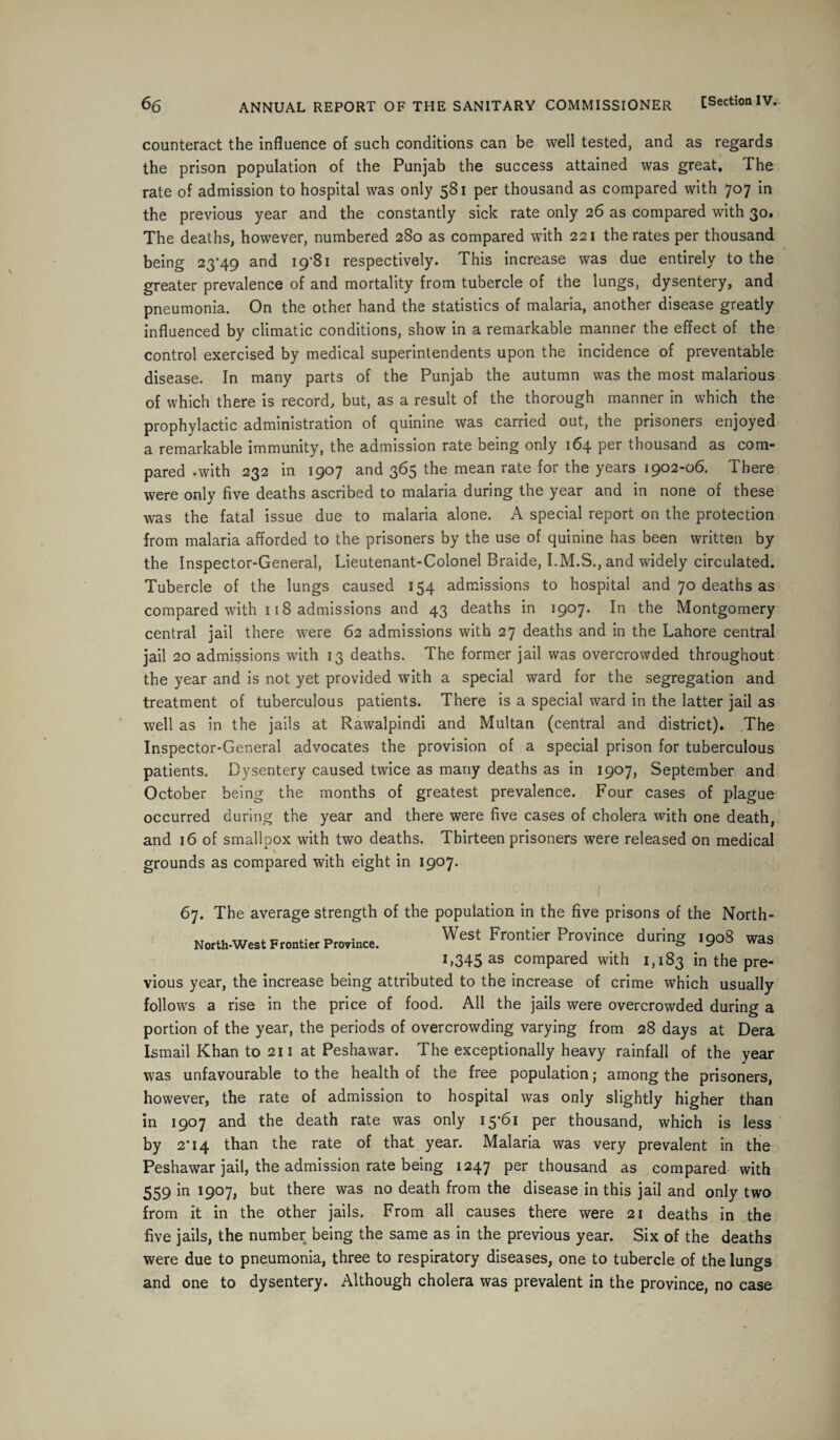 counteract the influence of such conditions can be well tested, and as regards the prison population of the Punjab the success attained was great. The rate of admission to hospital was only 581 per thousand as compared with 707 in the previous year and the constantly sick rate only 26 as compared with 30. The deaths, however, numbered 280 as compared with 221 the rates per thousand being 23*49 and i9'8i respectively. This increase was due entirely to the greater prevalence of and mortality from tubercle of the lungs, dysentery, and pneumonia. On the other hand the statistics of malaria, another disease greatly influenced by climatic conditions, show in a remarkable manner the effect of the control exercised by medical superintendents upon the incidence of preventable disease. In many parts of the Punjab the autumn was the most malarious of which there is record, but, as a result of the thorough manner in which the prophylactic administration of quinine was carried out, the prisoners enjoyed a remarkable immunity, the admission rate being only 164 per thousand as com¬ pared .with 232 in 1907 and 365 the mean rate for the years 1902-06. There were only five deaths ascribed to malaria during the year and in none of these was the fatal issue due to malaria alone. A special report on the protection from malaria afforded to the prisoners by the use of quinine has been written by the Inspector-General, Lieutenant-Colonel Braide, I.M.S., and widely circulated. Tubercle of the lungs caused 154 admissions to hospital and 70 deaths as compared with 118 admissions and 43 deaths in 1907. In the Montgomery central jail there were 62 admissions with 27 deaths and in the Lahore central jail 20 admissions with 13 deaths. The former jail was overcrowded throughout the year and is not yet provided with a special ward for the segregation and treatment of tuberculous patients. There is a special ward in the latter jail as well as in the jails at Rawalpindi and Multan (central and district). The Inspector-General advocates the provision of a special prison for tuberculous patients. Dysentery caused twice as many deaths as in 1907, September and October being the months of greatest prevalence. Four cases of plague occurred during the year and there were five cases of cholera with one death, and 16 of smallpox with two deaths. Thirteen prisoners were released on medical grounds as compared with eight in 1907. North-West Frontier Province. 67. The average strength of the population in the five prisons of the North- West Frontier Province during 1908 was 1,345 as compared with 1,183 in the pre¬ vious year, the increase being attributed to the increase of crime which usually follows a rise in the price of food. All the jails were overcrowded during a portion of the year, the periods of overcrowding varying from 28 days at Dera Ismail Khan to 211 at Peshawar. The exceptionally heavy rainfall of the year was unfavourable to the health of the free population; among the prisoners, however, the rate of admission to hospital was only slightly higher than in 1907 and the death rate was only 15*61 per thousand, which is less by 2*14 than the rate of that year. Malaria was very prevalent in the Peshawar jail, the admission rate being 1247 per thousand as compared with 559'm l9°7) t>ut t^iere was n0 death from the disease in this jail and only two from it in the other jails. From all causes there were 21 deaths in the five jails, the number being the same as in the previous year. Six of the deaths were due to pneumonia, three to respiratory diseases, one to tubercle of the lungs and one to dysentery. Although cholera was prevalent in the province, no case