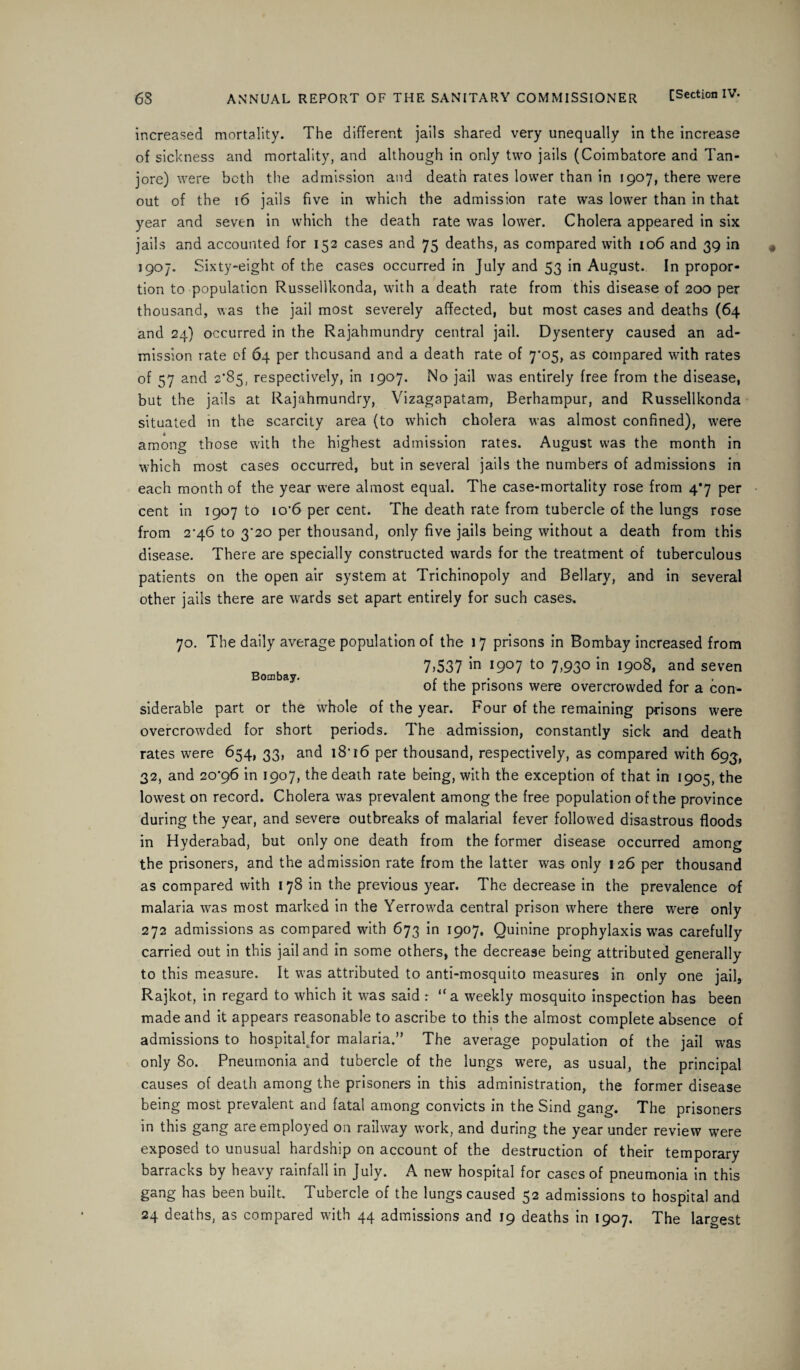 increased mortality. The different jails shared very unequally in the increase of sickness and mortality, and although in only two jails (Coimbatore and Tan- jore) were both the admission and death rates lower than in 1907, there were out of the 16 jails five in which the admission rate was lower than in that year and seven in which the death rate was lower. Cholera appeared in six jails and accounted for 152 cases and 75 deaths, as compared with 106 and 39 in 1907. Sixty-eight of the cases occurred in July and 53 in August. In propor¬ tion to population Russellkonda, with a death rate from this disease of 200 per thousand, was the jail most severely affected, but most cases and deaths (64 and 24) occurred in the Rajahmundry central jail. Dysentery caused an ad¬ mission rate of 64 per thousand and a death rate of 7'05, as compared with rates of 57 and 2*85, respectively, in 1907. No jail was entirely free from the disease, but the jails at Rajahmundry, Vizagapatam, Berhampur, and Russellkonda situated in the scarcity area (to which cholera was almost confined), were among those with the highest admission rates. August was the month in which most cases occurred, but in several jails the numbers of admissions in each month of the year were almost equal. The case-mortality rose from 4*7 per cent in 1907 to io'6 per cent. The death rate from tubercle of the lungs rose from 2^46 to 3*20 per thousand, only five jails being without a death from this disease. There are specially constructed wards for the treatment of tuberculous patients on the open air system at Trichinopoly and Bellary, and in several other jails there are wards set apart entirely for such cases. 70. The daily average population of the 17 prisons in Bombay increased from Bombay 7.537 m I9°7 t0 7.93° in 1908, and seven of the prisons were overcrowded for a con¬ siderable part or the whole of the year. Four of the remaining prisons were overcrowded for short periods. The admission, constantly sick and death rates were 654, 33, and 18* 16 per thousand, respectively, as compared with 693, 32, and 20’g6 in 1907, the death rate being, with the exception of that in 1905, the lowest on record. Cholera was prevalent among the free population of the province during the year, and severe outbreaks of malarial fever followed disastrous floods in Hyderabad, but only one death from the former disease occurred among the prisoners, and the admission rate from the latter was only 126 per thousand as compared with 178 in the previous year. The decrease in the prevalence of malaria was most marked in the Yerrowda central prison where there were only 272 admissions as compared with 673 in 1907, Quinine prophylaxis was carefully carried out in this jail and in some others, the decrease being attributed generally to this measure. It was attributed to anti-mosquito measures in only one jail, Rajkot, in regard to which it was said : “a weekly mosquito inspection has been made and it appears reasonable to ascribe to this the almost complete absence of admissions to hospital for malaria.” The average population of the jail was only 80. Pneumonia and tubercle of the lungs were, as usual, the principal causes of death among the prisoners in this administration, the former disease being most prevalent and fatal among convicts in the Sind gang. The prisoners in this gang are employed on railway work, and during the year under review were exposed to unusual hardship on account of the destruction of their temporary barracks by heavy rainfall in July. A new hospital for cases of pneumonia in this gang has been built. Tubercle of the lungs caused 52 admissions to hospital and 24 deaths, as compared with 44 admissions and 19 deaths in 1907. The largest