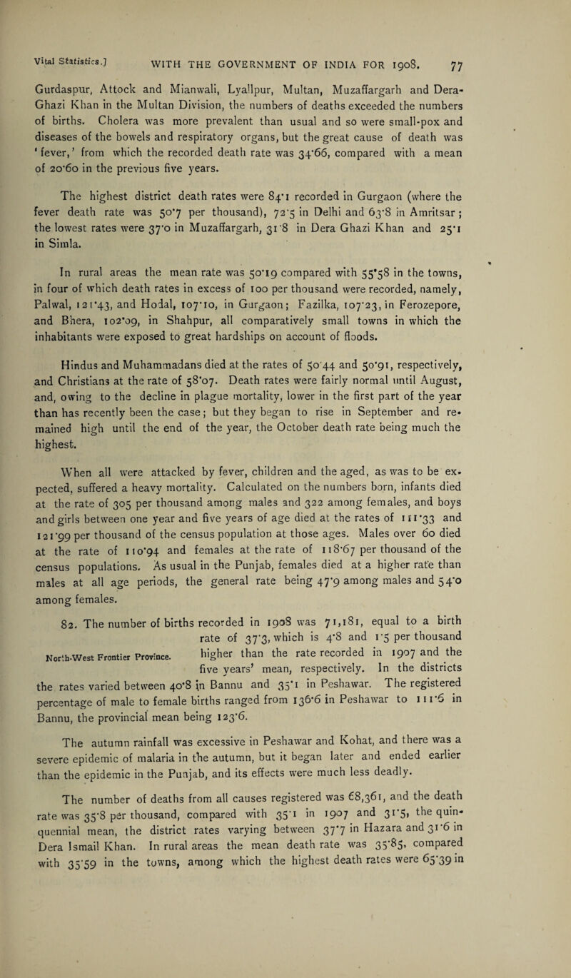 Gurdaspur, Attock and Mianwali, Lyallpur, Multan, Muzaffargarh and Dera- Ghazi Khan in the Multan Division, the numbers of deaths exceeded the numbers of births. Cholera was more prevalent than usual and so were small-pox and diseases of the bowels and respiratory organs, but the great cause of death was ‘fever,5 from which the recorded death rate was 34*66, compared with a mean of 20*60 in the previous five years. The highest district death rates were 84*1 recorded in Gurgaon (where the fever death rate was 50*7 per thousand), 72'5 in Delhi and 63*8 in Amritsar ; the lowest rates were 37*0 in Muzaffargarh, 318 in Dera Ghazi Khan and 25*1 in Simla. In rural areas the mean rate was 50*19 compared with 55*58 in the towns, in four of which death rates in excess of 100 per thousand were recorded, namely, Palwal, 121*43, anc^ Hodal, 107*10, in Gurgaon; Fazilka, 107*23, in Ferozepore, and Bhera, 102*09, in Shahpur, all comparatively small towns in which the inhabitants were exposed to great hardships on account of floods. Hindus and Muhammadans died at the rates of 50 44 and 50*91, respectively, and Christians at the rate of 58*07. Death rates were fairly normal until August, and, owing to the decline in plague mortality, lower in the first part of the year than has recently been the case; but they began to rise in September and re¬ mained high until the end of the year, the October death rate being much the highest. When all were attacked by fever, children and the aged, as was to be ex¬ pected, suffered a heavy mortality. Calculated on the numbers born, infants died at the rate of 305 per thousand among males and 322 among females, and boys and girls between one year and five years of age died at the rates of 111*33 and 121*99 per thousand of the census population at those ages. Males over 60 died at the rate of 110*94 and females at the rate of 118*67 per thousand of the census populations. As usual in the Punjab, females died at a higher rate than males at all age periods, the general rate being 47*9 among males and 54*0 among females. 82. The number of births recorded in 1908 was 71,181, equal to a birth rate of 37*3, which is 4*8 and 1*5 per thousand North-West Frontier Province. higher than the rate recorded in 1907 and the five years’ mean, respectively. In the districts the rates varied between 40*8 In Bannu and 35*1 in Peshawar. The registered percentage of male to female births ranged from 136 6 in Peshawar to 111 6 in Bannu, the provincial mean being 123*6. The autumn rainfall was excessive in Peshawar and Kohat, and there was a severe epidemic of malaria in the autumn, but it began later and ended earlier than the epidemic in the Punjab, and its effects were much less deadly. The number of deaths from all causes registered was 68,361, and the death rate was 35*8 per thousand, compared with 35*1 in 1907 and 31*5® the quin¬ quennial mean, the district rates varying between 37*7 in Hazara and 31*6 in Dera Ismail Khan. In rural areas the mean death rate was 35*^*5’ compared with 35*59 in the towns, among which the highest death rates were 65*39 in