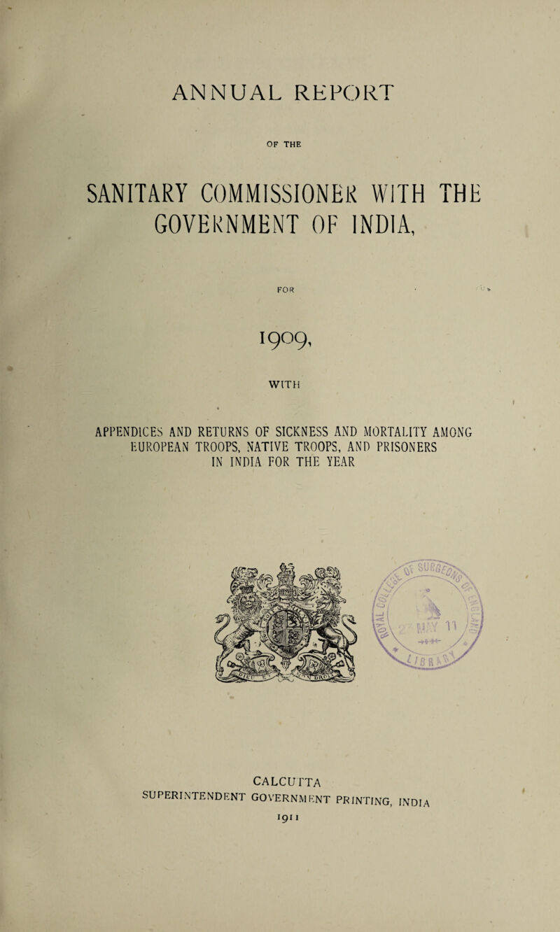 OF THE SANITARY COMMISSIONER WITH THE GOVERNMENT OF INDIA, FOR I9O9, WITH APPENDICES AND RETURNS OF SICKNESS AND MORTALITY AMONG EUROPEAN TROOPS, NATIVE TROOPS, AND PRISONERS IN INDIA FOR THE YEAR CALCUTTA SUPERINTENDENT GOVERNMENT PRINTING, INDIA 191 I