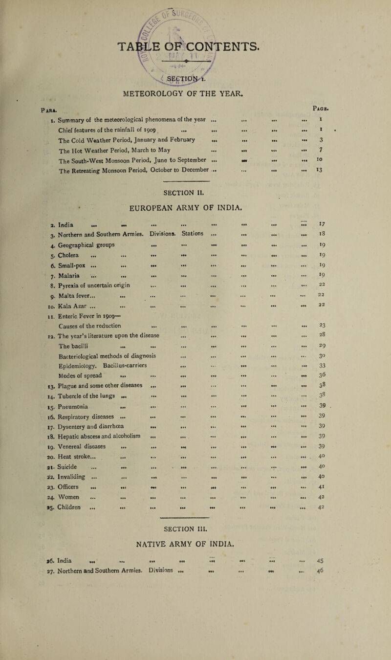 TABLE OF CONTENTS. y SECTIONi. METEOROLOGY OF THE YEAR. Para. i. Summary of the meteorological phenomena of the year ... Chief features of the rainfall of 1909 ... ... ... The Cold Weather Period, January and February The Hot Weather Period, March to May ... ... The South-West Monsoon Period, June to September ... «• The Retreating Monsoon Period, October to December ... SECTION II. EUROPEAN ARMY OF INDIA. 2. India ... «• ••• ••• AAA AAA 3- Northern and Southern Armies. Divisions. Stations III • AA 4- Geographical groups • •• • •• Mi AAA AAA 5- Cholera ... Ml Ml ••• AAA AAA 6. Small-pox ... ••1 At* AAA 7- Malaria ... ... • M Ml ••• AAA A# A 8. Pyrexia of uncertain origin *>> •At III • A A • • • 9- Malta fever... • • • • • • Ml 1 • A A A* 10. Kala Azar ... • •• Ml Ml AA* AAA 11. Enteric Fever in 1909— Causes of the reduction • A* III Ml A A • * A A 12. The year’s literature upon the disease •II ••• AAf AAA The bacilli ... A* A • •• IM • AA AAA Bacteriological methods of diagnosis • • • Ml ♦ M • At Epidemiology. Bacillus-carriers III AAA • A A Modes of spread ... • # • • •A * * A AAA • • • *3- Plague and some other diseases AAA Ml ••• A * A AAA 14. Tubercle of the lungs ... • •• Ml AAA AAA • A • *5- Pneumonia ... • •• • » • • • • • At AAA 16. Respiratory diseases ... Ml ••• AAA AAa AAA 17- Dysentery and diarrhcea Ml AAA AA* • AA AM 18. Hepatic abscess and alcoholism Ml AAA ••• AAA AAA 19. Venereal diseases ... A a A Ml AAA • AA AAA 20. Heat stroke... in • AA AM • AA • * A 21> Suicide ... ... Ml • AA A A I A • 1 • A A 32. Invaliding ... Ml ••• AAA AAA • A A 23. Officers ... ... ♦M • •A Ml AAA AAA 24. Women Ml AAA AAA AAA AAA *5- Children ... ... III AAA Ml AAA • •A SECTION III. NATIVE ARMY OF INDIA. 26. India ••• • M Ml Ml AAA • •• 27. Northern and Southern Armies. Divisions ... • •• • •• • AA • •• Pagb. 1 1 3 7 10 13 17 18 19 *9 19 19 22 22 22 23 28 29 3° 33 36 38 38 39 39 39 39 39 40 40 40 41 42 42 45 46