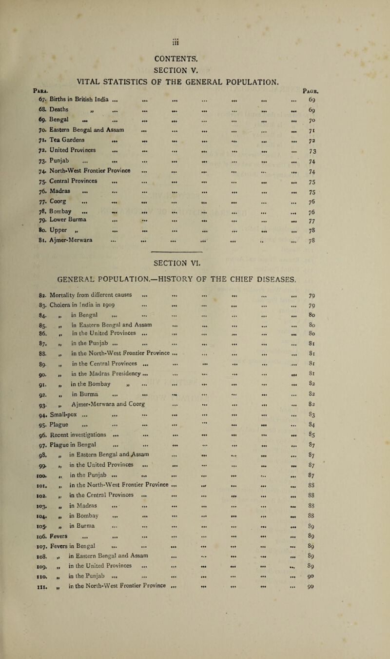 CONTENTS. SECTION V. VITAL STATISTICS OF THE GENERAL POPULATION. Para. 67. Births in British India ... 68. Deaths „ 69. Bengal 70. Eastern Bengal and Assam 71. Tea Gardens ... 72. United Provinces ... 73. Punjab • •• 74. North-West Frontier Province 75. Central Provinces 76. Madras •«« «*• 77. Coorg 78. Bombay • M ••• 79. Lower Burma ... 80. Upper „ • f • 81. Ajmer-Merwara • M • 04 Ml Ml • •• Ml • • • • •• Ml • M •M Ml Ml Ml ••• Ml ••• • •• • •• • ft Ml Ml Ml Ml « • • Iff • •• Ml • •• • ft Ml ••• Ml • •• III «•• Ml ••• ••• ••• • •• • •• t t • ••• Ml • •• IM • •• Ml • •• If# 444 • 4 4 IM Page. ... 69 ... 69 ... 70 ... 71 ... 72 ••• 7 3 ... 74 ».. 74 ... 75 ... 75 ... 76 ... 76 ... 77 ... 78 ... 78 SECTION VI. GENERAL POPULATION.—HISTORY OF THE CHIEF DISEASES. CO K> Mortality from different causes • ft 44% Ml !•• Ml 79 CO Cholera in India in 1909 f •# • •• 940 49 4 tit 79 84. if in Bengal ... ... in 444 f f • 80 85. ft in Eastern Bengal and Assam •«• Ml • •• Ml 80 86. f» in the United Provinces ... 1 M • •• Ml IM • IM 80 87. ft in the Punjab ... • • • • •• f •• • •• tit 81 88. •t in the North-West Frontier Province IM lit • •• tit Ml 81 89- »t in the Central Provinces ... • •• Ml • ft t« • 81 90. ft in the Madras Presidency ... Ml • •• t t t 990 81 91. ft in the Bombay „ IM Ml IM Iff 099 82 92. tt in Burma ... ... •M Ml 4ma Ml lit 82 93- it Ajmer-Merwara and Coorg • • • • M 494 • f f Iff 82 94. Small-pox «•« 444 ••• *•• • M 444 444 t • t 83 95- Plague Ml *•• Ml • •• Ml • 94 999 tit 84 96. Recent investigations ... • •• IM f f • IM 85 97- Plague in Bengal ... ... Ml III Ml • •• • 4 4 87 • eo Ol ft in Eastern Bengal and Assam • • • 094 IM Ml 444 87 99. It in the United Provinces ... • •• • M •f • • «« 9*9 87 IOO. ft in the Punjab ... ... • •• 904 •11 944 87 ior. ft in the North-West Frontier Province • f • Ilf Ml 004 994 8S 102. ft in the Central Provinces ... Ml IM Ml 994 88 103. ft in Madras ... 444 • •* Ml tit tM 88 104. ft in Bombay ... ... 444 IM IM 9 ff •M 88 105. tt in Burma 444 • •• Ml Ml 89 106. Fevers •11 ••• 444 Ml • •• Ml 89 107. Fevers in Bengal ... ... Ml ft* 994 • M 89 108. ft in Eastern Bengal and Assam • • • Ml 499 89 109. ft in the United Provinces ... Ml Ml Ml ••• ••t 89 110. ft in the Punjab ... ... • •• Ml Ml • M 994 90 HI. tt in the North-West Frontier Province 094 Ml • f • Ml 444 90