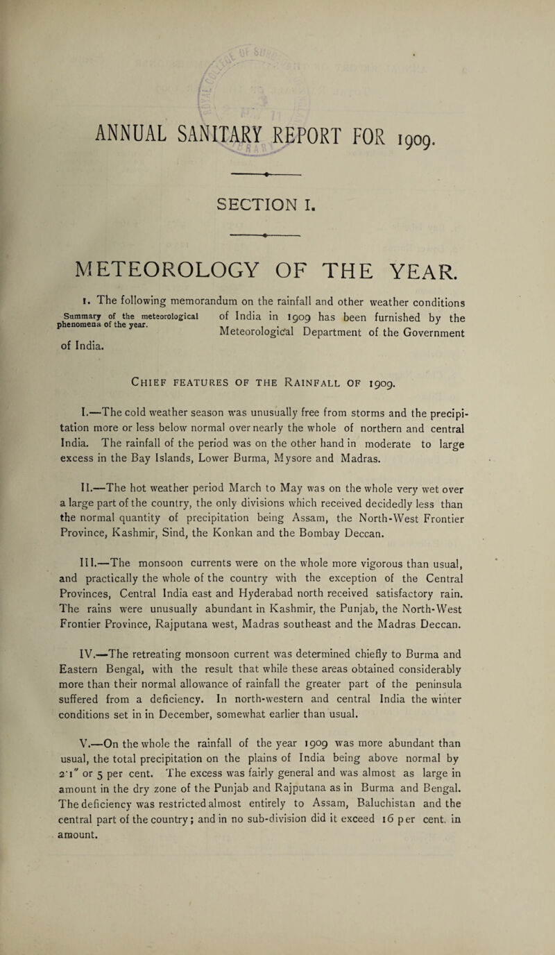 ANNUAL SANITARY REPORT FOR 1909. --- SECTION I. -«-. METEOROLOGY OF THE YEAR. !. The following memorandum on the rainfall and other weather conditions Summary of the meteorological of India in 1909 has been furnished by the phenomena of the year. . . . . , , ^ J Meteorological Department of the Government of India. Chief features of the Rainfall of 1909. I. —The cold weather season rvas unusually free from storms and the precipi¬ tation more or less below normal over nearly the whole of northern and central India. The rainfall of the period was on the other hand in moderate to large excess in the Bay Islands, Lower Burma, Mysore and Madras. II. —The hot weather period March to May was on the whole very wet over a large part of the country, the only divisions which received decidedly less than the normal quantity of precipitation being Assam, the North-West Frontier Province, Kashmir, Sind, the Konkan and the Bombay Deccan. III. —The monsoon currents were on the whole more vigorous than usual, and practically the whole of the country with the exception of the Central Provinces, Central India east and Hyderabad north received satisfactory rain. The rains wrere unusually abundant in Kashmir, the Punjab, the North-West Frontier Province, Rajputana west, Madras southeast and the Madras Deccan. IV. -—The retreating monsoon current was determined chiefly to Burma and Eastern Bengal, with the result that while these areas obtained considerably more than their normal allowance of rainfall the greater part of the peninsula suffered from a deficiency. In north-western and central India the winter conditions set in in December, somewhat earlier than usual. V. —On the whole the rainfall of the year 1909 was more abundant than usual, the total precipitation on the plains of India being above normal by 2'i or 5 per cent. The excess wras fairly general and was almost as large in amount in the dry zone of the Punjab and Rajputana as in Burma and Bengal. The deficiency was restricted almost entirely to Assam, Baluchistan and the central part of the country; and in no sub-division did it exceed 16 per cent, in amount.