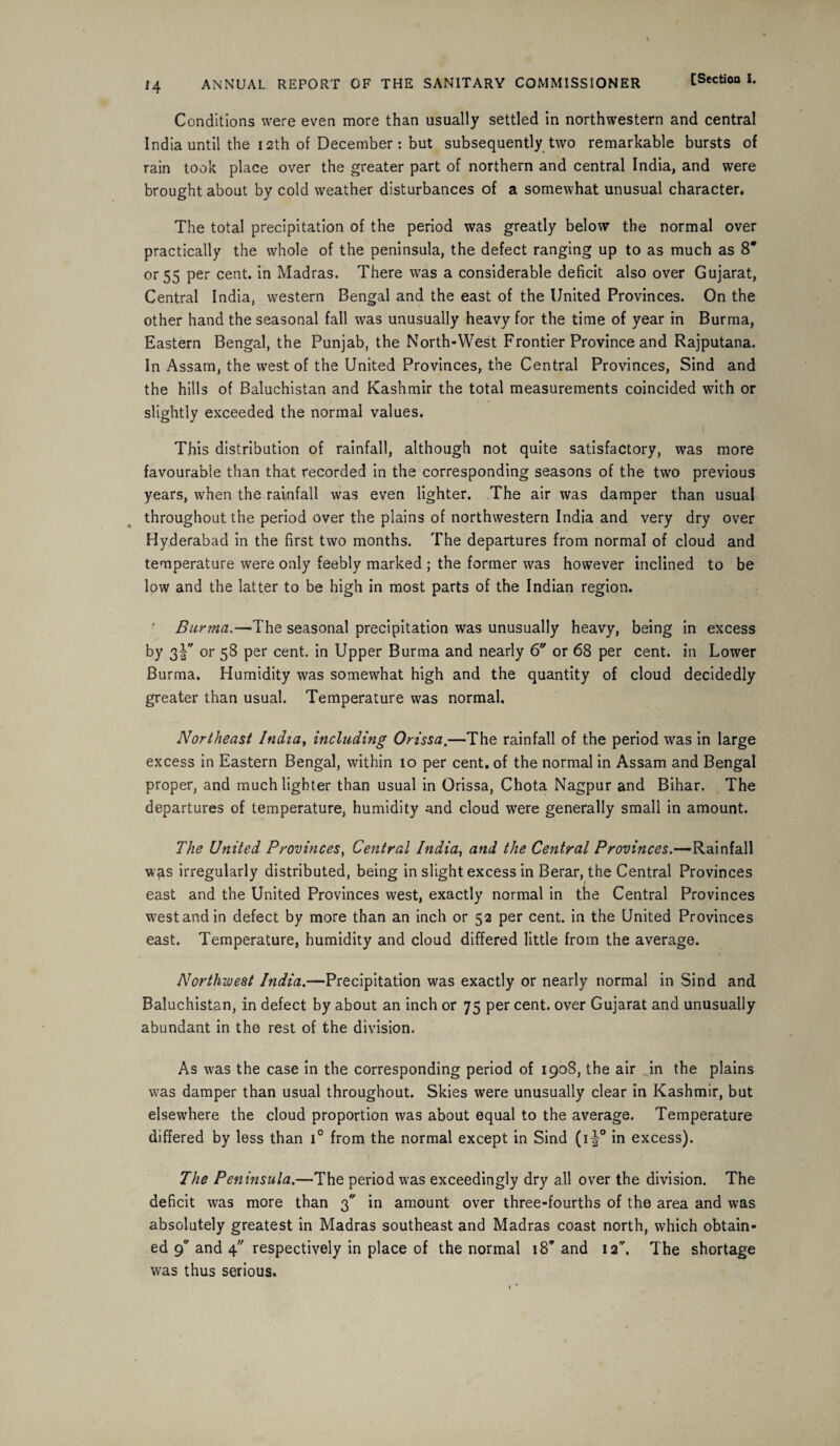 Conditions were even more than usually settled in northwestern and central India until the 12th of December: but subsequently two remarkable bursts of rain took place over the greater part of northern and central India, and were brought about by cold weather disturbances of a somewhat unusual character. The total precipitation of the period was greatly below the normal over practically the whole of the peninsula, the defect ranging up to as much as 8* or 55 per cent, in Madras. There was a considerable deficit also over Gujarat, Central India, western Bengal and the east of the United Provinces. On the other hand the seasonal fall was unusually heavy for the time of year in Burma, Eastern Bengal, the Punjab, the North-West Frontier Province and Rajputana. In Assam, the west of the United Provinces, the Central Provinces, Sind and the hills of Baluchistan and Kashmir the total measurements coincided with or slightly exceeded the normal values. This distribution of rainfall, although not quite satisfactory, was more favourable than that recorded in the corresponding seasons of the two previous years, when the rainfall was even lighter. The air was damper than usual throughout the period over the plains of northwestern India and very dry over Hyderabad in the first two months. The departures from normal of cloud and temperature were only feebly marked ; the former was however inclined to be low and the latter to be high in most parts of the Indian region. ' Burma.—The seasonal precipitation was unusually heavy, being in excess by 3or 58 per cent, in Upper Burma and nearly 6 or 68 per cent, in Lower Burma. Humidity was somewhat high and the quantity of cloud decidedly greater than usual. Temperature was normal. Northeast India, including Orissa.—The rainfall of the period was in large excess in Eastern Bengal, within 10 per cent, of the normal in Assam and Bengal proper, and much lighter than usual in Orissa, Chota Nagpur and Bihar. The departures of temperature, humidity and cloud were generally small in amount. The United Provinces} Central India, and the Central Provinces.—Rainfall w^s irregularly distributed, being in slight excess in Berar, the Central Provinces east and the United Provinces west, exactly normal in the Central Provinces west and in defect by more than an inch or 52 per cent, in the United Provinces east. Temperature, humidity and cloud differed little from the average. Northwest India.—Precipitation was exactly or nearly normal in Sind and Baluchistan, in defect by about an inch or 75 per cent, over Gujarat and unusually abundant in the rest of the division. As was the case in the corresponding period of 1908, the air Jn the plains was damper than usual throughout. Skies were unusually clear in Kashmir, but elsewhere the cloud proportion was about equal to the average. Temperature differed by less than i° from the normal except in Sind (i^° in excess). The Peninsula.—The period was exceedingly dry all over the division. The deficit was more than 3 in amount over three-fourths of the area and was absolutely greatest in Madras southeast and Madras coast north, which obtain¬ ed 9 and 4 respectively in place of the normal 18’and 12. The shortage was thus serious.