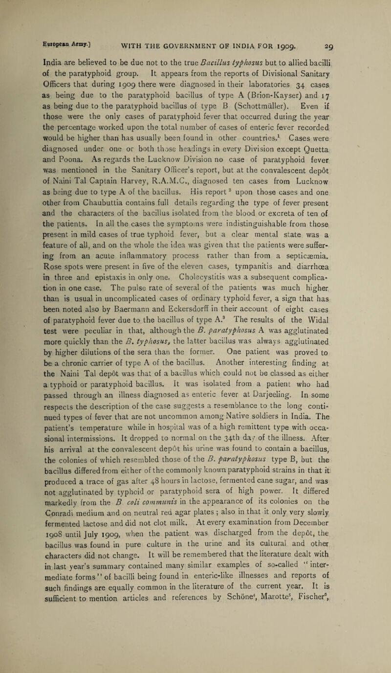 India are believed to be due not to the true Bacillus typhosus but to allied bacilli of the paratyphoid group. It appears from the reports of Divisional Sanitary Officers that during 1909 there were diagnosed in their laboratories 34 cases as being due to the paratyphoid bacillus of type A (Brion-Kayser) and 17 as being due to the paratyphoid bacillus of type B (Schottmuller). Even if those were the only cases of paratyphoid fever that occurred during the year the percentage worked upon the total number of cases of enteric fever recorded would be higher than has usually been found in other countries.1 Cases were diagnosed under one or both those headings in every Division except Quetta and Poona. As regards the Lucknow Division no case of paratyphoid fever was mentioned in the Sanitary Officer’s report, but at the convalescent depot of Naini Tal Captain Harvey, R.A.M.C., diagnosed ten cases from Lucknow as being due to type A of the bacillus. His report2 upon those cases and one other from Chaubuttia contains full details regarding the type of fever present and the characters of the bacillus isolated from the blood or excreta of ten of the patients. In all the cases the symptoms were indistinguishable from those present in mild cases of true typhoid fever, but a clear mental state was a feature of all, and on the whole the idea was given that the patients were suffer¬ ing from an acute inflammatory process rather than from a septicaemia. Rose spots were present in five of the eleven cases, tympanitis and diarrhoea in three and epistaxis in only one. Cholecystitis was a subsequent complica¬ tion in one case. The pulse rate of several of the patients was much higher than is usual in uncomplicated cases of ordinary typhoid fever, a sign that has been noted also by Baermann and Eckersdorff in their account of eight cases of paratyphoid fever due to the bacillus of type A.3 The results of the Widal test were peculiar in that, although the B. paratyphosus A was agglutinated more quickly than the B. typhosus, the latter bacillus was always agglutinated by higher dilutions of the sera than the former. One patient was proved to be a chronic carrier of type A of the bacillus. Another interesting finding at the Naini Tal depot was that of a bacillus which could not be classed as either a typhoid or paratyphoid bacillus. It was isolated from a patient who had passed through an illness diagnosed as enteric fever at Darjeeling. In some respects the description of the case suggests a resemblance to the long conti¬ nued types of fever that are not uncommon among Native soldiers in India. The patient’s temperature while in hospital was of a high remittent type with occa¬ sional intermissions. It dropped to normal on the 34th day of the illness. After his arrival at the convalescent depot his urine was found to contain a bacillus, the colonies of which resembled those of the B. paratyphosus type B, but the bacillus differed from either of the commonly known paratyphoid strains in that it produced a trace of gas after 48 hours in lactose, fermented cane sugar, and was not agglutinated by typhoid or paratyphoid sera of high power. It differed markedly from the B colt communis in the appearance of its colonies on the Conradi medium and on neutral red agar plates ; also in that it only very slowly fermented lactose and did not clot milk. At every examination from December 1908 until July 1909, when the patient was discharged from the depot, the bacillus was found in pure culture in the urine and its cultural and other characters did not change. It will be remembered that the literature dealt with in last year’s summary contained many similar examples of so-called “ inter¬ mediate forms ” of bacilli being found in enteric-like illnesses and reports of such findings are equally common in the literature of the current year. It is sufficient to mention articles and references by Schone4, Marotte5, Fischer6,