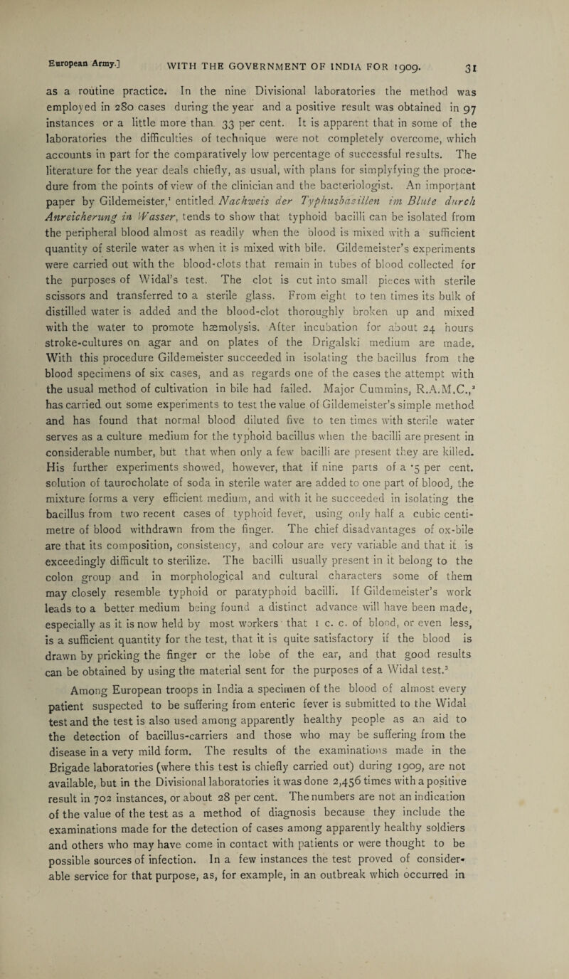 as a routine practice. In the nine Divisional laboratories the method was employed in 280 cases during the year and a positive result was obtained in 97 instances or a little more than 33 per cent. It is apparent that in some of the laboratories the difficulties of technique were not completely overcome, which accounts in part for the comparatively low percentage of successful results. The literature for the year deals chiefly, as usual, with plans for simplyfying the proce¬ dure from the points of view of the clinician and the bacteriologist. An important paper by Gildemeister,1 entitled Nachweis der TyphusbaziUen im Blute durch Anreichenmg in I'Vasser, tends to show that typhoid bacilli can be isolated from the peripheral blood almost as readily when the blood is mixed with a sufficient quantity of sterile water as when it is mixed with bile. Gildemeister’s experiments were carried out with the blood-clots that remain in tubes of blood collected for the purposes of Widal’s test. The clot is cut into small pieces with sterile scissors and transferred to a sterile glass. From eight to ten times its bulk of distilled water is added and the blood-clot thoroughly broken up and mixed with the water to promote haemolysis. After incubation for about 24 hours stroke-cultures on agar and on plates of the Drigalski medium are made. With this procedure Gildemeister succeeded in isolating the bacillus from the blood specimens of six cases, and as regards one of the cases the attempt with the usual method of cultivation in bile had failed. Major Cummins, R.A.M.C.,3 has carried out some experiments to test the value of Gildemeister’s simple method and has found that normal blood diluted five to ten times with sterile water * serves as a culture medium for the typhoid bacillus when the bacilli are present in considerable number, but that when only a few bacilli are present they are killed. His further experiments showed, however, that if nine parts of a '5 per cent, solution of taurocholate of soda in sterile water are added to one part of blood, the mixture forms a very efficient medium, and with it he succeeded in isolating the bacillus from two recent cases of typhoid fever, using only half a cubic centi¬ metre of blood withdrawn from the finger. The chief disadvantages of ox-bile are that its composition, consistency, and colour are very variable and that it is exceedingly difficult to sterilize. The bacilli usually present in it belong to the colon group and in morphological and cultural characters some of them may closely resemble typhoid or paratyphoid bacilli. If Gildemeister’s work leads to a better medium being found a distinct advance will have been made, especially as it is now held by most workers' that 1 c. c. of blood, or even less, is a sufficient quantity for the test, that it is quite satisfactory if the blood is drawn by pricking the finger or the lobe of the ear, and that good results can be obtained by using the material sent for the purposes of a Widal test.3 Among European troops in India a specimen of the blood of almost every patient suspected to be suffering from enteric fever is submitted to the Widal test and the test is also used among apparently healthy people as an aid to the detection of bacillus-carriers and those who may be suffering from the disease in a very mild form. The results of the examinations made in the Brigade laboratories (where this test is chiefly carried out) during 1909, are not available, but in the Divisional laboratories it was done 2,456 times with a positive result in 702 instances, or about 28 per cent. The numbers are not an indication of the value of the test as a method of diagnosis because they include the examinations made for the detection of cases among apparently healthy soldiers and others who may have come in contact with patients or were thought to be possible sources of infection. In a few instances the test proved of consider¬ able service for that purpose, as, for example, in an outbreak which occurred in