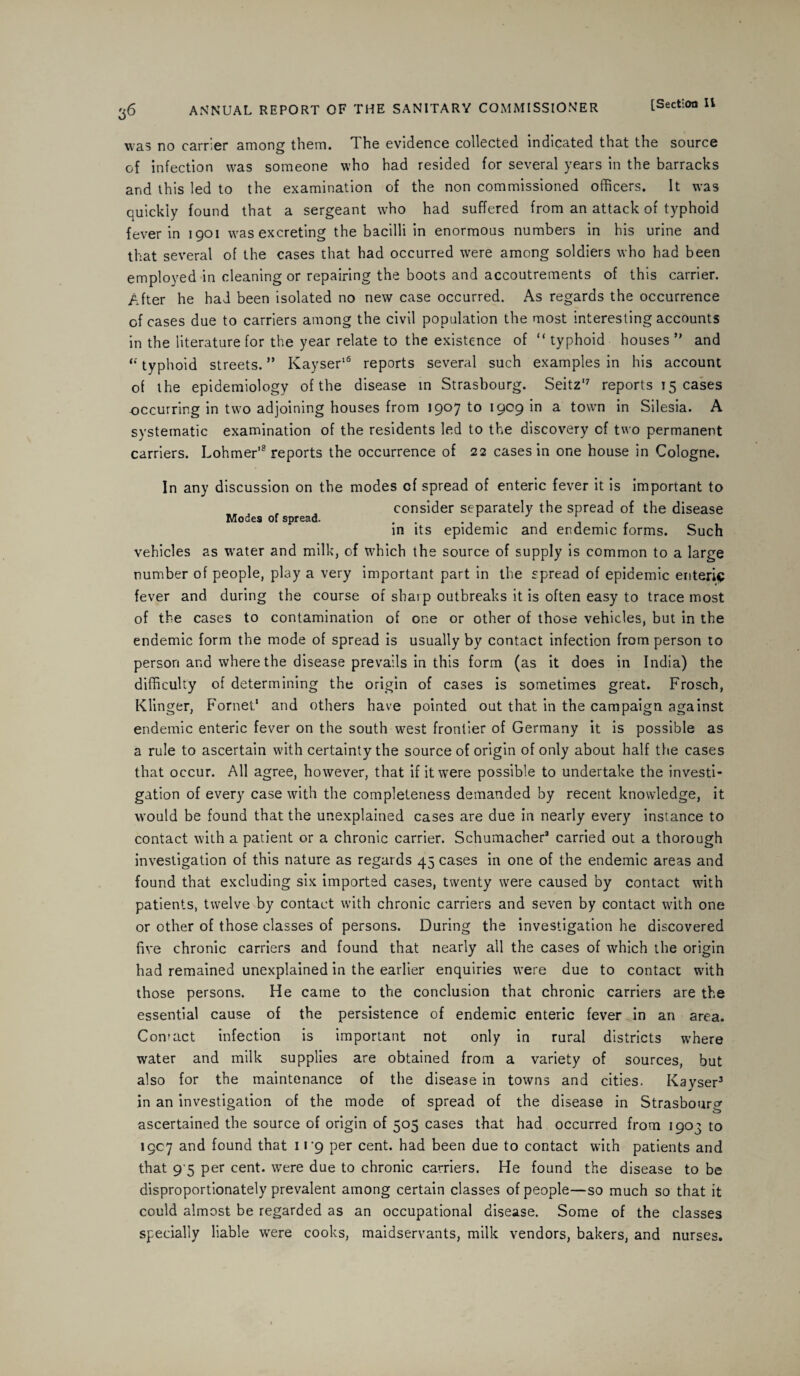 was no carrier among them. The evidence collected indicated that the source of infection was someone who had resided for several years in the barracks and this led to the examination of the non commissioned officers. It was quickly found that a sergeant who had suffered from an attack of typhoid fever in 1901 was excreting the bacilli in enormous numbers in his urine and that several of the cases that had occurred were among soldiers who had been employed in cleaning or repairing the boots and accoutrements of this carrier. After he had been isolated no new case occurred. As regards the occurrence of cases due to carriers among the civil population the most interesting accounts in the literature for the year relate to the existence of “ typhoid houses ” and li typhoid streets. ” Kayser16 reports several such examples in his account of ihe epidemiology of the disease in Strasbourg. Seitz'7 reports 15 cases -occurring in two adjoining houses from 1907 to 1909 in a town in Silesia. A systematic examination of the residents led to the discovery of two permanent carriers. Lohrner'8 reports the occurrence of 22 cases in one house in Cologne, In any discussion on the modes cf spread of enteric fever it is important to consider separately the spread of the disease Modes of spread. . . . in its epidemic and endemic forms. Such vehicles as water and milk, of which the source of supply is common to a large number of people, play a very important part in the spread of epidemic enteric fever and during the course of sharp outbreaks it is often easy to trace most of the cases to contamination of one or other of those vehicles, but in the endemic form the mode of spread is usually by contact infection from person to person and where the disease prevails in this form (as it does in India) the difficulty of determining the origin of cases is sometimes great. Frosch, Klinger, Fornet‘ and others have pointed out that in the campaign against endemic enteric fever on the south west frontier of Germany it is possible as a rule to ascertain with certainty the source of origin of only about half the cases that occur. All agree, however, that if it were possible to undertake the investi¬ gation of every case with the completeness demanded by recent knowledge, it would be found that the unexplained cases are due in nearly every instance to contact with a patient or a chronic carrier. Schumacher3 carried out a thorough investigation of this nature as regards 45 cases in one of the endemic areas and found that excluding six imported cases, twenty were caused by contact with patients, twelve by contact with chronic carriers and seven by contact with one or other of those classes of persons. During the investigation he discovered five chronic carriers and found that nearly all the cases of which the origin had remained unexplained in the earlier enquiries were due to contact with those persons. He came to the conclusion that chronic carriers are the essential cause of the persistence of endemic enteric fever Jn an area. Contact infection is important not only in rural districts where water and milk supplies are obtained from a variety of sources, but also for the maintenance of the disease in towns and cities. Kayser3 in an investigation of the mode of spread of the disease in Strasbourg ascertained the source of origin of 505 cases that had occurred from 1903 to 1907 and found that 119 per cent, had been due to contact with patients and that 9 5 per cent, were due to chronic carriers. He found the disease to be disproportionately prevalent among certain classes of people—so much so that it could almost be regarded as an occupational disease. Some of the classes specially liable were cooks, maidservants, milk vendors, bakers, and nurses.