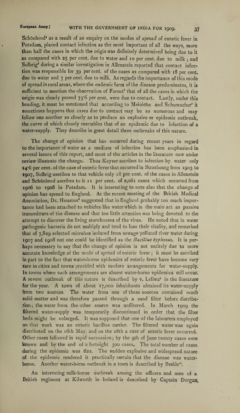 37 WITH THE GOVERNMENT OF INDIA FOR 1909. Schonbrod4 as a result of an enquiry on the modes of spread of enteric fever in Potsdam, placed contact infection as the most important of all the ways, more than half the cases in which the origin was definitely determined being due to it as compared with 25 per cent, due to water and 10 per cent, due to milk ; and Solbrig5 during a similar investigation in Allenstein reported that contact infec¬ tion was responsible for 39 percent, of the cases as compared with 18 per cent, due to water and 7 percent, due to milk. As regards the importance of this mode of spread in rural areas, where the endemic form of the disease predominates, it is sufficient to mention the observation of Fornet5 that of all the cases in which the origin was clearly proved 75*6 per cent, were due to contact. Lastly, under this heading, it must be mentioned that according to Meinicke and Schumacher7 it sometimes happens that cases due to contact may be so numerous and may follow one another so closely as to produce an explosive or epidemic outbreak, the curve of which closely resembles that of an epidemic due to infection of a water-supply. They describe in great detail three outbreaks of this nature. The change of opinion that has occurred during recent years in regard to the importance of water as a medium of infection has been emphasised in several issues of this report, and most of the articles in the literature now under review illustrate the change. Thus Kayser ascribes to infection by water only 14*6 per cent, of the case of enteric fever that occurred in Strasbourg from 1903 to 1907, Solbrig ascribes to that vehicle only iS per cent, of the cases in Allenstein and Schonbrod ascribes to it 11 per cent, of 2,061 cases which occurred from 1906 to 1908 in Potsdam. It is interesting to note also that the change of opinion has spread to England. At the recent meeting of the British Medical Association, Dr. Houston8 suggested that in England probably too much impor¬ tance had been attached to vehicles like water which in the main act as passive transmitters of the disease and that too little attention was being devoted to the attempt to discover the living storehouses of the virus. He noted that in water pathogenic bacteria do not multiply and tend to lose their vitality, and remarked that of 7,829 selected microbes isolated from sewage polluted river water during 1907 and 1908 not one could be identified as the Bacillus typhosus. It is per¬ haps necessary to say that the change of opinion is not entirely due to more accurate knowledge of the mode of spread of enteric fever; it must be ascribed in part to the fact that water-borne epidemics of enteric fever have become very rare in cities and towns provided with modern arrangements for water-supply. In towns where such arrangements are absent water-borne epidemics still occur. A severe outbreak of this nature is described by v. Leliwa9 in the literature for the year. A town of about 17,000 inhabitants obtained its water-supply from two sources. The water from one of these sources contained much solid matter and was therefore passed through a sand filter before distribu¬ tion ; the water from the other source was unfiltered. In March 1909 the filtered water-supply was temporarily discontinued in order that the filter beds might be enlarged. It was supposed that one of the labourers employed on that work was an enteric bacillus carrier. The filtered water was again distributed on the 16th May, and on the 28th a case of enteric fever occurred. Other cases followed in rapid succession; by the 9th of June twenty cases were known and by the end of a fortnight 300 cases. The total number of cases during the epidemic was 622. The sudden explosive and widespread nature of the epidemic rendered it practically certain that the disease was water¬ borne. Another water-borne outbreak in a town is described by Brekle10. An interesting milk-borne outbreak among the officers and men of a British regiment at Kilworth in Ireland is described by Captain Dorgan,