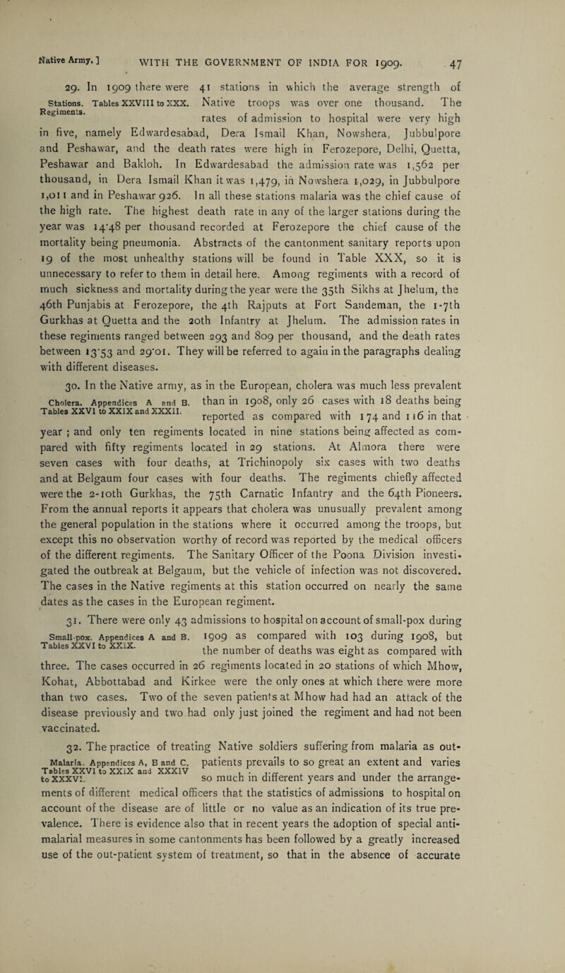 29. In 1909 there were 41 stations in which the average strength of stations. Tables xxviii to xxx. Native troops was over one thousand. The rates of admission to hospital were very high in five, namely Edwardesabad, Dera Ismail Khan, Nowshera, Jubbulpore and Peshaw7ar, and the death rates were high in Ferozepore, Delhi, Quetta, Peshawar and Bakloh. In Edwardesabad the admission rate was 1,562 per thousand, in Dera Ismail Khan it was 1,479, id Nowshera 1,029, in Jubbulpore ijQii and in Peshawar 926. In all these stations malaria was the chief cause of the high rate. The highest death rate in any of the larger stations during the year was 14’48 per thousand recorded at Ferozepore the chief cause of the mortality being pneumonia. Abstracts of the cantonment sanitary reports upon 19 of the most unhealthy stations will be found in Table XXX, so it is unnecessary to refer to them in detail here. Among regiments with a record of much sickness and mortality during the year were the 35th Sikhs at Jhelum, the 46th Punjabis at Ferozepore, the 4th Rajputs at Fort Sandeman, the 1 -71h Gurkhas at Quetta and the 20th Infantry at Jhelum. The admission rates in these regiments ranged between 293 and 809 per thousand, and the death rates between 13*53 and 29*01. They will be referred to again in the paragraphs dealing wdth different diseases. 30. In the Native army, as in the European, cholera vras much less prevalent Cholera. Appendices a and B. than in 1908, only 26 cases with 18 deaths being Tables XXVI to XXIX and XXXII. rep0rted as compared with 1 74 and 116 in that year ; and only ten regiments located in nine stations being affected as com¬ pared with fifty regiments located in 29 stations. At Almora there were seven cases v'ith four deaths, at Trichinopoly six cases wdth turo deaths and at Belgaum four cases with four deaths. The regiments chiefly affected were the 2-ioth Gurkhas, the 75th Carnatic Infantry and the 64th Pioneers. From the annual reports it appears that cholera was unusually prevalent among the general population in the stations where it occurred among the troops, but except this no observation worthy of record was reported by the medical officers of the different regiments. The Sanitary Officer of the Poona Division investi¬ gated the outbreak at Belgaum, but the vehicle of infection was not discovered. The cases in the Native regiments at this station occurred on nearly the same dates as the cases in the European regiment. 31. There were only 43 admissions to hospital on account of small-pox during Small pox. Appendices A and B. 1909 as compared with 103 during 1908, but Tables xxvi to xXiX. the number of deaths was eight as compared with three. The cases occurred in 26 regiments located in 20 stations of which Mhow, Kohat, Abbottabad and Kirkee were the only ones at which there were more than two cases. Two of the seven patients at Mhow had had an attack of the disease previously and two had only just joined the regiment and had not been vaccinated. 32. The practice of treating Native soldiers suffering from malaria as Out- Malaria. Appendices a, b and c. patients prevails to so great an extent and varies to xxxvi. so much in different years and under the arrange¬ ments of different medical officers that the statistics of admissions to hospital on account of the disease are of little or no value as an indication of its true pre¬ valence. There is evidence also that in recent years the adoption of special anti- malarial measures in some cantonments has been followed by a greatly increased use of the out-patient system of treatment, so that in the absence of accurate