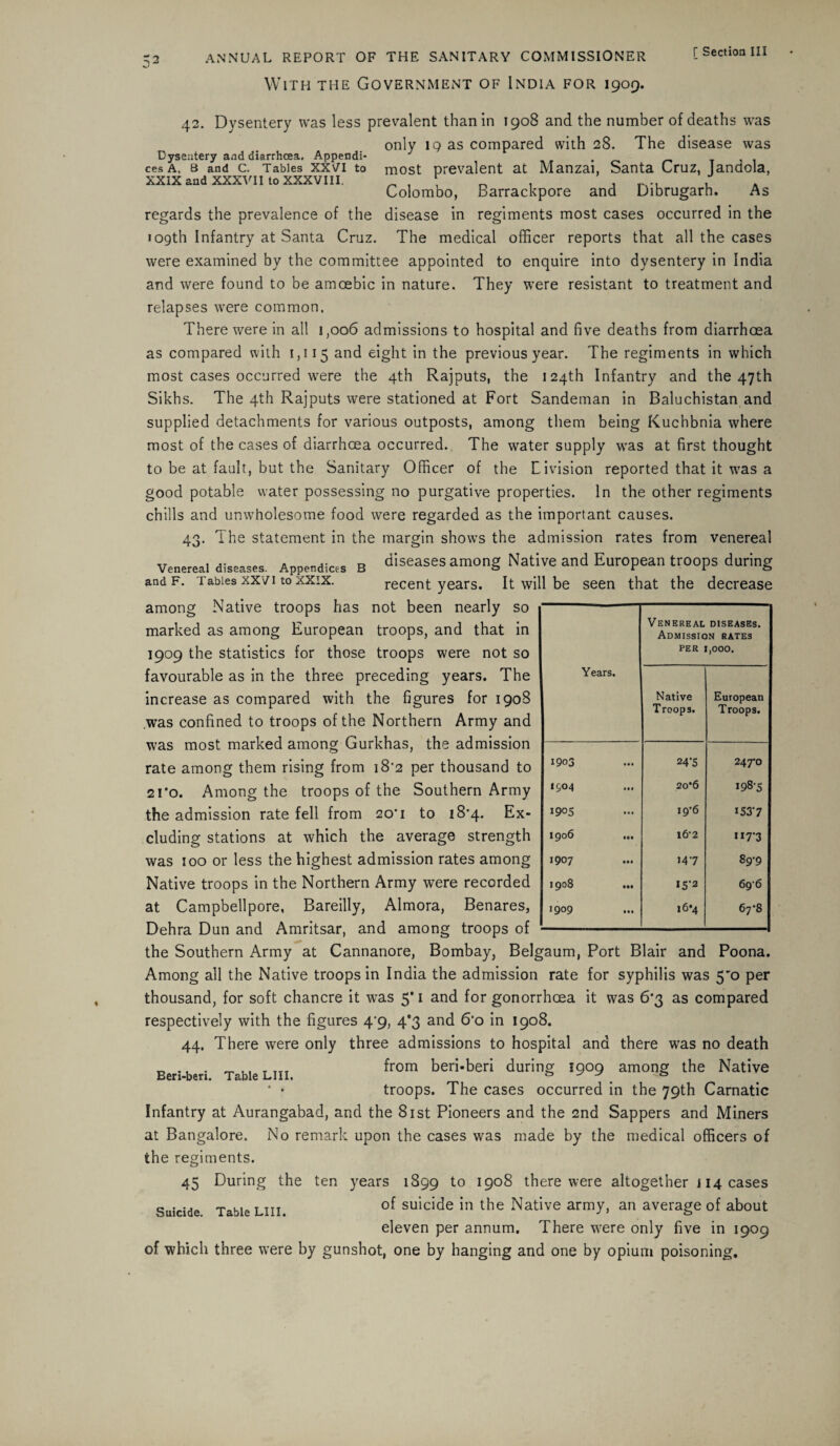 With the Government of India for 1909. [ Section III 42. Dysentery was less prevalent than in 1908 and the number of deaths was only 19 as compared with 28. The disease was Dysentery and diarrhoea. Appendi- J cesA. 8 and c. Tables xxvi to most prevalent at Manzai, Santa Cruz, landola, XXIX and XXXVII to XXXVIII. „ , \ , , , Colombo, Barrackpore and Dibrugarh. As regards the prevalence of the disease in regiments most cases occurred in the 109th Infantry at Santa Cruz. The medical officer reports that all the cases were examined by the committee appointed to enquire into dysentery in India and were found to be amoebic in nature. They were resistant to treatment and relapses were common. There were in all 1,006 admissions to hospital and five deaths from diarrhoea as compared with 1,115 and eight in the previous year. The regiments in which most cases occurred were the 4th Rajputs, the 124th Infantry and the 47th Sikhs. The 4th Rajputs were stationed at Fort Sandeman in Baluchistan and supplied detachments for various outposts, among them being Kuchbnia where most of the cases of diarrhoea occurred. The water supply was at first thought to be at fault, but the Sanitary Officer of the Livision reported that it was a good potable water possessing no purgative properties. In the other regiments chills and unwholesome food were regarded as the important causes. 43. The statement in the margin shows the admission rates from venereal Venereal diseases. Appendices b diseases among Native and European troops during and f. Tables xxvi to xxix. recent years. It will be seen that the decrease among Native troops has not been nearly so marked as among European troops, and that in 1909 the statistics for those troops were not so favourable as in the three preceding years. The increase as compared with the figures for 1908 .was confined to troops of the Northern Army and was most marked among Gurkhas, the admission rate among them rising from i8’2 per thousand to 21 ’o. Among the troops of the Southern Army the admission rate fell from 20'1 to 18*4. Ex¬ cluding stations at which the average strength was 100 or less the highest admission rates among Native troops in the Northern Army were recorded at Campbellpore, Bareilly, Almora, Benares, Dehra Dun and Amritsar, and among troops of Years. Venereal diseases. Admission rates PER 1,000. Native Troops. European Troops. 1903 24 *5 247-0 1904 20*6 »98-S 1905 i9’6 1537 1906 ... 1&2 117-3 1907 147 89-9 190S ... 15-2 696 1909 16*4 67-8 Beri-beri. Table LIII. the Southern Army at Cannanore, Bombay, Belgaum, Port Blair and Poona. Among all the Native troops in India the admission rate for syphilis was 5'o per thousand, for soft chancre it was 5* 1 and for gonorrhoea it was 6*3 as compared respectively with the figures 4^9, 4*3 and 6‘o in 1908. 44. There were only three admissions to hospital and there was no death from beri-beri during 1909 among the Native troops. The cases occurred in the 79th Carnatic Infantry at Aurangabad, and the 81st Pioneers and the 2nd Sappers and Miners at Bangalore. No remark upon the cases was made by the medical officers of the regiments. 45 During the ten years 1899 to 1908 there were altogether i 14 cases Suicide Table liii. °f su^c^e the Native army, an average of about eleven per annum. There were only five in 1909 of which three were by gunshot, one by hanging and one by opium poisoning.