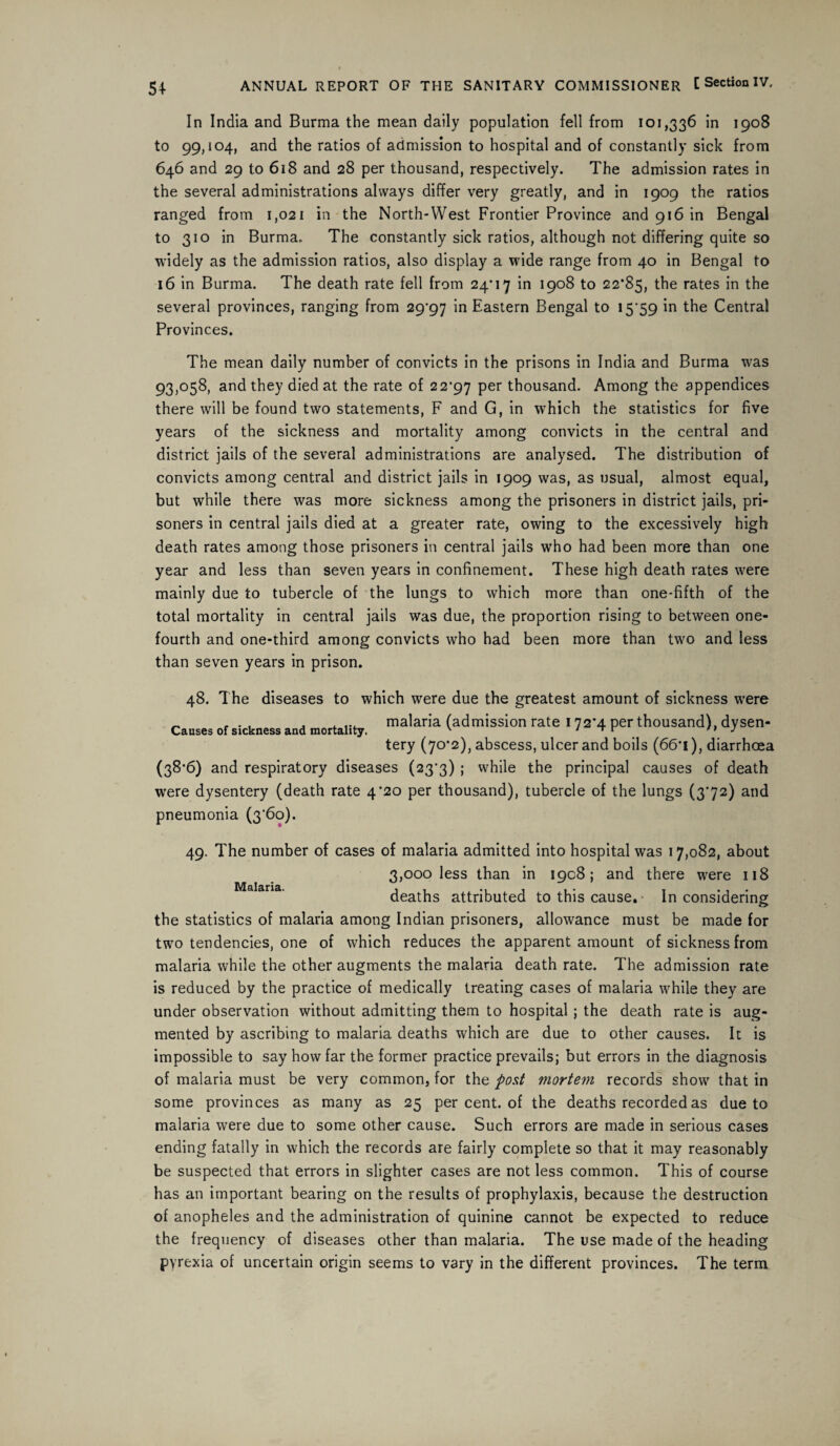 In India and Burma the mean daily population fell from 101,336 in 1908 to 99,104, and the ratios of admission to hospital and of constantly sick from 646 and 29 to 618 and 28 per thousand, respectively. The admission rates in the several administrations always differ very greatly, and in 1909 the ratios ranged from 1,021 in the North-West Frontier Province and 916 in Bengal to 310 in Burma. The constantly sick ratios, although not differing quite so widely as the admission ratios, also display a wide range from 40 in Bengal to 16 in Burma. The death rate fell from 24*17 in 1908 to 22*85, the rates in the several provinces, ranging from 29*97 Eastern Bengal to 15*59 in the Central Provinces. The mean daily number of convicts in the prisons in India and Burma was 93,058, and they died at the rate of 22*97 Per thousand. Among the appendices there will be found two statements, F and G, in which the statistics for five years of the sickness and mortality among convicts in the central and district jails of the several administrations are analysed. The distribution of convicts among central and district jails in 1909 was, as usual, almost equal, but while there was more sickness among the prisoners in district jails, pri¬ soners in central jails died at a greater rate, owing to the excessively high death rates among those prisoners in central jails who had been more than one year and less than seven years in confinement. These high death rates were mainly due to tubercle of the lungs to which more than one-fifth of the total mortality in central jails was due, the proportion rising to between one- fourth and one-third among convicts who had been more than two and less than seven years in prison. 48. The diseases to which were due the greatest amount of sickness were _ ... . .... malaria (admission rate 172*4 per thousand), dysen- tery (70*2), abscess, ulcer and boils (66*1), diarrhoea (38*6) and respiratory diseases (23*3) ; while the principal causes of death w*ere dysentery (death rate 4*20 per thousand), tubercle of the lungs (372) and pneumonia (3‘6o). 49. The number of cases of malaria admitted into hospital was 17,082, about 3,000 less than in ioc8; and there were 118 Malaria. . . deaths attributed to this cause. In considering the statistics of malaria among Indian prisoners, allowance must be made for two tendencies, one of which reduces the apparent amount of sickness from malaria while the other augments the malaria death rate. The admission rate is reduced by the practice of medically treating cases of malaria while they are under observation without admitting them to hospital; the death rate is aug¬ mented by ascribing to malaria deaths which are due to other causes. It is impossible to say how far the former practice prevails; but errors in the diagnosis of malaria must be very common, for the post mortem records show that in some provinces as many as 25 per cent, of the deaths recorded as due to malaria were due to some other cause. Such errors are made in serious cases ending fatally in which the records are fairly complete so that it may reasonably be suspected that errors in slighter cases are not less common. This of course has an important bearing on the results of prophylaxis, because the destruction of anopheles and the administration of quinine cannot be expected to reduce the frequency of diseases other than malaria. The use made of the heading pyrexia of uncertain origin seems to vary in the different provinces. The term