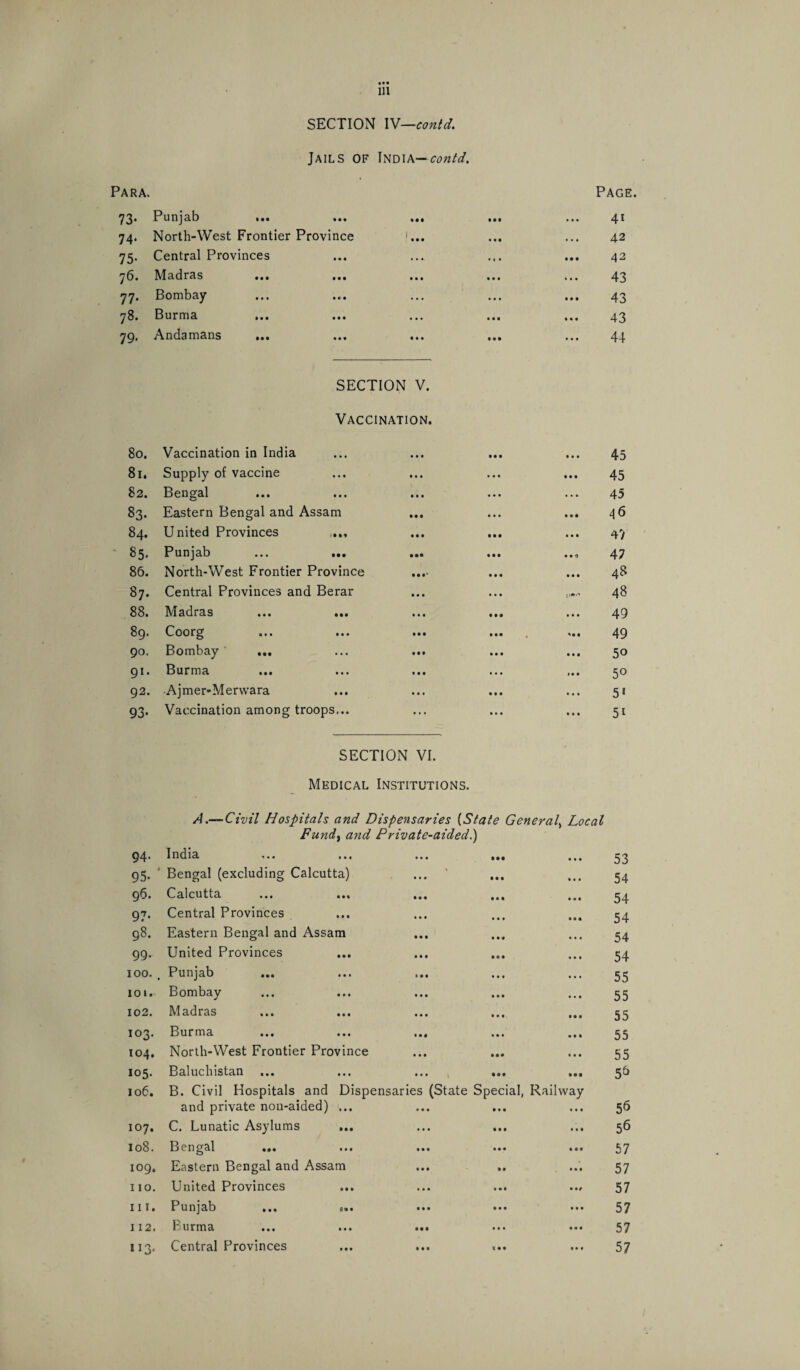 SECTION IW—contd. Jails of India— contd. Para. ^2* Punjab !•> ... m 74. North-West Frontier Province f... 75. Central Provinces y6i Madras ... ... ••• 77. Bombay 78. Burma 79. Andamans ... SECTION V. Vaccination. 80. Vaccination in India 81. Supply of vaccine 82. Bengal 83. Eastern Bengal and Assam ... 84. United Provinces .... 85. Punjab 86. North-West Frontier Province 87. Central Provinces and Berar 88. Madras 89* Coorg ... ... ... 90. Bombay ... ... ... 91. Burma 92. Ajmer-Merwara 93. Vaccination among troops,.. • • • • •• Page. 41 42 42 43 43 43 44 45 45 45 . 46 4 V * 47 ,. 48 ~ 48 49 49 50 5° 51 5i SECTION VI. Medical Institutions. A.— Civil Hospitals and Dispensaries (State General, Local Fund, and Private-aided.) 94. India • • • • •• ft ft ft 53 95. Bengal (excluding Calcutta) • • • • • • • • t 54 96. Calcutta ... ... • • • • ft ft • • ■ 54 97. Central Provinces • • « • • • Mt 54 98. Eastern Bengal and Assam • • • Mt • • • 54 99. United Provinces *4* • • • • • t 54 100. , Punjab » • • • • • ft • • 55 ioi. Bombay • • • • • • • • # 55 102. Madras • • • • • • • • • 55 103. Burma • • t ft ft ft 55 104. North-West Frontier Province • ft ft It# t • • 55 105. Baluchistan ft • ft • •• ft • • 5& 106. B. Civil Hospitals and Dispensaries (State Special, Railway and private non-aided) ... 56 107. C. Lunatic Asylums • • • • • • lift 56 108. Bengal ... • • • ft ft • ft • • 57 109. Eastern Bengal and Assam ft ft ft ft# • • • 57 no. United Provinces • • • Ml • 57 111. Punjab ... ... lit • • • • ft ft 57 112. Burma • •• ft ft ft ft • ft 57 113. Central Provinces Ml c • • • ft • 57